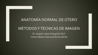 ANATOMÍA NORMAL DE ÚTERO
MÉTODOSYTÉCNICAS DE IMAGEN
Dr. Joaquín López Ortega R2 IDyT.
Centro Medico Nacional de Occidente
 