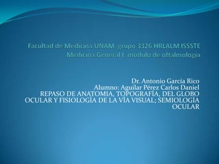 Dr. Antonio García Rico
                  Alumno: Aguilar Pérez Carlos Daniel
   REPASO DE ANATOMIA, TOPOGRAFÍA, DEL GLOBO
OCULAR Y FISIOLOGÍA DE LA VÍA VISUAL; SEMIOLOGÍA
                                            OCULAR
 
