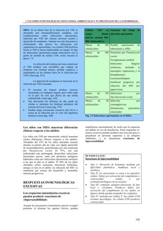 7. FACTORES INMUNOLÓGICOS, INFECCIOSOS, AMBIENTALES Y NUTRICIONALES DE LA ENFERMEDAD



SIDA. En la última fase de la infección por VIH se        Células     CD4      en Aumento del riesgo         de
desarrolla una inmunodeficiencia completa, con            sangre           (limite infección oportunista
complicaciones como infecciones oportunistas,
infección por VIH del sistema nervioso central y          inferior normal 450-
desarrollo de neoplasias. Además son más frecuentes y     500 células/µlitro)
clínicamente más graves las infecciones por               Menos        de    300 Posible    reactivación     de
organismos no oportunistas. Las células CD8 positivas
frente al VIH se hacen indetectables en sangre. El tipo   células/µlitro         tuberculosis y sífilis
de infecciones oportunistas puede relacionarse con el     Menos        de    200 Neumonía por Pneumocystis
grado de pérdida de células CD4, como muestra la          células/µlitro         carinii
figura 7.4.
                                                                                 Toxoplasmosis cerebral
         La infección del sistema nervioso central por                           Infecciones           fúngicas
el VIH produce una encefalitis que origina un                                    sistémicas,    incluidas    la
síndrome con lentitud motora, pérdida cognitiva y
                                                                                 meningitis criptocócica y la
medulopatía en las últimas fases de la infección por
VIH (véase pág. 412).                                                            histoplasmosis
                                                                                 Leucoencefalopatía
          La aparición de neoplasias es frecuente en la                          multifocal progresiva por
infección por VIH avanzada.
                                                                                 infección del SNC por
•     El sarcoma de Kaposi produce tumores                                       papovavirus
      amoratados en cualquier órgano, pero sobre todo     Menos        de    150 Infecciones                por
      en la piel. Se cree que deriva de una célula
                                                          células/µlitro         Mycobacterium avium
      endotelioide (véase pág. 142).
•     Son frecuentes los linfomas de alto grado de        Menos         de    50 Infección               por
      células u; incluidos los linfomas primarios del     células/µlitro         citomegalovirus
      sistema nervioso (véase pág. 279).                                         Infestaciones   parasitarias
•     Pueden surgir carcinomas invasivos del cérvix a
      causa de la infección por el virus del papiloma                            intestinales
      humano (véase pág. 368).                            Fig. 7.4 Infecciones oportunistas en el SIDA.



Los niños con SIDA muestran diferencias                   amplificarse anormalmente de modo que la respuesta
clínicas respecto a los adultos                           sea dañina en vez de beneficiosa. Estas respuestas in-
                                                          munes excesivas pueden producir una reacción grave y
Los niños con VIH por transmisión vertical muestran       perjudicial en personas expuestas a un antígeno
ciertas diferencias clínicas respecto a los adultos.      «habitual», y se denominan reacciones de
Alrededor del 25% de los niños afectados mueren           hipersensibilidad.
durante su primer año de vida, con rápido desarrollo
de inmunodepresión, generalmente por una neumonía
por Pneumocystis carinii. El 75%, con una
enfermedad más prolongada, desarrollan infecciones
bacterianas graves, tanto por gérmenes patógenos          PUNTOS CLAVE:
habituales como por infecciones oportunistas similares    Reacciones de hipersensibilidad
a las que se dan en el adulto. El 50% de los niños
afectados sufren neumonía intersticial linfocítica,       •    Tipo I: liberación de histamina mediada por
aunque es rara en el adulto. La infección del SNC se           IgE/célula plasmática. Anafilaxia local y
manifiesta por retraso del desarrollo y anomalías              sistémica.
motoras progresivas.                                      •    Tipo II: los anticuerpos se unen a la superficie
                                                               celular. Daños por activación del complemento o
                                                               citotoxicidad           celular,      o      por
RESPUESTAS INMUNOLÓGICAS                                       estimulación/bloqueo de un receptor.
                                                          •    Tipo III: complejos antígeno-anticuerpo, de tipo
EXCESIVAS                                                      local o circulante. Producen daños por
                                                               activación del complemento en los tejidos en
Las respuestas inmunitarias excesivas                          lugares donde quedan atrapados los complejos.
pueden producir reacciones de                             •    Tipo IV: mediado por células T: las células CD4
«hipersensibilidad»                                            reclutan macrófagos; las células CD8 producen
                                                               citotoxicidad.
Aunque los mecanismos inmunitarios ejercen un papel
protector al eliminar los agentes lesivos, pueden



                                                                                                           102
 