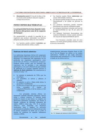 7. FACTORES INMUNOLÓGICOS, INFECCIOSOS, AMBIENTALES Y NUTRICIONALES DE LA ENFERMEDAD

•     Diseminación neural. El virus de la rabia y el de      •   Las bacterias pueden liberar endotoxinas que
      la varicela zóster producen infección viajando a           causan enfermedades sistémicas.
      lo largo de los nervios.                               •   Las bacterias pueden producir toxinas que afectan
                                                                 funcionalmente a las células sin provocar su
                                                                 muerte.
INFECCIONES BACTERIANAS                                      •   Los productos bacterianos pueden estimular
                                                                 directamente una reacción inflamatoria aguda.
                                                             •   Los antígenos bacterianos estimulan una reacción
La patogenicidad bacteriana depende tanto                        de hipersensibilidad de tipo III por parte del
de factores del germen como de la respuesta                      huésped.
del huésped                                                  •   Los antígenos bacterianos desencadenan una
                                                                 respuesta inflamatoria crónica cuando estimulan
Por patogenicidad se entiende la capacidad de un                 una reacción de hipersensibilldad de tipo IV.
organismo para producir enfermedad. Las bacterias
patógenas pueden producir daños de varias maneras:                     Con frecuencia coinciden varios de estos
                                                             factores y un mismo germen produce lesiones a través
•     Las bacterias pueden producir exotoxinas que           de diversos mecanismos.
      lesionan directamente células y tejidos.



Síndrome del shock endotóxico                                terapéuticamente anticuerpos dirigidos frente al LPS,
                                                             con el fin de bloquear sus efectos en los estados
Las endotoxinas bacterianas derivan del componente           septicémicos. También se han usado anticuerpos
lipopolisacárido (LPS) de la pared externa de la célula      monoclonales para neutralizar IL-1 y TNF circulantes,
bacteriana. Las endotoxinas más importantes son las          evitando así sus efectos nocivos.
producidas por organismos gramnegativos como
Escherichia coli, Proteus y Pseudomonas aeruginosa.
Producen efectos locales, pero los trastornos más
importantes son los asociados a una septicemia
gramnegativa, en la cual la liberación de gran cantidad
de endotoxina en el torrente sanguíneo provoca el
síndrome de shock endotóxico. Sus consecuencias se
resumen en la fig. 7.10.

•     Se estimula la producción de TNF-α por los
      macrófagos.
•     Los neutrófilos. se activan y adhieren al
      endotelio.
•     El endotelio se activa y libera óxido nítrico, lo
      que produce vasodilatación.
•     El LPS activa el factor XII, que a su vez activa de
      forma      secundaria        el     sistema       de
      coagulación/fibrinolisis, el de las cininas y el del
      complemento.

          Los principales síntomas clínicos son
hipotensión profunda dificultad respiratoria, hipoxia
tisular y acidosis sistémica. El síndrome puede
producir la muerte en unas horas y se complica con
alteraciones pulmonares secundarias, que forman el
llamado «síndrome de dificultad respiratoria del
adulto» (SDRA) (véase pág. 174). Si el paciente
sobrevive, suele desarrollar con frecuencia
insuficiencia renal y hepática. La activación
generalizada de mediadores de la inflamación por todo
el sistema circulatorio ha hecho que se acuñe el
término de «síndrome de respuesta inflamatoria
sistémica» (SRIS).

           Recientemente       se     han      empleado




                                                                                                             106
 