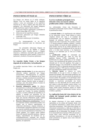 7. FACTORES INMUNOLÓGICOS, INFECCIOSOS, AMBIENTALES Y NUTRICIONALES DE LA ENFERMEDAD


INFECCIONES FÚNGICAS                                          INFECCIONES VÍRICAS
Los hongos son ubicuos en el medio ambiente.                  Los tres resultados principales de la
Muchos viven sin causar daños en la superficie                infección vírica son muerte celular,
cutánea y otros son comensales en las superficies
                                                              proliferación celular e infección latente
mucosas (p ej., boca y vagina), pero muy pocos son
patógenos. Las infecciones por hongos patógenos
                                                              Las enfermedades víricas más frecuentes se
pueden clasificarse según el tipo de afección:
                                                              manifiestan produciendo muerte celular o estimulando
•    Infecciones fúngicas superficiales y profundas de        la proliferación celular.
     la piel (véanse págs. 455 y 456).
•    Infecciones de las superficies mucosas.                  La necrosis tisular es la manifestación más habitual
•    Infecciones pulmonares por hongos inhalados              de las infecciones víricas. Puede deberse al efecto
     (véase pág. 165).                                        citopático directo del virus o al resultado del
•    Infecciones sistémicas por vía hemática.                 reconocimiento, por las defensas inmunitarias del
                                                              huésped, de proteínas víricas en contacto con
         La inmunosupresión es un factor                      antígenos de clase I expresados. Por ejemplo, el herpes
predisponente importante para las infecciones por             y la varicela producen ampollas cutáneas y lesiones
hongos.                                                       mucosas debido a la muerte de células epiteliales, y la
                                                              gripe produce necrosis de las células epiteliales de la
          Las principales infecciones fúngicas de             mucosa respiratoria. La proliferación de los virus de la
importancia clínica son las debidas a: hongos                 polio y la rabia mata neuronas, y los hepatocitos
dermatofiticos (piel), Candida albicans o Muguer              mueren al ser infectados por el virus de la fiebre
(mucosas y sistémica), Aspergillus spp. (pulmonar y           amarilla.
sistémica), zigomicosis (senos nasales), Cryptococcus         La proliferación celular es estimulada por
(pulmonar y cerebral) e Histoplasma (pulmonar)                infecciones provocadas por capas de virus del
                                                              papiloma humano (VPH), responsable de la
                                                              proliferación de células epidérmicas en las verrugas
La reacción tisular frente a los hongos                       víricas y de la proliferación del epitelio cervical al ser
depende de la infección y la localización                     infectado por el virus del papiloma. Este grupo es
                                                              importante porque se ha encontrado la relación entre
Las posibles reacciones frente a una infección por            infección por VPH y el desarrollo posterior de tumores
hongos son:                                                   epiteliales malignos. VPH inactiva el producto del gen
                                                              p53, que normalmente impide la división celular.
•     Mínima reacción tisular. Es un tipo especial de         La infección latente se observa en varias
      infección cutánea superficial por hongos                enfermedades en las que el virus se integra en el
      dermatofíticos. Histológicamente la respuesta           genoma del huésped. Más tarde puede producirse una
      tisular es muy ligera, con dilatación de los vasos      reactivación de aquél y la provocación de episodios de
      dérmicos y mínima acumulación de neutrófilos en         necrosis celular. Por ejemplo, el virus del herpes zóster
      la epidermis. Criptococcus neoformans suele             puede permanecer latente en los ganglios de las raíces
      producir mínima reacción tisular en pulmón y            dorsales y reactivarse provocando una lesión
      meninges, pero ello puede deberse al estado de          herpética. El virus desciende por los axones hasta la
      inmunosupresión del paciente.                           piel, donde la infección produce muerte celular y un
•     Reacción inflamatoria aguda. Se observa                 doloroso exantema ampolloso. Del mismo modo, el
      principalmente en infecciones fúngicas primarias        herpes simple puede permanecer latente en células
      de mucosas, como las infecciones oral, esofágica        epiteliales y reactivarse produciendo lesiones activas
      y vaginal por Candida. Se produce dilatación            en labios y genitales.
      vascular y un denso infiltrado de neutrófilos en el
      epitelio, a menudo con ulceración. En las               La replicación lenta del virus dentro de las
      primeras fases de la infección hematógena tiene         células del huésped puede producir una
      lugar una reacción inflamatoria aguda, seguida          infección persistente
      generalmente de formación de microabscesos.
•     Reacción inflamatoria granulomatosa. Una de             En algunas situaciones el virus puede continuar
      las respuestas tisulares características frente a los   replicándose en las células del huésped, donde evita
      hongos, que se observa especialmente en                 las respuestas inmunitarias y puede causar, por tanto,
      infecciones subcutáneas y algunas sistémicas, es        infecciones persistentes. Tales infecciones pueden ser
      el denominado «granuloma supurativo» En él hay          clínicamente asintomáticas y, dado que el individuo es
      una reacción neutrófila purulenta central, rodeada      contagioso, constituyen reservorios importantes para la
      por una reacción granulomatosa histiocítica y de        propagación de la enfermedad. Por ejemplo, el virus
      células gigantes. Los hongos suelen hallarse            de la inmunodeficiencia humana (VIH) está presente a
      dentro del material neutrófilo purulento. Algunos       niveles bajos como infección persistente en los
      hongos, especialmente las levaduras (p. ej.,            individuos asintomáticos, y el virus de la hepatitis B
      cromoblastomicosis), estimulan una reacción             puede permanecer en algunos casos como infección
      granulomatosa puramente histiocítica y de células       activa persistente.
      gigantes, sin supuración.



                                                                                                                   109
 