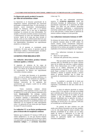 7. FACTORES INMUNOLÓGICOS, INFECCIOSOS, AMBIENTALES Y NUTRICIONALES DE LA ENFERMEDAD

La hipotermia puede producir la muerte                      (véase cap. 21).
por fallo del metabolismo celular
                                                                      En una rara enfermedad autosómica
La hipotermia es el descenso generalizado de la             recesiva, el xeroderma pigmentoso, existe una
temperatura corporal, generalmente por exposición           deficiencia heredada de endonucleasa, la enzima
prolongada a temperaturas bajas. Es más frecuente en        parcialmente responsable de la reparación del ADN
ancianos, cuyos mecanismos termorreguladores                dañado. Los niños con este trastorno desarrollan
pueden ser ineficaces, sobre todo si la persona             graves alteraciones epidérmicas y posteriormente
permanece inmóvil. No es raro que la hipotermia             carcinomas epidermoides múltiples. La protección de
complique la evolución de otras enfermedades. Por           la luz solar previene o retrasa mucho la aparición de
ejemplo, es frecuente encontrar ancianos inconscientes      tumores cutáneos malignos en estos pacientes.
o semicomatosos en casas mal calentadas durante el
invierno. Aparte de la causa que haya iniciado el           Las radiaciones ionizantes lesionan el ADN
síncope, como un ictus, también puede observarse que
presentan una baja temperatura corporal. Los pacientes      En términos de lesión tisular, el principal impacto de
con hipotiroidismo (mixedema) son especialmente             la radiación ionizante afecta al ADN celular. En
propensos a la hipotermia.                                  nuestro entorno existen normalmente radiaciones
                                                            ionizantes y también podemos ser expuestos a fuentes
          Si el paciente es recalentado puede               artificiales de las mismas, por ejemplo las radiaciones
recuperarse. En casos graves, el paciente muere de          empleadas en las técnicas de diagnóstico por imagen.
insuficiencia cardiaca o bronconeumonía secundaria.
Otra complicación es la pancreatitis aguda.                          Las radiaciones ionizantes de importancia
                                                            médica son:
LESIONES POR IRRADIACIÓN                                    •   Rayos X y rayos gamma.
                                                            •   Partículas alfa, partículas beta y neutrones.
La radiación ultravioleta produce lesiones
                                                                      Para que pueda causar lesiones, la radiación
cutáneas agudas y crónicas                                  ionizante debe ser absorbida por los tejidos. Elimina
                                                            iones de los tejidos que atraviesa y genera radicales
El pigmento de melanina de las capas de                     libres. Éstos interaccionan con el ADN y producen
queratinocitos de la piel posee una función protectora      roturas en su cadena, alteraciones de bases y
frente a los efectos de la radiación ultravioleta (UV).     entrecruzamientos anormales, La lesión del ADN
En consecuencia, los blancos son especialmente              puede llegar a producir la muerte celular de forma
vulnerables a lesiones cutáneas.                            inmediata o durante la siguiente división, o incluso
                                                            alterar el genoma, haciendo que la célula sea
           La lesión más frecuente es la quemadura          susceptible de transformación neoplásica (véase pág.
solar, en la cual se dilatan los capilares dérmicos y la    34).
epidermis se necrosa, con formación de ampollas y
posterior descamacion. La reparación tiene lugar                       La amplitud y gravedad de la lesión por
mediante renovación de la epidermis por                     radiación dependen de la dosis, duración de la
queratinocitos que emigran a partir de las células          exposición y sensibilidad de cada tipo celular ante la
basales no dañadas.                                         radiación.
           Varios    exantemas     cutáneos     afectan               La dosis de radiación absorbida se expresa
principalmente a zonas expuestas a la luz y se cree que     en grays (Gy) (1 Gy equivale a 100 rads en la unidad
la radiación UV es uno de los factores implicados en la     que se utilizaba antes). Dado que los diversos tipos de
lesión (fotodermatitis). Sin embargo, también               radiación ionizante penetran en los tejidos en grado
contribuyen otros factores, por ejemplo, la exposición      variable, y que los diferentes tejidos presentan
a alergenos vegetales o enfermedades intrínsecas            diferente sensibilidad ante la radiación, las dosis se
subyacentes como el lupus eritematoso sistémico, Las        corrigen matemáticamente en dosis equivalentes
pruebas pueden demostrar la sensibilidad cutánea ante       expresadas en sieverts (Sv) (1 Sv equivale a 100 rems
radiaciones UV de longitud de onda especialmente            en la unidad que se utilizaba antes).
corta, y la aplicación de una crema pica que bloquee
los rayos UV cura el exantema.                                        En general, los tipos celulares con vida
                                                            media corta (mitosis frecuentes) son los más sensibles,
La radiación UV es un factor predisponente                  y los de vida media larga los menos sensibles. Esta
para el desarrollo de neoplasias cutáneas                   diferente sensibilidad de las células con un índice
                                                            rápido de mitosis y replicación es la base del
Sabemos que la radiación UV lesiona el ADN de las           tratamiento de tumores malignos (formados por
células epidérmicas y se cree que diversos tumores          células de replicación rápida) con radiaciones
cutáneos malignos en personas de raza blanca se deben       ionizantes (radioterapia).
a la exposición a este tipo de radiaciones, sobre todo el
melanoma maligno y el carcinoma basocelular




                                                                                                              115
 