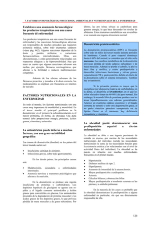 7. FACTORES INMUNOLÓGICOS, INFECCIOSOS, AMBIENTALES Y NUTRICIONALES DE LA ENFERMEDAD

Establezca una anamnesis farmacológica:                   último, las pro teínas séricas se catabolizan para
los productos terapéuticos son una causa                  generar energía, lo que hace descender los niveles de
                                                          albúmina. Estos trastornos metabólicos son reversibles
frecuente dé enfermedad
                                                          si se reanuda una ingesta alimentaria normal.
Los productos terapéuticos son una causa frecuente de
enfermedad y las reacciones farmacológicas adversas
son responsables de muchos episodios que requieren        Desnutrición proteicocalórica
asistencia médica, sobre todo exantemas cutáneos
(véase pág. 462). Algunas reacciones dependen de la       La desnutrición proteicocalórica (DPC) es frecuente
dosis    y     pueden      atribuirse    a  variaciones   sobre todo en niños del tercer mundo durante períodos
farmacocinéticas      interindividuales.   Otras    son   de hambruna. Cuando el peso corporal disminuye
idiosincrásicas, y están generalmente relacionadas con    hasta el 60% del normal, se considera que el niño sufre
respuestas alérgicas y de hipersensibilidad. Hay que      marasmo. Los cambios metabólicos de la desnutrición
tener en cuenta que algunas reacciones adversas son       provocan pérdida de tejido adiposo subcutáneo y de
tardías, por ejemplo, fármacos carcinogénicos, que        masa muscular. Además se pierde el cabello, la piel se
afectan a la fertilidad o inducen malformaciones          hace fina y atrófica, y existe predisposición a
congénitas.                                               desarrollar infecciones bacterianas y víricas graves,
                                                          especialmente TB y gastroenteritis, debido al efecto de
          Además de los efectos adversos de los           la desnutrición sobre el sistema inmunitario. También
fármacos prescritos y tomados a la dosis correcta, los    hay avitaminosis.
medicamentos se emplean con frecuencia en intentos
de suicidio.                                                         Si la privación proteica es mayor que la
                                                          energética (por disponerse todavía de carbohidratos en
                                                          la dieta), se desarrolla el kwashiorkor, en el que los
FACTORES NUTRICIONALES EN LA                              niños afectados tienen un 60-80% del peso normal. Sin
                                                          embargo, la acusada falta de proteínas produce una in-
ENFERMEDAD                                                tensa hipoalbuminemia con edemas generalizados.
                                                          Aparece un exantema cutáneo escamoso y el hígado
En todo el mundo, los factores nutricionales son una      aumenta de tamaño y sufre una degeneración grasa, al
causa muy importante de morbididad y mortalidad. En       no poder sintetizar proteínas transportado ras de
el tercer mundo el principal problema es la               lípidos Como en el marasmo, hay deficiencia
desnutrición: en el primero la sobrealimentación es el    inmunitaria y vitamínica.
mayor problema, en forma. de obesidad. Una dieta
normal debe proporcionar energía, proteínas, ácidos
grasos, vitaminas y minerales.
                                                          La obesidad puede desenmascarar una
                                                          predisposición especial  a    ciertas
La subnutrición puede deberse a muchos                    enfermedades
factores, con una gran variabilidad
                                                          La obesidad se debe a una ingesta persistente de
geográfica
                                                          comida en exceso, por encima de las necesidades
                                                          nutricionales del individuo (siendo las necesidades
Las causas de desnutrición (hambre) en los países del
                                                          nutricionales la suma de las necesidades basales para
tercer mundo suelen ser:
                                                          la existencia estática y las relacionadas con el nivel de
                                                          actividad física del individuo). La obesidad se ha
•      Insuficiente cantidad de alimento.
                                                          puesto en relación con muchas enfermedades
•      Infecciones graves, sobre todo gastroenteritis.    frecuentes en el primer mundo.
            En los demás países, las principales causas
                                                          •    Hipertensión
son:
                                                          •    Diabetes mellitus de tipo 2.
                                                          •    Hiperlipemia.
•      Malabsorción, secundaria a enfermedades
       intestinales.                                      •    Aumento de intensidad de la aterosclerosis.
•      Anorexia nerviosa y trastornos psicológicos que    •    Mayor predisposición a cardiopatías.
       afectan a la nutrición.                            •    Artrosis.
                                                          •    Cálculos biliares y obstrucción biliar.
          En la desnutrición se produce una ingesta       •    Mayor predisposición a trombosis venosas en las
insuficiente de proteínas y carbohidratos. Los                 piernas y a embolia pulmonar.
depósitos hepáticos de glucógeno se agotan con ra-
pidez y el hígado consume aminoácidos y ácidos                      En la mayoría de los casos es probable que
grasos para convertirlos en glucosa. Los aminoácidos      la obesidad desenmascare la predisposición a alguna
proceden de la degradación de proteína muscular y los     enfermedad en particular, sin que sea directamente
ácidos grasos de los depósitos grasos, lo que provoca     responsable de ella.
pérdida de masa muscular y de grasa subcutánea. Por




                                                                                                              120
 