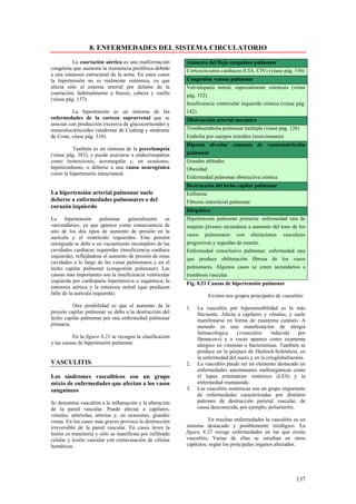 8. ENFERMEDADES DEL SISTEMA CIRCULATORIO
          La coartación aórtica es una malformación         Aumento del flujo sanguíneo pulmonar
congénita que aumenta la resistencia periférica debido      Cortcocircuitos cardíacos (CIA, CIV) (véase pág. 156)
a una estenosis estructural de la aorta. En estos casos
la hipertensión no es realmente sistémica, ya que           Congestión venosa pulmonar
afecta sólo al sistema arterial por delante de la           Valvulopatía mitral, especialmente estenosis (véase
coartación, habitualmente a brazos, cabeza y cuello         pág. 152)
(véase pág. 157).
                                                            Insuficiencia ventricular izquierda crónica (véase pág.
          La hipertensión es un síntoma de las              142)
enfermedades de la corteza suprarrenal que se               Obstrucción arterial mecánica
asocian con producción excesiva de glucocorticoides y
mineralocorticoides (síndrome de Cushing y síndrome         Tromboembolia pulmonar múltiple (véase pág. 126)
de Conn, véase pág. 310).                                   Embolia por cuerpos extraños (toxicómanos)
                                                            Hipoxia alveolar causante de vasoconstricción
          También es un síntoma de la preeclampsia
(véase pág. 383), y puede asociarse a endocrinopatías       pulmonar
como tirotoxicosis, acromegalia y, en ocasiones,            Grandes altitudes
hipotiroidismo, o deberse a una causa neurogénica           Obesidad
como la hipertensión intracraneal.
                                                            Enfermedad pulmonar obstructiva crónica
                                                            Destrucción del lecho capilar pulmonar
La hipertensión arterial pulmonar suele                     Enfisema
deberse a enfermedades pulmonares o del                     Fibrosis intersticial pulmonar
corazón izquierdo
                                                            Idiopática
La     hipertensión     pulmonar    generalmente     es     Hipertensión pulmonar primaria: enfermedad rara de
«secundaria», ya que aparece como consecuencia de           mujeres jóvenes secundaria a aumento del tono de los
uno de los dos tipos de aumento de presión en la
                                                            vasos pulmonares con alteraciones vasculares
aurícula y el ventrículo izquierdos. Esta presión
retrógrada se debe a un vaciamiento incompleto de las       progresivas y seguidas de muerte.
cavidades cardiacas izquierdas (insuficiencia cardiaca      Enfermedad venoclusiva pulmonar: enfermedad rara
izquierda), reflejándose el aumento de presión de estas
                                                            que produce obliteración fibrosa de los vasos
cavidades a lo largo de las venas pulmonares y en el
lecho capilar pulmonar (congestión pulmonar). Las           pulmonares. Algunos casos se creen secundarios a
causas mas importantes son la insuficiencia ventricular     trombosis vascular.
izquierda por cardiopatía hipertensiva o isquémica, la      Fig. 8.21 Causas de hipertensión pulmonar
estenosis aórtica y la estenosis mitral (que producen
fallo de la aurícula izquierda).                                       Existen tres grupos principales dc vasculitis:
          Otra posibilidad es que el aumento de la          1.   La vasculitis por hipersensibilidad es la más
presión capilar pulmonar se deba a la destrucción del            frecuente. Afecta a capilares y vénulas, y suele
lecho capilar pulmonar por una enfermedad pulmonar               manifestarse en forma de exantema cutáneo. A
primaria.                                                        menudo es una manifestación de alergia
                                                                 farmacológica       («vasculitis  inducida     por
          En la figura 8.21 se recogen la clasificación          fármacos») y a veces aparece como exantema
y las causas de hipertensión pulmonar.                           alérgico en viremias o bacteriemias. También se
                                                                 produce en la púrpura de Henloch-Schönlein, en
                                                                 la enfermedad del suero y en la crioglobulinemia.
VASCULITIS                                                  2.   La vasculitis puede ser un elemento destacado en
                                                                 enfermedades autoinmunes multiorgánicas como
Los síndromes vasculiticos son un grupo                          el lupus eritematoso sistémico (LES) y la
mixto de enfermedades que afectan a los vasos                    enfermedad reumatoide.
sanguíneos                                                  3.   Las vasculitis sistémicas son un grupo importante
                                                                 de enfermedades caracterizadas por distintos
Se denomina vasculitis a la inflamación y la alteración          patrones de destrucción parietal vascular, de
de la pared vascular. Puede afectar a capilares,                 causa desconocida, por ejemplo, poliarteritis.
vénulas, arteriolas, arterias y, en ocasiones, grandes
venas. En los casos más graves provoca la destrucción                  En muchas enfermedades la vasculitis es un
irreversible de la pared vascular. En casos leves la        síntoma destacado y posiblemente etiológico. La
lesión es transitoria y sólo se manifiesta por infiltrado   figura 8.22 recoge enfermedades en las que existe
celular y lesión vascular con extravasación de células      vasculitis, Varias de ellas se estudian en otros
hemáticas.                                                  capítulos, según los principales órganos afectados.




                                                                                                                 137
 