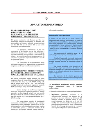 9. APARATO RESPIRATORIO


                                                              9
                                  APARATO RESPIRATORIO

EL APARATO RESPIRATORIO                                           enfermedades musculares.
COMPRENDE LAS VÍAS
RESPIRATORIAS SUPERIORES E
                                                                  Análisis de los gases sanguíneos
INFERIORES Y LOS PULMONES
                                                                  El análisis de los gases de la sangre arterial es
El aparato respiratorio está formado por las vías                 fundamental para distinguir la gravedad y los tipos de
respiratorias superiores e inferiores y los pulmones. Las         insuficiencia respiratoria. El único signo clínico directo de
enfermedades de la nariz y la laringe se describen junto          insuficiencia respiratoria es la cianosis central, presente
con las del oído en el capitulo 10, ya que están                  con seguridad si la PaO2 es inferior a 6,7 kPa (50 mmHg)
clínicamente relacionadas entre si.                               en una persona con una cifra normal de hemoglobina.
                                                                  Cuando la PaO2 es inferior a 4,0 kPa (30 mmHg) se pierde
           Las principales enfermedades de las vías               la consciencia.
respiratorias y del pulmón son de tipo infeccioso e
inflamatorio. La exposición a agentes ambientales juega                     Los trastornos de la conducción aérea y de la
un papel importante en su etiología, especialmente el             ventilación provocan hipoxia y retención de CO2.
tabaco y la exposición profesional a algunos polvos. El
carcinoma del pulmón es especialmente temido a causa de                     Una PaO2 baja aislada (respirando aire normal)
su agresividad natural.                                           suele indicar que hay un desequilibrio entre ventilación y
                                                                  perfusión pulmonar, pero que la ventilación alveolar es
          Una consecuencia de las enfermedades graves             normal.
del aparato respiratorio es la alteración de la oxigenación
sanguínea, que da lugar a insuficiencia respiratoria.                       La hipoxia secundaria a un aumento de la
                                                                  proporción de sangre que atraviesa el pulmón sin
                                                                  oxigenarse (aumento de la fracción de cortocircuito) se
LA INSUFICIENCIA RESPIRATORIA SE                                  produce en la atelectasia pulmonar y en situaciones de
DEFINE POR LA PRESENCIA DE UN                                     hepatización pulmonar.
NIVEL BAJO DE OXÍGENO EN SANGRE
                                                                          La alteración de la difusión gaseosa por
                                                                  engrosamiento anormal de los tabiques alveolares produce
La función respiratoria normal mantiene los gases                 hipoxemia, pero no hipercapnia.
sanguíneos dentro de límites fisiológicos. La PaO2 normal
oscila entre 10,7 kPa y 13,3 kPa (80-100 mmHg) y la
PaCO2 normal oscila entre 4,7 kPa y 6,0 kPa (35-45
mmHg). Se habla de insuficiencia respiratoria cuando la           La insuficiencia respiratoria crónica produce
PaO2 desciende por debajo de los 8 kPa (60 mmHg).                 efectos   importantes    sobre   el   aparato
                                                                  cardiovascular
          Existen dos tipos de insuficiencia respiratoria,
según que el dióxido de carbono en sangre sea también             La hipoxemia crónica tiene dos consecuencias principales:
anormal o no. En el tipo I, la PaO2 está baja, pero la
PaCO2 está dentro de la normalidad. En el tipo II la PaO2         •    Hipertensión pulmonar. Secundaria a la
está baja, pero la PaCO2 está elevada (por encima de 6,7               vasoconstricción pulmonar con aumento de la
kPa/ 50 mmHg).                                                         presión en la arteria pulmonar y del trabajo del
                                                                       ventrículo derecho, se produce cuando la PaO2
           Hay varias causas generales de insuficiencia                arterial desciende por debajo de los 8 kPa (60
respiratoria; insuficiencia ventilatoria, por ejemplo,                 mmHg). Con la cronicidad, las arterias pulmonares
depresión del centro respiratorio; obstrucción de las vías             desarrollan proliferación de la íntima y obstrucción
aéreas superiores; enfermedades pulmonares que impiden                 luminal. La sobrecarga permanente del ventrículo
el intercambio gaseoso, y alteración mecánica de la                    derecho produce hipertrofia ventricular derecha.
ventilación, por ejemplo, fracturas costales masivas y




                                                                                                                          159
 