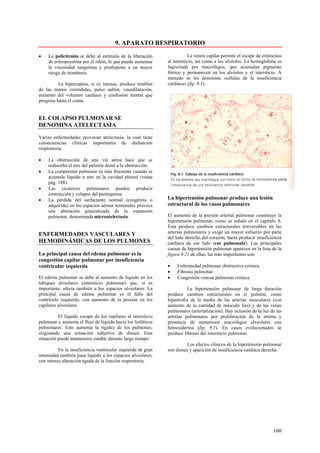 9. APARATO RESPIRATORIO
•    La policitemia se debe al estímulo de la liberación                 La rotura capilar permite el escape de eritrocitos
     de eritropoyetina por él riñón, lo que puede aumentar    al intersticio, así como a los alvéolos. La hemoglobina es
     la viscosidad sanguínea y predispone a un mayor          fagocitada por macrófagos, que acumulan pigmento
     riesgo de trombosis.                                     férrico y permanecen en los alvéolos y el intersticio. A
                                                              menudo se les denomina «células de la insuficiencia
          La hipercapnia, si es intensa, produce temblor      cardiaca» (fig. 9.1).
de las manos extendidas, pulso saltón, vasodilatación,
aumento del volumen cardíaco y confusión mental que
progresa basta el coma.


EL COLAPSO PULMONAR SE
DENOMINA ATELECTASIA

Varias enfermedades provocan atelectasia, la cual tiene
consecuencias clínicas importantes de disfunción
respiratoria.

•    La obstrucción de una vía aérea hace que se
     reabsorba el aire del pulmón distal a la obstrucción.
•    La compresión pulmonar es más frecuente cuando se
     acumula líquido o aire en la cavidad pleural (véase
     pág. 188).
•    Las cicatrices pulmonares pueden producir
     contracción y colapso del parénquima.
•    La pérdida del surfactante normal (congénita o           La hipertensión pulmonar produce una lesión
     adquirida) en los espacios aéreos terminales provoca     estructural de los vasos pulmonares
     una alteración generalizada de la expansión
     pulmonar, denominada microatelectasia.                   El aumento de la presión arterial pulmonar constituye la
                                                              hipertensión pulmonar, como se señaló en el capitulo 8.
                                                              Ésta produce cambios estructurales irreversibles en las
ENFERMEDADES VASCULARES Y                                     arterias pulmonares y exige un mayor esfuerzo por parte
                                                              del lado derecho del corazón, hasta producir insuficiencia
HEMODINÁMICAS DE LOS PULMONES                                 cardiaca de ese lado (cor pulmonale). Las principales
                                                              causas de hipertensión pulmonar aparecen en la lista de la
La principal causa del edema pulmonar es la                   figura 8.21 de ellas, las más importantes son:
congestión capilar pulmonar por insuficiencia
ventricular izquierda                                         •    Enfermedad pulmonar obstructiva crónica.
                                                              •    Fibrosis pulmonar.
El edema pulmonar se debe al aumento de líquido en los        •    Congestión venosa pulmonar crónica.
tabiques alveolares (intersticio pulmonar) que, si es
importante, afecta también a los espacios alveolares. La                 La hipertensión pulmonar de larga duración
principal causa de edema pulmonar es el fallo del             produce cambios estructurales en el pulmón, como
ventrículo izquierdo, con aumento de la presión en los        hipertrofia de la media de las arterias musculares (con
capilares alveolares.                                         aumento de la cantidad de músculo liso) y de las venas
                                                              pulmonares (arterialización). Hay oclusión de la luz de las
          El líquido escapa de los capilares al intersticio   arterias pulmonares por proliferación de la intima y
pulmonar y aumenta el flujo de líquido hacia los linfáticos   presencia de numerosos macrófagos alveolares con
pulmonares. Esto aumenta la rigidez de los pulmones,          hemosiderina (fig. 9.1). En casos evolucionados se
originando una sensación subjetiva de disnea. Esta            produce fibrosis del intersticio pulmonar.
situación puede mantenerse estable durante largo tiempo.
                                                                        Los efectos clínicos dc la hipertensión pulmonar
          En la insuficiencia ventricular izquierda de gran   son disnea y aparición de insuficiencia cardiaca derecha.
intensidad también pasa liquido a los espacios alveolares,
con intensa alteración aguda de la función respiratoria.




                                                                                                                      160
 