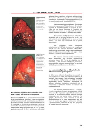 9. APARATO RESPIRATORIO
                                                            pulmonar obstructiva crónica es frecuente la infección por
                                                            Haemophilus influenzae. Legionella causa la enfermedad
                                                            sobre todo en la edad adulta y representa menos del 5% de
                                                            los casos (con una tasa de mortalidad del 10%).

                                                                      La neumonía atípica producida por Mycoplasma
                                                            pneumoniae representa un 10% de los casos de infección
                                                            adquirida en la comunidad entre los 20 y los 60 años.
                                                            Cada vez con mayor frecuencia la infección por
                                                            Chlamydia pneumoniae es la responsable de muchos
                                                            casos de neumonía en neonatos y adultos en edad laboral.

                                                                      La neumonía por Mycobacteriurn tuberculosis
                                                            se da sobre todo en pacientes de bajo nivel social y con
                                                            mala asistencia sanitaria. Es frecuente en países del tercer
                                                            mundo y de nuevo está aumentando en los países
                                                            desarrollados.

                                                                      Las      neumonías       víricas    representan
                                                            probablemente un l0-20% de los casos, y se complican a
                                                            menudo con una infección bacteriana sobreañadida.
                                                            Staphylococcus aureus puede producir una neumonía muy
                                                            grave tras infecciones víricas (sobre todo gripe) y tiene
                                                            tendencia a desarrollar abscesos pulmonares.

                                                                      En tremendo contraste con las neumonías de
                                                            origen hospitalario, las bacterias gramnegativas
                                                            representan menos del 1% de las adquiridas en la
                                                            comunidad. La más frecuente es Klebsiella pneumoniae,
                                                            que produce una neumonía de patrón lobular en pacientes
                                                            debilitados y desnutridos como los alcohólicos.


                                                            Las neumonías adquiridas en el hospital suelen
                                                            deberse a bacterias gramnegativas

                                                            Se define como infección hospitalaria (nosocomial) la
                                                            «que se produce dos o más días después del ingreso en el
                                                            hospital». Afecta hasta al 5% de los pacientes ingresados
                                                            y son factores predisponentes la edad avanzada,
                                                            enfermedades graves, tabaquismo, disminución de
                                                            defensas pulmonares (anestésicos, disminución de la
                                                            consciencia) y ventilación mecánica en unidades de
                                                            cuidados intensivos.

                                                                      Las bacterias gramnegativas (p. ej., Klebsiella,
                                                            E. coli, Pseudomonas, Proteus, Serratia) causan el 60%
La neumonía adquirida en la comunidad suele                 de los casos. Los organismos responsables de la neumonía
estar causada por bacterias grampositivas                   adquirida en la comunidad también producen infección
                                                            nosocomial, pero con mucha menor frecuencia. Por
En alrededor del 30% de los casos de neumonía adquirida     ejemplo, Pneumococcus causa infección en un 5%
en la comunidad no se identifica la causa microbiológica,   aproximadamente de los casos nosocomiales. Hay que
debido habitualmente a la administración de antibióticos.   tener en cuenta que algunas instituciones albergan
El agente causal más frecuente de neumonía adquirida en     Legionella (véase el cuadro rosa de pág. 166), que puede
la comunidad es Streptococcus pneumoniae, que es el         ser causa de neumonía nosocomial.
responsable de un tercio de los casos. Si se asocia una
bacteriemia la tasa de mortalidad es de un 25%. En niños,
pacientes mayores de 60 años y pacientes con enfermedad




                                                                                                                   164
 
