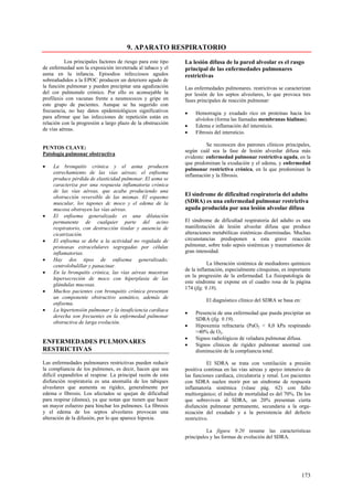 9. APARATO RESPIRATORIO
          Los principales factores de riesgo para este tipo   La lesión difusa de la pared alveolar es el rasgo
de enfermedad son la exposición inveterada al tabaco y el     principal de las enfermedades pulmonares
asma en la infancia. Episodios infecciosos agudos             restrictivas
sobreañadidos a la EPOC producen un deterioro agudo de
la función pulmonar y pueden precipitar una agudización       Las enfermedades pulmonares. restrictivas se caracterizan
del cor pulmonale crónico. Por ello es aconsejable la         por lesión de los septos alveolares, lo que provoca tres
profilaxis con vacunas frente a neumococos y gripe en         fases principales de reacción pulmonar:
este grupo de pacientes. Aunque se ha sugerido con
frecuencia, no hay datos epidemiológicos significativos       •    Hemorragia y exudado rico en proteínas hacia los
para afirmar que las infecciones de repetición están en            alvéolos (forma las llamadas membranas hialinas).
relación con la progresión a largo plazo de la obstrucción
                                                              •    Edema e inflamación del intersticio.
de vías aéreas.
                                                              •    Fibrosis del intersticio.

                                                                        Se reconocen dos patrones clínicos principales,
PUNTOS CLAVE:
                                                              según cuál sea la fase de lesión alveolar difusa más
Patología pulmonar obstructiva
                                                              evidente: enfermedad pulmonar restrictiva aguda, en la
                                                              que predominan la exudación y el edema, y enfermedad
•    La bronquitis crónica y el asma producen
                                                              pulmonar restrictiva crónica, en la que predominan la
     estrechamiento de las vías aéreas; el enfisema
                                                              inflamación y la fibrosis.
     produce pérdida de elasticidad pulmonar. El asma se
     caracteriza por una respuesta inflamatoria crónica
     de las vías aéreas, que acaba produciendo una
     obstrucción reversible de las mismas. El espasmo         El síndrome de dificultad respiratoria del adulto
     muscular, los tapones dc moco y el edema de la           (SDRA) es una enfermedad pulmonar restrictiva
     mucosa obstruyen las vías aéreas.                        aguda producida por una lesión alveolar difusa
•    El enfisema generalizado es una dilatación
     permanente de cualquier parte del acino                  El síndrome de dificultad respiratoria del adulto es una
     respiratorio, con destrucción tisular y ausencia de      manifestación de lesión alveolar difusa que produce
     cicatrización.                                           alteraciones metabólicas sistémicas diseminadas. Muchas
•    El enfisema se debe a la actividad no regulada de        circunstancias predisponen a esta grave reacción
     proteasas extracelulares segregadas por células          pulmonar, sobre todo sepsis sistémicas y traumatismos de
     inflamatorias.                                           gran intensidad.
•    Hay dos tipos de enfisema generalizado;
     centrolobulillar y panacinar.                                       La liberación sistémica de mediadores químicos
                                                              de la inflamación, especialmente citoquinas, es importante
•    En la bronquitis crónica, las vías aéreas muestran
                                                              en la progresión de la enfermedad. La fisiopatología de
     hipersecreción de moco con hiperplasia de las
                                                              este síndrome se expone en el cuadro rosa de la página
     glándulas mucosas.
                                                              174 (fig. 9.18).
•    Muchos pacientes con bronquitis crónica presentan
     un componente obstructivo asmático, además de
                                                                        El diagnóstico clínico del SDRA se basa en:
     enfisema.
•    La hipertensión pulmonar y la insuficiencia cardiaca
                                                              •    Presencia de una enfermedad que pueda precipitar un
     derecha son frecuentes en la enfermedad pulmonar
                                                                   SDRA (fig. 9.19).
     obstructiva de larga evolución.
                                                              •    Hipoxemia refractaria (PaO2 < 8,0 kPa respirando
                                                                   >40% de O2.
                                                              •    Signos radiológicos de veladura pulmonar difusa.
ENFERMEDADES PULMONARES                                       •    Signos clínicos de rigidez pulmonar anormal con
RESTRICTIVAS                                                       disminución de la compliancia total.

Las enfermedades pulmonares restrictivas pueden reducir                  El SDRA se trata con ventilación a presión
la compliancia de los pulmones, es decir, hacen que sea       positiva continua en las vías aéreas y apoyo intensivo de
difícil expandirlos al respirar. La principal razón de esta   las funciones cardiaca, circulatoria y renal. Los pacientes
disfunción respiratoria es una anomalía de los tabiques       con SDRA suelen morir por un síndrome de respuesta
alveolares que aumenta su rigidez, generalmente por           inflamatoria sistémica (véase pág. 62) con fallo
edema o fibrosis. Los afectados se quejan de dificultad       multiorgánico; el índice de mortalidad es del 70%. De los
para respirar (disnea), ya que notan que tienen que hacer     que sobreviven al SDRA, un 20% presentan cierta
un mayor esfuerzo para hinchar los pulmones. La fibrosis      disfunción pulmonar permanente, secundaria a la orga-
y el edema de los septos alveolares provocan una              nización del exudado y a la persistencia del defecto
alteración de la difusión, por lo que aparece hipoxia.        restrictivo.

                                                                        La figura 9.20 resume las características
                                                              principales y las formas de evolución del SDRA.




                                                                                                                      173
 