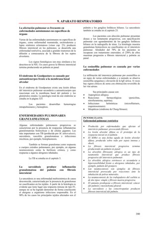9. APARATO RESPIRATORIO

La afectación pulmonar es frecuente en                          pulmón y los ganglios linfáticos hiliares. La sarcoidosis
enfermedades autoinmunes no específicas de                      también se estudia en el capitulo 23.
órgano
                                                                          Los pacientes con afección pulmonar presentan
Varias de las enfermedades autoinmunes no específicas de        disnea y tos lentamente progresivas, con opacificación
órgano, como enfermedad reumatoide, esclerodermia y             pulmonar con agrandamiento de los ganglios linfáticos
lupus sistémico eritematoso (véase cap. 23), producen           hiliares en la radiografía de tórax. La histología muestra
fibrosis intersticial en los pulmones; se desarrolla una        granulomas histiocíticos no caseificantes en el intersticio
enfermedad restrictiva, asociada a grandes trastornos de la     pulmonar. Alrededor del 70% de los pacientes se
difusión a consecuencia de la fibrosis de los septos            recuperan con tratamiento esteroideo; el 250% de ellos
alveolares.                                                     muestran progresión a fibrosis intersticial y pulmón en
                                                                panal.
          Los signos histológicos son muy similares a los
descritos-en la NIU. En casos graves la fibrosis intersticial
termina produciendo un pulmón en panal.                         La eosinofilia pulmonar es causada por varias
                                                                enfermedades

El síndrome de Goodpasture es causado por                       La infiltración del intersticio pulmonar por eosinófilos es
autoanticuerpos frente a la membrana basal                      un signo de varias enfermedades y a menudo se observa
                                                                eosinofilia sanguínea y elevación de la IgE sérica. A veces
alveolar
                                                                hay signos clínicos de asma con obstrucción reversible de
                                                                las vías aéreas.
En el síndrome de Goodpasture existe una lesión difusa
del intersticio pulmonar secundaria a autoanticuerpos que
                                                                          Sus principales causas son:
reaccionan con la membrana basal del pulmón y los
glomérulos renales. La patología renal de este síndrome se      •    Aspergilosis alérgica.
estudia en la página 325.                                       •    Reacciones          farmacológicas       (penicilina,
                                                                     nitrofurantoina, aspirina).
         Los     pacientes    desarrollan       hemorragias     •    Infecciones        helmínticas      (microfilariasis,
intrapulmonares y hemoptisis.                                        esquistosomiasis).
                                                                •    Idiopáticas (síndrome de Churg-Strauss).

ENFERMEDADES PULMONARES
                                                                PUNTOS CLAVE:
GRANULOMATOSAS
                                                                Enfermedad pulmonar restrictiva
Algunas enfermedades pulmonares progresivas se                  •    Producida por enfermedades que afectan al
caracterizan por la presencia de respuestas inflamatorias            intersticio pulmonar, provocando fibrosis.
granulomatosas histiocíticas y de células gigantes. Las
                                                                •    La lesión alveolar difusa es el prototipo de la
más importantes son TB (producida por M. tuberculosis),
                                                                     respuesta inicial en el pulmón.
sarcoidosis, vasculitis granulomatosa e infecciones
                                                                •    El SDRA es una forma aguda de lesión alveolar
micóticas, por ejemplo, histoplasmosis.
                                                                     difusa, producido sobre todo por sepsis intensa y
                                                                     shock.
          También se forman granulomas como respuesta
a cuerpos extraños pulmonares, por ejemplo, en algunas          •    La fibrosis intersticial progresiva termina
neumoconiosis como la beriliosis crónica, y como                     produciendo un pulmón en panal.
respuesta a algunos alergenos inhalados.                        •    La alveolitis fibrosante alérgica es un tipo de
                                                                     neumonitis intersticial que produce fibrosis
          La TB se estudia en el capitulo 5.                         progresiva del intersticio pulmonar.
                                                                •    La alveolitis alérgica extrínseco es secundaria a
                                                                     hipersensibilidad frente a alergenos inhalados, por
La       sarcoidosis         produce         inflamación             ejemplo, pulmón del granjero
granulomatosa del            pulmón        con fibrosis         •    Las neumoconiosis son ejemplos de fibrosis
                                                                     intersticial provocada por reacciones ante la
intersticial                                                         inhalación de polvos minerales.
                                                                •    La neumoconiosis de los trabajadores del carbón es
La sarcoidosis es una enfermedad multisistémica de causa
                                                                     de dos tipos: simple y fibrosis masiva progresiva.
desconocida, caracterizada por la presencia de granulomas
no caseificantes en los tejidos. A partir de la histología es   •    El amianto predispone a fibrosis intersticial, cáncer
evidente que tiene lugar una respuesta inmune de tipo IV,            del pulmón y mesotelioma pleural.
aunque no se ha logrado demostrar de forma concluyente          •    La sarcoidosis y las conectivopatías producen
el alergeno u organismo infeccioso responsable. En el                fibrosis intersticial del pulmón.
90% de los casos los principales tejidos afectados son el




                                                                                                                      180
 