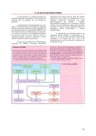 9. APARATO RESPIRATORIO
          Es muy frecuente y su incidencia aumenta con        relacionada con la hipoxia, falta de cierre del conducto
la prematuridad (20% de incidencia con 32-36 semanas de       arterioso (su cierre normal es estimulado por la oxi-
gestación; 60% de incidencia con <28 semanas de               genación), enterocolitis necrotizante por lesión
gestación).                                                   hipóxica/isquémica    del     intestino    y    displasia
                                                              broncopulmonar, producida por la ventilación a presión
           La patogenia de la enfermedad puede verse en la    elevada y por la toxicidad del oxígeno para las células
figura 9.39. Al desarrollarse la enfermedad, la radiografía   alveolares. El pulmón presenta obliteración fibrosa de
de tórax muestra una opacidad en «vidrio esmerilado» de       bronquiolos, fibrosis peri-bronquial y alvéolos
los campos pulmonares. La mortalidad del SDRRN es del         hiperdistendidos.
50% en niños de menos de 1000 g de peso. Los pulmones
de los niños que mueren por esta enfermedad son densos,                 La administración de surfactante sintético y la
de color rojo oscuro y sin aire. Según la fase de la          respiración asistida permiten la recuperación en la
enfermedad pueden observarse atelectasias, necrosis           mayoría de los casos. Puede prevenirse administrando
epitelial, membranas hialinas y organización.                 corticoides a las madres que van a dar a luz
                                                              prematuramente, ya que esto estimula la producción de
          Existen cuatro complicaciones extrapulmonares       surfactante en el feto.
principales del SDRRN: hemorragia intracerebral




                                                                                                                  190
 