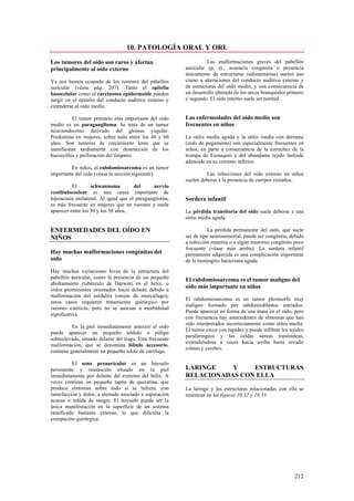 10. PATOLOGÍA ORAL Y ORL

Los tumores del oído son raros y afectan                            Las malformaciones graves del pabellón
principalmente al oído externo                            auricular (p. ej., ausencia congénita o presencia
                                                          únicamente de estructuras rudimentarias) suelen aso
Ya nos hemos ocupado de los tumores del pabellón          ciarse a alteraciones del conducto auditivo externo y
auricular (véase pág. 207). Tanto el epitelio             de estructuras del oído medio, y son consecuencia de
basocelular como el carcinoma epidermoide pueden          un desarrollo alterado de los arcos branquiales primero
surgir en el epitelio del conducto auditivo externo y     y segundo. El oído interno suele ser normal.
extenderse al oído medio.

          El tumor primario más importante del oído       Las enfermedades del oído medio son
medio es un paraganglioma. Se trata de un tumor           frecuentes en niños
neuroendocrino derivado del glomus yugular.
Predomina en mujeres, sobre todo entre los 40 y 60        La otitis medía aguda y la otitis media con derrame
años. Son tumores de crecimiento lento que se             (oído de pegamento) son especialmente frecuentes en
manifiestan tardíamente con destrucción de los            niños, en parte a consecuencia de la estrechez de la
huesecillos y perforación del tímpano.                    trompa de Eustaquio y del abundante tejido linfoide
                                                          adenoide en su extremo inferior.
         En niños, el rabdomiosarcoma es un tumor
importante del oído (véase la sección siguiente).                  Las infecciones del oído externo en niños
                                                          suelen deberse a la presencia de cuerpos extraños.
          El       schwannoma         del      nervio
vestibulococlear es una causa importante de
hipoacusia unilateral. Al igual que el paraganglioma,     Sordera infantil
es más frecuente en mujeres que en varones y suele
aparecer entre los 30 y los 50 años.                      La pérdida transitoria del oído suele deberse a una
                                                          otitis media aguda.

ENFERMEDADES DEL OÍDO EN                                             La pérdida permanente del oído, que suele
NIÑOS                                                     ser de tipo neurosensorial, puede ser congénita, debido
                                                          a infección materna o a algún trastorno congénito poco
                                                          frecuente (véase más arriba). La sordera infantil
Hay muchas malformaciones congénitas del                  permanente adquirida es una complicación importante
oído                                                      de la meningitis bacteriana aguda.
Hay muchas variaciones leves de la estructura del
pabellón auricular, como la presencia de un pequeño       El rabdomiosarcoma es el tumor maligno del
abultamiento (tubérculo de Darwin) en el hélix, u
oídos prominentes orientados hacia delante debido a
                                                          oído más importante en niños
malformación del antihélix (orejas de murciélago);
                                                          El rabdomiosarcoma es un tumor pleomorfo muy
estos casos requieren tratamiento quirúrgico por
                                                          maligno formado por rabdomioblastos estriados.
razones estéticas, pero no se asocian a morbididad
                                                          Puede aparecer en forma de una masa en el oído, pero
significativa.
                                                          con frecuencia hay antecedentes de síntomas que han
                                                          sido interpretados incorrectamente como otitis medía.
          En la piel inmediatamente anterior al oído
                                                          El tumor crece con rapidez y puede infiltrar los tejidos
puede aparecer un pequeño nódulo o pólipo
                                                          parafaríngeos y las celdas aéreas mastoideas,
sobreelevado, situado delante del trago. Esta frecuente
                                                          extendiéndose a veces hacía arriba hasta invadir
malformación, que se denomina lóbulo accesorio,
                                                          cráneo y cerebro.
contiene generalmente un pequeño islote de cartílago.

          El seno preauricular es un hoyuelo
persistente y minúsculo situado en la piel                LARINGE    Y    ESTRUCTURAS
inmediatamente por delante del extremo del hélix. A       RELACIONADAS CON ELLA
veces contiene un pequeño tapón de queratina, que
produce síntomas sobre todo si se infecta, con            La laringe y las estructuras relacionadas con ella se
tumefacción y dolor, a menudo asociado a supuración       muestran en las figuras 10.32 y 10.33.
acuosa o teñida de sangre. El hoyuelo puede ser la
única manifestación en la superficie de un sistema
ramificado bastante extenso, lo que dificulta la
extirpación quirúrgica.




                                                                                                             212
 