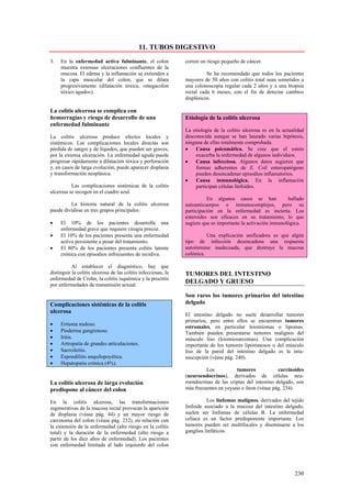 11. TUBOS DIGESTIVO
3.   En la enfermedad activa fulminante, el colon               corren un riesgo pequeño de cáncer.
     muestra extensas ulceraciones confluentes de la
     mucosa. El edema y la inflamación se extienden a                     Se ha recomendado que todos los pacientes
     la capa muscular del colon, que se dilata                  mayores de 50 años con colitis total sean sometidos a
     progresivamente (dilatación tóxica, «megacolon             una colonoscopia regular cada 2 años y a una biopsia
     tóxico agudo»).                                            rectal cada 6 meses, con el fin de detectar cambios
                                                                displásicos.

La colitis ulcerosa se complica con
hemorragias y riesgo de desarrollo de una                       Etiología de la colitis ulcerosa
enfermedad fulminante
                                                                La etiología de la colitis ulcerosa es en la actualidad
La colitis ulcerosa produce efectos locales y                   desconocida aunque se han lanzado varias hipótesis,
sistémicos. Las complicaciones locales directas son             ninguna de ellas totalmente comprobada.
pérdida de sangre y de líquidos, que pueden ser graves,         •   Causa psicomática. Se cree que el estrés
por la extensa ulceración. La enfermedad aguda puede                exacerba la enfermedad de algunos individuos.
progresar rápidamente a dilatación tóxica y perforación         •   Causa infecciosa. Algunos datos sugieren que
y, en casos de larga evolución, puede aparecer displasia            formas adherentes de E. Coli enteropatógeno
y transformación neoplásica.                                        pueden desencadenar episodios inflamatorios.
                                                                •   Causa inmunológica. En la inflamación
          Las complicaciones sistémicas de la colitis               participan células linfoides.
ulcerosa se recogen en el cuadro azul.
                                                                          En algunos casos se han              hallado
         La historia natural de la colitis ulcerosa             autoanticuerpos e inmunocomplejos, pero su
puede dividirse en tres grupos principales:                     participación en la enfermedad es incierta. Los
                                                                esteroides son eficaces en su tratamiento, lo que
•    El 10% de los pacientes desarrolla una                     sugiere que es importante la activación inmunológica.
     enfermedad grave que requiere cirugía precoz.
•    El 10% de los pacientes presenta una enfermedad                      Una explicación unificadora es que algún
     activa persistente a pesar del tratamiento.                tipo de infección desencadena una respuesta
•    El 80% de los pacientes presenta colitis latente           autoinmune inadecuada, que destruye la mucosa
     crónica con episodios infrecuentes de recidiva.            colónica.

           Al establecer el diagnóstico, hay que
distinguir la colitis ulcerosa de las colitis infecciosas, la   TUMORES DEL INTESTINO
enfermedad de Crohn, la colitis isquémica y la proctitis
por enfermedades de transmisión sexual.
                                                                DELGADO Y GRUESO

                                                                Son raros los tumores primarios del intestino
Complicaciones sistémicas de la colitis                         delgado
ulcerosa
                                                                El intestino delgado no suele desarrollar tumores
                                                                primarios, pero entre ellos se encuentran tumores
•    Eritema nudoso.
                                                                estromales, en particular leiomiomas o lipomas.
•    Pioderma gangrenoso.                                       También pueden presentarse tumores malignos del
•    Iritis.                                                    músculo liso (leiomiosarcomas). Una complicación
•    Artropatía de grandes articulaciones.                      importante de los tumores lipomatosos o del músculo
•    Sacroileítis.                                              liso de la pared del intestino delgado es la intu-
•    Espondilitis anquilopoyética.                              suscepción (véase pág. 240).
•    Hepatopatia crónica (4%).
                                                                         Los           tumores             carcinoides
                                                                (neuroendocrinos), derivados de células neu-
La colitis ulcerosa de larga evolución                          roendocrinas de las criptas del intestino delgado, son
predispone al cáncer del colon                                  más frecuentes en yeyuno e íleon (véase pág. 234).

En la colitis ulcerosa, las transformaciones                              Los linfomas malignos, derivados del tejido
regenerativas de la mucosa rectal provocan la aparición         linfoide asociado a la mucosa del intestino delgado,
de displasia (véase pág. 44) y un mayor riesgo de               suelen ser linfomas de células B. La enfermedad
carcinoma del colon (véase pág. 232), en relación con           celiaca es un factor predisponente importante. Los
la extensión de la enfermedad (alto riesgo en la colitis        tumores pueden ser multifocales y diseminarse a los
total) y la duración de la enfermedad (alto riesgo a            ganglios linfáticos.
partir de los diez años de enfermedad). Los pacientes
con enfermedad limitada al lado izquierdo del colon




                                                                                                                  230
 