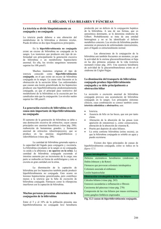 12. HÍGADO, VÍAS BILIARES Y PÁNCREAS

La ictericia se divide bioquímicamente en                 producida por un defecto de la conjugación hepática
conjugada y no conjugada                                  de la bilirrubina. A una de sus formas, que es
                                                          autosómica dominante, se la denomina síndrome de
La ictericia puede deberse a una alteración del           Gilbert. Probablemente se trata de una entidad
metabolismo de la bilirrubina a distintos niveles.        heterogénea y no se ha identificado el defecto
Puede dividirse en dos tipos bioquímicos principales.     metabólico concreto. Los niveles de bilirrubina pueden
                                                          aumentar en presencia de enfermedades intercurrentes,
          En la hiperbilirrubinemia no conjugada          pero el hígado es estructuralmente normal.
existe un exceso de bilirrubina no conjugada en la
sangre. Los trastornos que producen este tipo de en-                 Las alteraciones de la conjugación de la
fermedad son principalmente la generación excesiva        bilirrubina son también frecuentes en neonatos, ya que
de bilirrubina o un metabolismo hepatocitario             la actividad de la enzima glucuroniltransferasa es baja
anormal. En ella, los niveles sanguíneos raramente        en las dos primeras semanas de la vida (ictericia
superan los 100 µmol/l.                                   neonatal) (véase pág. 265). Una ausencia hereditaria
                                                          de actividad de la glucuroniltransferasa existe en el
          Muchos trastornos originan el tipo de           síndrome de Crigler-Najjar.
ictericia conocido como hiperbilirrubinemia
conjugada, en el que existe un exceso de bilirrubina
conjugada en la sangre. La causa más frecuente es la      La disminución del transporte de bilirrubina
obstrucción de la secreción biliar. Las enfermedades      conjugada produce hiperbilirrubinemia
que causan una lesión generalizada de los hepatocitos     conjugada y se debe principalmente a
producen una hiperbilirrubinemia predominantemente        obstrucción biliar
conjugada, ya que el principal paso restrictivo del
metabolismo de la bilirrubina es la excreción por los     La secreción o excreción anormal de bilirrubina
canalículos más que la conjugación. Los niveles suelen    conjugada provoca una acumulación de bilirrubina
superar los 100 µmol/l.                                   conjugada en la sangre. Los principales síntomas
                                                          clínicos, cuya combinación se conoce también como
                                                          ictericia colestática u obstructiva, son:
La generación excesiva de bilirrubina es la
causa más importante de hiperbilirrubinemia               •   Ictericia.
no conjugada                                              •   Ausencia de bilis en las heces, que son por tanto
                                                              claras.
El aumento de la generación de bilirrubina se debe a      •   Alteración de la absorción de las grasas (con
una destrucción excesiva de eritrocitos, cuyas causas         aparición de esteatorrea) y, como consecuencia,
principales son: anemias hemolíticas (véase pág. 288);        alteración de la absorción de vitamina K.
reabsorción de hematomas grandes, y formación             •   Prurito por depósito de sales biliares.
anormal de eritrocitos (diseritropoyesis), que se         •   La orina contiene bilirrubina (orina oscura), ya
produce en las anemias megaloblásticas y                      que la bilirrubina conjugada es soluble en agua y
sideroblásticas (véase pág. 288).                             puede excretarse.

           La cantidad de bilirrubina generada supera a              Existen dos tipos principales de causas de
la capacidad del hígado para conjugaría y excretaría.     hiperbilirrubinemia conjugada, como se indica en la
La bilirrubina circulante en la sangre es no conjugada,   figura 12.3.
va unida a la albúmina y no aparece en la orina. La
cantidad de bilirrubina conjugada excretada al            Causes intrahepáticas
intestino aumenta por un incremento de la carga; una
parte se reabsorbe en forma de urobilinógeno y éste se    Defectos enzimáticos hereditarios (síndromes de
excreta en gran cantidad con la orina.                    Dubin-Johnson y de Rotor)
                                                          Fármacos que provocan colostasis intrahepática
           La disminución de la captación de
                                                          Colestasis asociada al embarazo
bilirrubina por los hepatocitos también puede producir
hiperbilirrubinemia no conjugada. Esto ocurre en          Lesión hepatocelular
lesiones hepatocitarias generalizadas, pero contribuye    Obstrucción extrahepática de las vías bitares
menos a la ictericia que la falta de excreción de
                                                          Cálculos biliares (véase pág. 265)
bilirrubina conjugada. Fármacos como la rifampicina
interfieren con la captación de bilirrubina.              Estenosis secundarias a inflamación o fibrosis
                                                          Carcinoma del páncreas (véase pág. 270)
                                                          Compresión de las vías biliares por masas extrínsecas,
Muchas personas presentan alteraciones de la
                                                          como ganglios linfáticos engrosados
conjugación de la bilirrubina
                                                          Fig. 12.3 causas de hiperbilirrubinemia conjugada.
Entre el 5 y el 10% de la población presenta una
hiperbilirrubinemia no conjugada leve hereditaria




                                                                                                            244
 