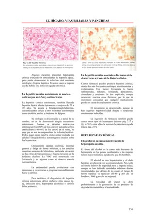 12. HÍGADO, VÍAS BILIARES Y PÁNCREAS




          Algunos pacientes presentan hepatopatía          La hepatitis crónica asociada a fármacos debe
crónica avanzada sin antecedentes de hepatitis aguda,      descartarse a través de la historia clínica
pero puede demostrarse la infección viral mediante
serología y biopsia hepática. En estos casos se supone     Ciertos fármacos pueden producir hepatitis crónica,
que ha habido una infección aguda subclínica.              siendo los más frecuentes metildopa, nitrofurantoína y
                                                           oxifenisatina. Con menor frecuencia lo hacen
                                                           sulfonamidas, halotano, isoniazida, paracetamol,
La hepatitis crónica autoinmune se asocia a                dantroleno y etretinato. Se han implicado, aunque
anticuerpos anti-Sm y antinucleares                        raramente, muchos otros fármacos, por lo que es
                                                           importante considerar que cualquier medicamento
La hepatitis crónica autoinmune, también llamada           puede ser causa de una hepatitis crónica.
hepatitis lúpica, afecta típicamente a mujeres de 20 a
40 años. Se asocia a hipergammaglobulinemia,                       El mecanismo es desconocido, aunque se
autoanticuerpos séricos y otros trastornos autoinmunes     han sugerido hepatotoxicidad directa y respuestas
como tiroiditis, artritis y síndrome de Sjögren.           autoinmunes inducidas.

          Su etiología es desconocida y, a pesar de su               La ingestión de fármacos también puede
nombre, no se ha demostrado ningún mecanismo               causar otros tipos de hepatopatía (véanse pág. 257 y
autoinmune. Aunque se detectan anticuerpos                 fig. 12.24), entre ellos la necrosis hepatocitaria aguda
antimúsculo liso (60% de los casos) y autoanticuerpos      (véase pág. 247).
antinucleares (40-60% de los casos) en el suero, se
cree que no son los responsables de la lesión hepática.
Podría jugar algún papel la citotoxicidad mediada por      HEPATOPATIAS TÓXICAS
células T dirigida frente a autoantígenos situados sobre
los hepatocitos.                                           El alcohol es la causa más frecuente de
                                                           hepatopatía crónica
           Clínicamente aparece anorexia, malestar
general y fatiga de forma insidiosa, y los estudios        El abuso del alcohol es la causa más frecuente de
muestran aumento de bilirrubina, moderada elevación        hepatopatía en los países occidentales y las mujeres
de las cifras de transaminasas y ligera elevación de la    tienen mayor tendencia a padecerla que los hombres.
fosfatasa alcalina. La VSG está aumentada con
frecuencia y en algunos casos se observa anemia                      El alcohol es una hepatotoxina y el daño
normocrómica.                                              hepático se relaciona con su consumo diario. No existe
                                                           un límite inferior de seguridad para la ingesta etílica,
           La enfermedad puede evolucionar con             aunque se han definido cantidades máximas diarias
remisiones y recurrencias o progresar inexorablemente      recomendadas, por debajo de las cuales el riesgo de
hacía la cirrosis.                                         lesión hepática es reducido (50-60 g por día en
                                                           hombres; 3040 g por día en mujeres).
           Para establecer el diagnóstico de hepatitis
crónica autoinmune deben excluirse otras causas (p.                 La toxicidad del etanol se debe
ej., infección viral, hepatopatía alcohólica y cirrosis    probablemente a la generación de su producto de
biliar primaria).                                          degradación metabólica, el acetaldehído.




                                                                                                              256
 