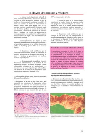 12. HÍGADO, VÍAS BILIARES Y PÁNCREAS
          La hemocromatosis primaria se hereda de         ATPasa transportadora del cobre.
forma autosómica dominante y provoca una absorción
excesiva de hierro a partir del intestino. El gen se                El exceso de cobre en el hígado produce
localiza en el cromosoma 6, asociado al locus HLA. El     inicialmente un cuadro clínico de hepatitis crónica,
hierro se acumula en forma de hemosiderina en             con progresión anatomopatológica a cirrosis. El
muchos tejidos, entre ellos hígado (fig. 12.25),          depósito de cobre en el cerebro produce trastornos
páncreas, hipófisis, corazón y piel. El depósito hepá-    psiquiátricos, movimientos oculares anormales y
tico de hierro produce la muerte de hepatocitos           trastornos cirróticos similares a los de la enfermedad
(posiblemente a través de la generación de radicales      de Parkinson.
libres> y conduce a la cirrosis. Su depósito en los
islotes pancreáticos provoca diabetes mellitus, y en el              El diagnóstico puede establecerse por el
músculo cardíaco da lugar a una miocardiopatia con        hallazgo de un nivel bajo de ceruloplasmina, la
insuficiencia cardiaca.                                   proteína transportadora de cobre en el suero (ya que no
                                                          es liberada por el hígado). En la biopsia hepática
           Macroscópicamente, el hígado y otros           puede demostrarse el exceso de cobre hepático
tejidos afectados adquieren un tono parduzco debido a     mediante una tinción especial.
la hemosiderina presente en las células (hepatocitos,
células de Kupffer y epitelio biliar en el caso del
hígado).                                                  Acumulación de cobre en la enfermedad de Wilson

          El diagnóstico puede establecerse por la        En condiciones normales, el cobre de la dieta es
saturación extremadamente elevada de transferrina en      transportada al hígado, donde forma un complejo con
sangre y la presencia de elevados niveles séricos de      la ceruloplasmina y es segregado al plasma. La
hierro y ferritina, y generalmente se confirma            ceruloplasmina circulante es reutilizada por el hígado
mediante biopsia hepática.                                en el sistema de endosomas-lisosomas, con nueva
                                                          excresión de cobre libre a la bilis. En la enfermedad de
          La hemocromatosis secundaria (también           Wilson el hígado no puede segregar el complejo
denominada hemosiderosis) es el resultado de una          cobre-ceruloplasmina al plasma, por lo que se acumula
acumulación excesiva de hierro secundaria a otras         en el citoplasma hepatocitario. El cobre libre rebosa a
enfermedades primarias (p. ej., alcoholismo) y a          la sangre y se deposita en el cerebro y la córnea
transfusiones de sangre repetidas por enfermedades        (anillos de Kayser-Fleischer).
con alteración de la formación de los glóbulos rojos,
especialmente talasemias (véase pág. 289).
                                                          La deficiencia de α1-antitripsina produce
                                                          hepatopatía crónica y cirrosis
La enfermedad de Wilson es una alteración hereditaria
del metabolismo del cobre
                                                          La deficiencia de α1-antitripsina (fig. 12.26) es una
                                                          causa hereditaria importante de hepatopatía crónica, y
La enfermedad de Wilson es una causa rara, pero
                                                          también provoca enfisema panacinar (véase pág. 170).
susceptible de tratamiento, de hepatopatía crónica
                                                          Los individuos afectos no pueden producir α1-
destructiva. Se trata de una alteración autosómica
                                                          antitripsina, que es el inhibidor extracelular normal de
recesiva del metabolismo del cobre que provoca un
                                                          proteasas.
depósito excesivo de cobre en hígado y cerebro. El
defecto consiste en una mutación del gen de una




                                                                                                             258
 