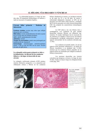 12. HÍGADO, VÍAS BILIARES Y PÁNCREAS
           La enfermedad progresa a lo largo de unos    biliares. Predomina en varones y su incidencia máxima
diez años. El tratamiento farmacológico es ineficaz y   se da entre los 25 y los 40 años. Se asocia a
suele ser necesario el trasplante hepático.             enfermedad inflamatoria intestinal; un 60% de los
                                                        pacientes con CEP sufren colitis ulcerosa, y alrededor
                                                        del 5% de los pacientes con colitis ulcerosa desarrollan
Cirrosis biliar primaria - Medicina de                  CEP. No comparte las características inmunológicas
laboratorio                                             de la CBP.

Fosfatasa alcalina: niveles muy altos (que reflejan               La CEP afecta a las vías biliares intra y
alteración de la vía biliar).                           extrahepáticas. Los conductos de gran tamaño
Bilirrubina: niveles moderadamente elevados (a pesar    desarrollan estenosis fibrosas con dilatación seg-
de los niveles altos de fosfatasa alcalina).            mentaría. El estudio radiológico tras la inyección de
AST y ALT: moderadamente elevadas.                      un contraste en el hígado a través de las vías biliares
Albúmina: normal.                                       (colangiografia retrógrada endoscópica) muestra un
Tiempo de protrombina: puede estar prolongado por       aspecto «arrosariado» de los conductos afectados (fig.
malabsorción de vitamina K.                             12.30a).
Inmunología: autoanticuerpos antimitocondriales
(título >1:40) en más del 90% de los casos. Niveles                Los conductos de tamaño medio y los de los
elevados de IgM sérica.                                 espacios porta presentan inflamación y un patrón de
                                                        fibrosis concéntrica a su alrededor (fig. 12.30b),
                                                        mientras que los conductos biliares pequeños de los
                                                        espacios porta son sustituidos por colágeno (conductos
La colangitis esclerosante primaria se debe a           biliares evanescentes).
la inflamación y la fibrosis de los conductos
biliares, y da lugar al desarrollo de una                         Los pacientes desarrollan una ictericia
cirrosis                                                colostática que progresa a cirrosis a lo largo de unos
                                                        10 años. Existe un mayor riesgo de colangicarcinoma
La colangitis esclerosante primaria (CEP) produce       (véase pág. 264).
ictericia obstructiva progresiva y se caracteriza por
inflamación crónica y fibrosis de los conductos




                                                                                                           262
 