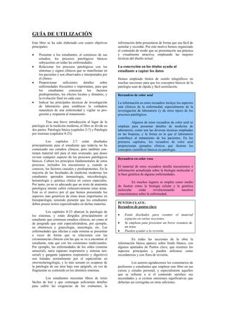 GUÍA DE UTILIZACIÓN
Este libro se ha sido elaborado con cuatro objetivos       información debe presentarse de forma que sea fácil de
principales:                                               asimilar y recordar. Por este motivo hemos organizado
                                                           el contenido de modo que su presentación sea práctica
•    Presentar a los estudiantes, al comienzo de sus       y visualmente atractiva, empleando las mejores
     estudios, los procesos patológicos básicos            técnicas del diseño actual.
     subyacentes en todas las enfermedades.
•    Relacionar los procesos patológicos con los           La concreción en los títulos ayuda al
     síntomas y signos clínicos que se manifiestan en      estudiante a captar los datos
     los pacientes y son observados e interpretados por
     el clínico.                                           Hemos empleado títulos de «estilo telegráfico» en
•    Proporcionar      suficientes    detalles    sobre    muchas secciones para que los conceptos básicos de la
     enfermedades frecuentes e importantes, para que       patología sean de rápida y fácil asimilación.
     los     estudiantes    conozcan     los    factores
     predisponentes, los efectos locales y distantes, y    Recuadros de color azul
     la evolución final en cada caso.
•    Indicar las principales técnicas de investigación     La información en estos recuadros incluye los aspectos
     de laboratorio para establecer la verdadera           más clínicos de la enfermedad, especialmente de la
     naturaleza de una enfermedad y vigilar su pro-        investigación de laboratorio (y de otros tipos) de los
     gresión y respuesta al tratamiento.                   procesos patológicos.

          Tras una breve introducción al lugar de la                 Algunos de estos recuadros de color azul se
patología en la medicina moderna, el libro se divide en    emplean para presentar detalles de medicina de
dos partes: Patología básica (capítulos 2-7) y Patología   laboratorio, como son las diversas técnicas empleadas
por sistemas (capítulos 8-23).                             en las biopsias, y la forma en la que el laboratorio
                                                           contribuye al tratamiento de los pacientes. En los
          Los capítulos 2-7 están diseñados                primeros capítulos, los recuadros de color azul
principalmente para el estudiante que todavía no ha        proporcionan ejemplos clínicos que ilustran los
comenzado sus estudios clínicos, pero también con-         conceptos científicos básicos en patología.
tienen material útil para el más avanzado, que desee
revisar cualquier aspecto de los procesos patológicos      Recuadros en color rosa
básicos. Cubren los principios fundamentales de estos
procesos, incluidos los mecanismos y, cuando se            El material de estos recuadros detalla mecanismos e
conocen, los factores causales y predisponentes. En la     información actualizada sobre la biología molecular o
mayoría de las facultades de medicina modernas los         la base genética de algunas enfermedades.
estudiantes aprenden inmunología, microbiología,
hematología y química clínica en cursos especiales.                  En muchos lugares se emplea como medio
Por tanto, ya no es adecuado que un texto de anatomía      de ilustrar cómo la biología celular y la genética
patológica intente cubrir exhaustivamente estas áreas.     molecular     están      revolucionando   nuestros
Este es el motivo por el que hemos presentado los          conocimientos sobre la enfermedad.
aspectos más genéricos de estas áreas importantes en
histopatología, teniendo presente que los estudiantes
deben poseer textos especializados en dichas materias.     PUNTOS CLAVE:
                                                           Recuadros de puntos clave
          Los capítulos 8-23 abarcan la patología de
los sistemas, y están dirigidos principalmente al          •   Están diseñados para resumir el material
estudiante que comienza estudios clínicos, así como al         expuesto en varias secciones.
de posgrado que esté especializándose, por ejemplo,        •   Se emplean pata presentar un breve resumen de.
en obstetricia y ginecología, neurología, etc. Las             un tema.
enfermedades que afectan a cada sistema se presentan       •   Pueden ayudar a la revisión.
a veces de forma que se relacionen con las
circunstancias clínicas con las que se va a encontrar el             En todas las secciones de la obra la
estudiante, más que con los «sistemas» tradicionales.      información básica aparece sobre fondo blanco, con
Por ejemplo, las enfermedades de los oídos (sistema        algunos apartados de Puntos clave, que resumen los
sensorial), nariz (aparato respiratorio y sistema sen-     aspectos principales y pueden utilizarse como
sorial) y garganta (aparatos respiratorio y digestivo)     recordatorios y con fines de revisión.
son tratadas normalmente por el especialista en
otorrinolaringología, y lo más sensato es ocuparse de                Los autores agradecemos los comentarios de
la patología de ese área bajo este epígrafe, en vez de     profesores y estudiantes que empleen este libro en sus
fragmentar su contenido en los distintos sistemas.         cursos y estudio personal, y especialmente aquellos
                                                           que se refieren a si el contenido satisface sus
          Los estudiantes necesitan libros dc texto        necesidades y si existen omisiones significativas que
fáciles de leer y que contengan suficientes detalles       deberían ser corregidas en otras ediciones.
para cubrir las exigencias de los exámenes; la
 