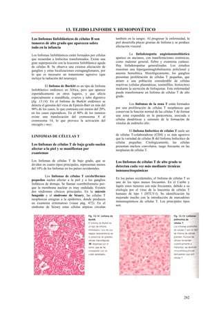 13. TEJIDO LINFOIDE Y HEMOPOYÉTICO

Los linfomas linfoblásticos de células B son             también en la sangre. Al progresar la enfermedad, la
tumores de alto grado que aparecen sobre                 piel desarrolla placas gruesas de linfoma y se produce
todo en la infancia                                      afectación visceral.

Los linfomas linfoblásticos están formados por células             La linfadenopatía angioinmunoblástica
que recuerdan a linfocitos transformados. Existe una     aparece en ancianos, con manifestaciones sistémicas,
gran superposición con la leucemia linfoblástica aguda   como malestar general, fiebre y exantema cutáneo.
de células B. Se observa una extensa afectación de       Hay linfadenopatías generalizadas. Los estudios
ganglios y otras localizaciones extraganglionares, por   muestran una hipergammaglobulinemia policlonal y
lo que es necesario un tratamiento agresivo (que         anemia hemolítica. Histológicamente, los ganglios
incluye la radiación del neuroeje).                      presentan proliferación de células T pequeñas, que
                                                         atraen a una población considerable de células
           El linfoma de Burkitt es un tipo de linfoma   reactivas (células plasmáticas, eosinófilos, histiocitos)
linfoblástico endémico en África, pero que aparece       mediante la secreción de linfoquinas. Esta enfermedad
esporádicamente en otros lugares, y que afecta           puede transformarse en linfoma de células T de alto
especialmente a mandíbula, ovarios y tubo digestivo      grado.
(fig. 13.14). En el linfoma de Burkitt endémico se
detecta el genoma del virus de Epstein-Barr en más del            Los linfomas de la zona T están formados
90% de los casos, lo que contrasta con menos del 20%     por una proliferación de células T neoplásicas que
en los casos esporádicos. En el 80% de los tumores       conservan la función normal de las células T de formar
existe una translocación del cromosoma 8 al              una zona expandida en la paracorteza, asociada a
cromosoma 14, lo que provoca la activación del           células dendríticas y estimulo de la formación de
oncogén c-myc.                                           vénulas de endotelio alto.

                                                                   El linfoma linfocítico de células T suele ser
                                                         de células T-colaboradoras (CD4) y es más agresivo
LINFOMAS DE CÉLULAS T
                                                         que la variedad de células B del linfoma linfocítico de
                                                         células pequeñas. Citológicamente, las células
Los linfomas de células T de bajo grado suelen           presentan núcleos convolutos, rasgo frecuente en las
afectar a la piel y se manifiestan por                   neoplasias de células T.
exantemas

Los linfomas de células T de bajo grado, que se          Los linfomas de células T de alto grado se
dividen en cuatro tipos principales, representan menos
                                                         detectan cada vez más mediante técnicas
del 10% de los linfomas en los países occidentales.
                                                         inmunocitoquímicas
           Los linfomas de células T cerebriformes
                                                         En los países occidentales, el linfoma de células T es
pequeñas suelen afectar a la piel y a los ganglios
                                                         uno de los tipos menos frecuentes. En el Caribe y
linfáticos de drenaje. Se llaman «cerebriformes» por-
                                                         Japón estos tumores son más frecuentes, debido a su
que la membrana nuclear es muy ondulada. Existen
                                                         etiología por el virus de la leucemia de células T
dos síndromes clínicos principales. En la micosis
                                                         humano de tipo 1 (HTLV-l). Su identificación ha
fungoide y el síndrome de Sézary, las células T
                                                         mejorado mucho con la introducción de marcadores
neoplásicas emigran a la epidermis, donde producen
                                                         inmunoquímicos de células T. Los principales tipos
un exantema eritematoso (véase pág. 472). En el
                                                         son:
síndrome de Sézary estas células atípicas circulan




                                                                                                             282
 