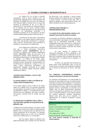 13. TEJIDO LINFOIDE Y HEMOPOYÉTICO
          La vitamina B12 de la dieta se absorbe           por parvovirus o por exposición a ciertas toxinas;
normalmente unida al factor intrínseco (FI), una           aplasia de glóbulos rojos adquirida, que es autoinmune
glucoproteína segregada por las células parietales del     y puede asociarse a timomas (véase pág. 284); y
estómago. El complejo B12-FI se une a las células del      aplasia de glóbulos rojos constitucional crónica, por
íleon terminal, donde se absorbe la B12 La causa más       defecto hereditario de las células progenitoras.
frecuente de deficiencia de B12 es la falta de
producción de FI, que produce una anemia perniciosa.
En el estómago, esto se asocia a gastritis atrófica        ANEMIA SECUNDARIA A
autoinmune o puede producirse tras una gastrectomía        DISERITROPOYESIS
quirúrgica. Las enfermedades intestinales o la
extirpación quirúrgica de la zona absortiva del íleon      La anemia de las enfermedades crónicas es la
terminal también pueden producir deficiencia de B12.
                                                           segunda causa más frecuente de anemia
          La deficiencia de ácido fólico suele deberse
                                                           Los pacientes con trastornos patológicos subyacentes,
habitualmente a una ingesta dietética insuficiente (el
                                                           como enfermedades autoinmunes sin especificidad de
ácido fólico está presente normalmente en vegetales,
                                                           órgano (p. ej., enfermedad reumatoide y LES),
carne y huevos). Su deficiencia suele encontrarse en
                                                           enfermedades infecciosas crónicas (p. ej., tuberculosis,
alcohólicos y en pacientes con malabsorción.
                                                           paludismo, esquistosomiasis) o neoplasias (linfoma y
                                                           algunos carcinomas), pueden desarrollar una anemia
          En la médula ósea, la falta de B12 o de folato
                                                           normocrómica o hipocrómica.
hace que se formen precursores eritrocitarios
anormalmente grandes (megaloblastos), que se
                                                                     En estas anemias se producen tres
convierten en glóbulos rojos también denominados
                                                           alteraciones principales: el hierro acumulado en los
grandes (macrocitos). Dado que gran parte de la
                                                           macrófagos no se libera para su utilización en la mé-
eritropoyesis produce células defectuosas que son
                                                           dula ósea, los glóbulos rojos circulantes presentan una
destruidas prematuramente, el compartimento medular
                                                           vida media corta y la médula ósea no responde a la
se expande y la médula de los huesos largos,
                                                           eritropoyetina.
normalmente adiposa, se vuelva activa. Los pacientes
presentan anemia, neutropenia y trombocitopenia. En
                                                                      El hierro y la capacidad total de fijación de
la deficiencia de vitamina B12, aunque no en la de
                                                           hierro séricos están disminuidos, pero el nivel de
folato, existen alteraciones neurológicas, con
                                                           ferritina sérica es normal o está aumentado (compárese
degeneración subaguda combinada de la médula
                                                           con la anemia por deficiencia de hierro, véase pág.
espinal. Los pacientes pueden desarrollar también
                                                           286).
insuficiencia cardiaca.

                                                           Los síndromes mielodisplásicos producen
ANEMIA SECUNDARIA A FALTA DE
                                                           anemia refractaria y favorecen la leucemia
PRODUCCIÓN
                                                           Los síndromes mielodisplásicos son enfermedades de
La anemia aplásica se debe a un fallo de las               personas de cierta edad en las que se producen donas
células madre hemopoyéticas                                anormales de células madre medulares. Los productos
                                                           de las donas anormales son defectuosos y se destruyen
En la anemia aplásica existe un fallo de las células       prematuramente; por tanto, según la gravedad, puede
madre de la médula ósea. Los pacientes desarrollan         aparecer anemia y pancitopenia. La presencia en la
una pancitopenia que puede ser letal. La médula ósea       médula ósea de donas genéticamente anormales
se despuebla de células y es reemplazada por grasa.        favorece el desarrollo de leucemias en el 40% de los
Muchos casos son idiopáticos, pero otros se deben a        casos. El principal problema es una anemia insidiosa
una agresión conocida sobre la médula ósea (fig.           que requiere tratamiento mediante transfusiones
13.20).                                                    durante varios años, pero que no responde a la
                                                           administración de sustancias hematínicas (anemia
                                                           refractaria).
La aplasia pura de glóbulos rojos se debe a
una supresión específica de la producción de               Factores asociados al desarrollo de anemia aplásica
glóbulos rojos                                             Radiaciones
A diferencia de la anemia aplásica, que afecta a todos     Agentes quimioterápicos antineoplásicos
los elementos formes de la sangre, la aplasia pura de      Fármacos: cloramfenicol, oro, AINE
glóbulos rojos se caracteriza por una supresión de las     Toxinas: benceno
células progenitoras de los eritrocitos. Los pacientes
                                                           Virus: papovavirus, VIH-I
desarrollan anemia, pero el resto de los elementos
formes de la médula ósea no se ven afectados.              Anemia de Fanconi: autosómica recesiva
                                                           Fig. 13.20 Factores asociados al desarrollo de
         Hay tres grupos: aplasia de glóbulos rojos        anemia aplásica.
aguda autolimitada, que se produce tras una infección



                                                                                                              287
 