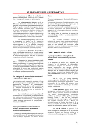 13. TEJIDO LINFOIDE Y HEMOPOYÉTICO
          Se produce un defecto de producción en          efectos:
anemias megaloblásticas, infiltración de la médula
ósea y tras supresión medular por quimioterapia.          Consumo de plaquetas, con disminución del recuento
                                                          plaquetario.
          La trombocitopenia idiopática (TPI) se          Formación de trombos de fibrina en pequeños vasos
debe a una destrucción autoinmune de las plaquetas,       de cerebro, riñón, pulmones y otros órganos, que da
que están recubiertas por anticuerpos antiplaquetarios.   lugar a formación de lesiones isquémicas.
Puede ser aguda o crónica; la forma aguda se da sobre     Consumo de factores de la coagulación y activación
todo en niños tras infecciones virales y generalmente     del sistema fibrinolítico; esto genera productos de
se recupera espontáneamente. La forma crónica se da       degradación de la fibrina que actúan como inhibidores
sobre todo en mujeres adultas y se asocia a               de la coagulación.
enfermedades autoinmunes o fármacos. La destrucción       Los glóbulos rojos se fragmentan al atravesar los
plaquetaria tiene lugar en el bazo, por lo que la         vasos ocluidos por trombos y se destruyen (hemólisis
esplenectomía prolonga la supervivencia plaquetaria.      microangiopática).

          Un consumo de plaquetas y de factores de                  Los pacientes desarrollan isquemia y
la coagulación se observa en la coagulación               disfunción de órganos vitales, hemorragias tisulares y
intravascular diseminada, en la púrpura trombótica        anemia hemolítica. Las principales causas precipi-
trombocitopénica y en el síndrome hemolítico              tantes de este síndrome son septicemia, shock
urémico. El mecanismo habitual es la formación de         sistémico y trastornos obstétricos (toxemia, abruptio
trombos microvasculares que consumen plaquetas.           placentae, embolia de líquido amniótico).

          Se produce una disfunción plaquetaria en
varias enfermedades sistémicas, por ejemplo, uremia,      TRASPLANTE DE MÉDULA ÓSEA
hepatopatía crónica, mieloma y tras la administración
de fármacos antiplaquetarios. Son raros los trastornos    El principal problema del trasplante de
congénitos de la función plaquetaria.                     médula ósea es la reacción de injerto contra
                                                          huésped
          El aumento del número de plaquetas puede
deberse a neoplasia (trombocitemia) o a un proceso
                                                          En el trasplante de médula ósea, empleado con
reactivo (trombocitosis). La trombocitemia esencial es
                                                          frecuencia en el tratamiento de enfermedades
una de las enfermedades mieloproliferativas y los que
                                                          hematológicas malignas, se desmonta el propio
la padecen presentan tendencia trombótica además de
                                                          sistema inmunológico del paciente mediante
hemorrágica. Se observa una trombocitosis reactiva
                                                          destrucción citotóxica o radioterápica de las células de
tras esplenectomía, asociada a neoplasias sistémicas, y
                                                          la médula ósea. Al trasplantar células de médula ósea
en respuestas inflamatorias sistémicas.
                                                          sana al receptor existe un riesgo de enfermedad de in-
                                                          jerto contra huésped (EICH), que puede ser aguda o
                                                          crónica.
Los trastornos de la coagulación aumentan el
riesgo de hemorragias graves                                       En la EICH, las células medulares
                                                          inmunocompetentes (incluidos los linfocitos T)
Las alteraciones de la coagulación aumentan el riesgo     pueden organizar una respuesta inmune frente a varios
de hemorragias graves. Sus principales causas son la      componentes de los tejidos del receptor, cuyos
administración iatrogénica de anticoagulantes,            antígenos son considerados extraños por las células
defectos hereditarios de factores de la coagulación (p.   inmunes trasplantadas.
ej., hemofilia, enfermedad de Von Wíllebrand) y
hepatopatías con alteración de la producción de                      La EICH aguda se produce en los 3 meses
factores de la coagulación.                               que siguen al trasplante en un 70% de los receptores.
                                                          Produce diarrea, dermatitis, malabsorción e ictericia.
           Las principales consecuencias patológicas de   Las     células   inmunocompetentes      trasplantadas
los trastornos de la coagulación son hemorragias tras     proliferan y destruyen células epiteliales en tubo
intervenciones quirúrgicas como biopsias, hemorragias     digestivo, hígado y piel. Es una enfermedad
articulares tras traumatismos leves y hemorragia intra-   potencialmente letal, cuyo riesgo se reduce mediante
craneal; aumenta especialmente la predisposición a        una cuidadosa selección del HLA. Aunque los
hemorragias subdurales.                                   recientes intentos de eliminar las células T de la
                                                          médula donante han disminuido el riesgo de EICH,
                                                          también han aumentado el riesgo de fallo del injerto.
La coagulación intravascular diseminada
produce isquemia tisular, hemorragias y                            La EICH crónica se produce 3-15
hemólisis de glóbulos rojos                               meses después del trasplante en un 40% de los
                                                          receptores. Produce un síndrome similar a la
La coagulación intravascular diseminada se debe a una     esclerosis sistémica progresiva (véase cap. 23).
activación del sistema de la coagulación en pequeños
vasos por todo el organismo. Esto provoca diversos



                                                                                                             297
 