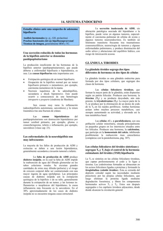 14. SISTEMA ENDOCRINO

Estudio clínico ante una sospecha de adenoma                        La secreción inadecuada de ADH, sin
hipofisario                                              alteración patológica asociada del hipotálamo o la
                                                         hipófisis, puede verse en algunos tumores, especial-
Análisis hormonales (p. ej., GH, prolactina)             mente el carcinoma pulmonar de células de avena y
Pruebas funcionales del eje hipofisosuprarrenal          algunos tumores neuroendocrinos. Es también un
Técnicas de imagen, generalmente IRM y TC.               fenómeno transitorio frecuente tras traumatismos
                                                         craneoencefálicos, neurocirugía de tumores y algunas
                                                         enfermedades pulmonares, y produce disminución del
                                                         sodio sérico y alteraciones del equilibrio hídrico, con
Una secreción reducida de todas las hormonas             riesgo de intoxicación acuosa.
de la hipófisis anterior se denomina
panhipopituitarismo
                                                         GLÁNDULA TIROIDES
La producción insuficiente de las hormonas de la
hipófisis anterior (panhipopituitarismo), que puede
deberse a enfermedad hipofisaria o hipotalámica, es      La glándula tiroides segrega dos tipos
rara. Las causas hipofisarias más importantes son:       diferentes de hormona en dos tipos de células

•   Extirpación quirúrgica de un tumor hipofisario.      La glándula tiroides es una glándula endocrina pura
•   Ocupación de la hipófisis normal por un tumor        formada por dos tipos celulares, que segregan dos
    hipofisario primario o metastásico, por ejemplo,     clases de hormona.
    carcinoma metastásico de la mama.
                                                                    Las células foliculares tiroideas, que
•   Necrosis isquémica de la adenohipófisis,
                                                         forman la mayor parte de la glándula, están dispuestas
    secundaria a shock hipotensivo. Esto puede
                                                         según un patrón folicular. Producen una hormona, la
    ocurrir a consecuencia de una hemorragia
                                                         tiroxina (T4) y su producto desyodado, aún más
    intraparto o posparto (síndrome de Sheehan).
                                                         potente, la triyodotironina (T3). La mayor parte de la
                                                         T3 se produce por la eliminación de un átomo de yodo
         Son causas muy raras la inflamación
                                                         de la T4 en los tejidos periféricos. Ambas hormonas
(adenohipofisitis autoinmune, sarcoidosis) y la rotura
                                                         actúan sobre muchos procesos metabólicos, casi
traumática tras una fractura de cráneo.
                                                         siempre aumentando su actividad, y elevando así la
                                                         tasa metabólica basal.
          Las      causas      hipotalámicas      del
panhipopituitarismo son destrucción hipotalámica por
                                                                   Las células «C», o parafoliculares, son una
tumor cerebral primario, por ejemplo, glioma o
                                                         población celular minoritaria, situada principalmente
craneofaringioma, infarto e inflamación, por ejemplo,
                                                         en pequeños grupos en los intersticios situados entre
sarcoidosis (véase cap. 23).
                                                         los folículos. Producen una hormona, la calcitonina,
                                                         que participa en la homeostasis del calcio, inhibiendo
                                                         posiblemente la reabsorción ósea osteoclástica
Las enfermedades de la neurohipófisis son                (compárese con la paratohormona, pág. 307).
muy infrecuentes

La mayoría de los fallos de producción de ADH y
                                                         Las células foliculares del tiroides sintetizan y
oxitocina se deben a una lesión hipotalámica,
generalmente secundaria a invasión tumoral o infarto.
                                                         segregan T4 y T3 bajo el control de la hormona
                                                         estimulante del tiroides (TSH) hipofisaria
          La falta de producción de ADH produce
diabetes insípida, en la cual la falta de ADH impide     La T4 se sintetiza en las células foliculares tiroideas,
la reabsorción de agua del filtrado glomerular en los    que captan preferentemente el yodo y lo ligan a
tubos colectores renales. Se excretan grandes            tirosina. Las yodotirosinas formadas se almacenan en
cantidades de orina muy diluida (poliuria) y el riesgo   los acinos foliculares ligadas a proteínas y formando la
de exicosis corporal debe ser contrarrestado con una     tiroglobulina (coloide tiroideo). Ésta es extraída del
mayor ingesta de agua (polidipsia). Las principales      depósito coloidal según las necesidades mediante
causas de diabetes insípida son la extirpación           pinocitosis por las propias células foliculares, que
quirúrgica de la hipófisis o de su tallo, generalmente   luego eliminan la proteína ligada mediante
durante la extirpación de un tumor, y las lesiones in-   degradación lisosómica, y libera los componentes
flamatorias o neoplásicas del hipotálamo; la causa       hormonales activos T3 y T4. Estos son después
inflamatoria más frecuente es la sarcoidosis. En el      segregados a los capilares tiroideos adyacentes, desde
30% aproximadamente de los casos de diabetes             donde alcanzan la circulación general.
insípida no se encuentra ninguna causa estructural.




                                                                                                            300
 