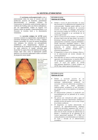 14. SISTEMA ENDOCRINO
          El carcinoma corticosuprarrenal es raro y       PUNTOS CLAVE:
prácticamente todos los casos se asocian con una          Síndrome de Cushing
producción excesiva de hormonas, generalmente
glucocorticoides    y    esteroides    sexuales.   En     •   Debido a exceso de glucocorticoides; la causa
consecuencia, los pacientes suelen presentar signos de        más frecuente es la administración terapéutica de
síndrome de Cushing, junto con efectos androgénicos,          corticosteroides. También puede deberse a un
que son especialmente visibles en mujeres. Los                adenoma hipofisario (productor de secreción
tumores suelen ser grandes y blancoamarillentos, y es         excesiva de ACTH), un adenoma suprarrenal,
frecuente la invasión local y la diseminación                 una secreción ectópica de ACTH (p. ej, por un
metastásica.                                                  carcinoma bronquial) o un carcinoma de la
                                                              corteza suprarrenal.
          La secreción ectópica de ACTH puede             •   Afecta a la mayoría de los sistemas, con síntomas
asociarse a tumores no suprarrenales, especialmente el        de facies típica (cara de luna llena), con acné e
carcinoma bronquial de células de avena y algunos             hirsutismo; intensa osteoporosis, con frecuentes
tumores carcinoides. En casos de tumores bronquiales          aplastamientos vertebrales; miopatía (debilidad y
muy malignos, los síntomas son principalmente                 atrofia muscular); fragilidad cutánea y mala
metabólicos, con hipopotasemia, alcalosis y                   curación de las heridas, obesidad troncular con
disminución de la tolerancia a la glucosa. El paciente        formación      de    estrías;   úlcera    péptica,
no suele sobrevivir el tiempo suficiente para                 hipertensión y diabetes; hipopotasemia, y
desarrollar los signos físicos del síndrome de Cushing,       trastornos psiquiátricos.
aunque tanto éstos como la hipertensión pueden            •   El diagnóstico se basa en los síntomas clínicos y
aparecer si la secreción inadecuada se debe a un tumor        en la demostración de niveles elevados de
de progresión menos rápida.                                   cortisol plasmático.
                                                          •   Para dilucidar su causa se realiza una prueba de
                                                              supresión con dexametasona, se practica IRM y
                                                              TC de hipófisis y glándulas suprarrenales, y se
                                                              valora el nivel san guineo de ACTH
                                                              (alto:adenoma hipofisario o fuente ectópica de
                                                              ACTH; bajo: tumor suprarrenal primario).



                                                          PUNTOS CLAVE:
                                                          Síndrome de Conn

                                                          •   Debido a secreción excesiva de un
                                                              mineralocorticoide, la aldosterona, que es
                                                              autónoma (aldosteronismo primario). La
                                                              secreción excesiva de aldosterona secundaria a
                                                              niveles     altos     de     renina     plasmática
                                                              (aldosteronismo secundario) es más frecuente,
                                                              por ejemplo, en la cirrosis hepática y el síndrome
                                                              nefrótico.
                                                          •   El aldosteronismo primario es producido casi
                                                              invariablemente por un adenoma de la corteza
                                                              suprarrenal.
                                                          •   Sus efectos son: retención de sodio y agua (al
                                                              combinarse provocan hipertensión sistémica) y
                                                              pérdida excesiva de potasio con la orina (riesgo
                                                              de arritmias cardíacas).
                                                          •   El diagnóstico se realiza demostrando la
                                                              presencia de hiperaldosteronismo mediante
                                                              análisis de electrólitos sanguíneos (Na+ alto, K+
                                                              bajo, alcalosis metabólica) y se confirma por la
                                                              detección de niveles elevados de aldosterona en
                                                              plasma y visualización de un adenoma de la
                                                              corteza suprarrenal mediante TC o IRM. La
                                                              renina plasmática está disminuida en el síndrome
                                                              de Conn y elevada en el aldosteronismo
                                                              secundario.




                                                                                                           310
 