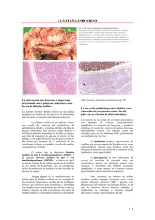 14. SISTEMA ENDOCRINO




La enfermedad más frecuente e importante                   sobre procesos patológicos sistémicos (cap. 23).
relacionada con el páncreas endocrino es una
forma de diabetes mellitus
                                                           La otra enfermedad importante debida a una
La diabetes mellitus debida a lesión de las células        alteración del componente endocrino del
secretoras de insulina de los islotes es la enfermedad     páncreas es el tumor de células insulares
más frecuente e importante del páncreas endocrino.
                                                           Los tumores de las células de los islotes pancreáticos
           La diabetes mellitus es el síndrome clínico     son     ejemplos     de    tumores    neuroendocrinos
que resulta del trastorno del metabolismo de               (apudomas). La mayoría son benignos, y producen
carbohidratos, lípidos y proteínas, debido a la falta de   síntomas por secreción excesiva de alguna hormona,
glucosa intracelular. Esta ausencia puede deberse a        habitualmente insulina. Los tumores suelen ser
deficiencia primaria importante de insulina en sangre,     solitarios, pero en los síndromes NEM generalmente
con falta de transporte de glucosa al interior de las      son múltiples (fig. 14.23a).
células, o a la imposibilidad de que la glucosa entre en
las células por aumento de la resistencia de las                      El insulinoma produce hipersecreción de
membranas celulares a responder a niveles de insulina      insulina, que provoca ataques de hipoglucemia a veces
que pueden ser normales.                                   suficientemente intensos para producir coma; los
                                                           síntomas de precoma son confusión y trastornos de la
           El primer tipo se denomina diabetes             conducta (a veces, agresividad).
mellitus de tipo I (insulinodependiente) (DMID), y
el segundo, diabetes mellitus de tipo II (no                          El glucagonoma es muy infrecuente. El
insulinodependiente) (DMNID). La diabetes de tipo I        exceso de secreción de glucagón suele ser
se asocia a lesión de las células secretoras de insulina   asintomático, aunque los pacientes pueden estar
de los islotes de Langerhans, con el consiguiente          anémicos y desarrollar una diabetes secundaria
déficit de producción de insulina y niveles elevados de    inexplicada. A veces aparece un exantema cutáneo
glucosa en sangre.                                         típico llamado eritema necrolítico migratorio.

           Aunque algunas de las manifestaciones de                  Muy raramente, los tumores de células
ambos tipos de diabetes mellitus son el resultado de       insulares pueden segregar hormonas raras, como
los trastornos bioquímicos, muchos de los problemas        péptido intestinal vasoactivo (VIP) y gastrina (con
clínicos que producen gran morbilidad y mortalidad         presentación del síndrome de Zollinger-Ellison, en el
son complicaciones estructurales que afectan a muchos      que se observan ulceras pépticas múltiples y
tejidos y órganos en todo el organismo. Por tanto, la      recidivantes en estómago e intestino delgado
diabetes mellitus se expondrá con detalle en el capitulo   proximal), e incluso puede producir ACTH.




                                                                                                              313
 