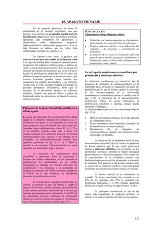 15. APARATO URINARIO
           En un pequeño porcentaje de casos la
enfermedad no se resuelve totalmente, sino que             PUNTOS CLAVE:
persiste, con síntomas de progresión rápida hacia la       Glomerulonefritis proliferativa difusa
insuficiencia renal. Estos casos desarrollan semilunas
epiteliales, que comprimen los glomérulos, e               •    Producida por inmunocomplejos en el glomérulo,
insuficiencia     renal    rápidamente      progresiva          generalmente tras una infección estreptocócica.
(«glomerulonefritis rápidamente progresiva»). Esto es      •    Produce síndrome nefrítico, con proliferación del
más frecuente en adultos que en niños. Esta                     endotelio y del mesangio y reclutamiento de
enfermedad se estudia en la página 334.                         neutrófilos.
                                                           •    La mayoría de los casos se recuperan, pero una
          En algunos casos, raros, se produce una               pequeña parte pueden progresar rápidamente a
deterioro lento pero inexorable de la función renal             insuficiencia renal o desarrollar lentamente una
a lo largo de muchos años. Aunque el paciente parece            insuficiencia renal crónica.
recuperarse del síndrome nefrítico agudo, el análisis de
orina revela proteinuria persistente. Esto se asocia con
aumento persistente del mesangio, que no se corrige al
hacerlo la proliferación endotelial. Con los años, las     La nefropatía membranosa se manifiesta por
células mesangiales producen un exceso de matriz, que      proteinuria y síndrome nefrótico
termina formando grandes masas hialinas que
comprimen los capilares glomerulares y con el tiempo       La nefropatía membranosa se caracteriza por la
ocupan todo el ovillo vascular. Durante este tiempo, el    presencia de depósitos de inmunocomplejos en la
paciente permanece asintomático, hasta que el              membrana basal en todos los segmentos de todos los
aumento de la proteinuria produce un síndrome              glomérulos, por lo que es difusa y global. La etiología
nefrótico. Cuando este proceso difuso y global ha          de los inmunocomplejos de la enfermedad
hialinizado todos los glomérulos, se desarrolla una in-    membranosa es desconocida (véase el cuadro rosa de
suficiencia renal.                                         pág. 239). A diferencia de la glomerulonefritis
                                                           proliferativa difusa, no existe inflamación ni
                                                           proliferación endotelial o epitelial, aunque puede
                                                           aumentar el mesangio.
Patogenia de la glomerulonefritis proliferativa            La enfermedad pasa por tres fases anatomopatológicas
difusa aguda                                               (fig. 15.8):
La causa más frecuente de la glomerulonefritis difusa      1.   Depósito de inmunocomplejos en la cara epitelial
aguda es la infección faríngea por Streptococcus ß-             de la membrana basal.
hemolíticos del grupo A de Lancefield. No todas las        2.   Nueva membrana basal depositada alrededor de
cepas producen esta enfermedad, sino que existen las            los depósitos de inmunocomplejos.
llamadas cepas «nefritogénicas» (tipos 12, 4, 1, 25 y      3.   Desaparición       de    los   depósitos     de
49 de Griffith). Afectan sobre todo a niños, 1-2                inmunocomplejos, dejando una membrana basal
semanas después de la infección primaria. Se forman             engrosada «en telaraña».
inmunocomplejos que circulan y son filtrados en el
glomérulo. La inmunofluorescencia muestra unos                        La alteración de la membrana basal la hace
depósitos granulares de IgG y C3 en la MBG y               anormalmente permeable; deja de retener las proteínas
también en el mesangio. Ultraestructuralmente, estos       de forma selectiva, por lo que existe proteinuria
depósitos son localizados bajo el epitelio.                intensa y síndrome nefrótico. Con el tiempo, en los
                                                           glomérulos anormales aumenta la matriz mesangial
          La activación del complemento atrae              producida por las células mesangiales. Esto, junto con
neutrófilos al glomérulo. Estos se degranulan y            el engrosamiento de la membrana provoca una
lesionan las células endoteliales, lo que estimula su      hialinización progresiva de los glomérulos y la muerte
proliferación. La proliferación de las células             de nefronas. Este proceso se da durante muchos años
mesangiales es mediada por factores derivados del          y, a partir de un síndrome nefrótico, el paciente puede
complemento y las plaquetas, y se acompañan de             desarrollar una insuficiencia renal crónica con uremia.
aumento de expresión de PDFG y proteínas receptoras
de PDGF, en lo que constituye un mecanismo                           La historia natural de la enfermedad es
autocrino de proliferación celular.                        variable. De forma aproximada hay remisión en un
                                                           25% de los pacientes, otro 25% se estabiliza con
           Si la lesión de los capilares glomerulares es   proteinuria persistente, y el 50% restante desarrolla
intensa, se produce el paso de fibrina y sangre al         insuficiencia renal crónica a lo largo de unos 10 años.
espacio de Bowman, donde estimulan la proliferación
de las células epiteliales, formando una semiluna que                La nefropatía membranosa es una de las
destruye permanentemente el glomérulo. Si el 80% de        causas más importantes de síndrome nefrótico en
los glomérulos presenta semilunas, la enfermedad           adultos. Los pacientes pueden dividirse en dos grupos:
entonces se asocia a progresión rápida, a insuficiencia
renal y tiene un mal pronóstico (véase pág. 334).




                                                                                                             327
 