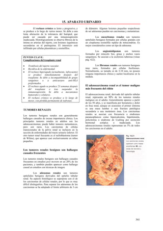 15. APARATO URINARIO
           El rechazo crónico es lento y progresivo, y     de diámetro. Algunas lesiones pequeñas sospechosas
se produce a lo largo de varios meses. Se debe a una       de ser adenomas pueden ser carcinomas y metastatizar.
lenta alteración de la tolerancia del huésped, que
puede ser causada por una inmunosupresión                             Los oncocitomas renales son tumores
inadecuada. Histológicamente se observa fibrosis de la     epiteliales benignos formados por células grandes con
íntima en arterias del injerto, con lesiones isquémicas    un citoplasma eosinófilo repleto de mitocondrias. Es
secundarias en el parénquima. El intersticio está          mejor considerarlos como un tipo de adenoma.
infiltrado por células plasmáticas y eosinófilos.
                                                                     Los    angiomiolipomas       son    tumores
                                                           formados por músculo liso, grasa y anchos vasos
PUNTOS CLAVE:                                              sanguíneos. Se asocian a la esclerosis tuberosa (véase
Complicaciones del trasplante renal                        pág. 422).

•    Trombosis del injerto vascular.                                Los fibromas renales son tumores benignos
•    Recidiva de la enfermedad.                            muy raros, formados por células fusiformes.
•    El rechazo hiperagudo (actualmente, infrecuente)      Normalmente, su tamaño es de 3-10 mm, no poseen
     se produce inmediatamente después del                 ninguna importancia clínica y suelen localizarse en la
     trasplante. Se debe a incompatibilidad de grupo       médula.
     sanguíneo     o    a    anticuerpos    anti-HLA
     preformados.
•    El rechazo agudo se produce 23 semanas después        El adenocarcinoma renal es el tumor maligno
     del    trasplante    o    tras   suspender    la      más frecuente del riñón
     inmunosupresión. Se debe a mecanismos
     humorales y celulares.                                El adenocarcinoma renal, derivado del epitelio tubular
•    El rechazo crónico se produce a lo largo de           renal, representa un 90% de los tumores renales
     meses, con pérdida permanente de nefronas.            malignos en el adulto. Generalmente aparece a partir
                                                           de los 50 años, y se manifiesta por hematuria y dolor
                                                           en fosa renal, aunque en ocasiones el primer síntoma
                                                           es una masa lumbar o una fractura patológica
TUMORES RENALES
                                                           secundaria a una metástasis ósea. Los carcinomas
                                                           renales se asocian con frecuencia a síndromes
Los tumores benignos renales son generalmente
                                                           paraneoplásicos como hipercalcemia, hipertensión,
hallazgos casuales de escasa importancia clínica. Los
                                                           policitemia o síndrome de Cushing por secreción
principales tumores renales en adultos son los
                                                           hormonal       ectópica      o   inadecuada.      Los
adenocarcinomas; puede haber tumores metastásicos,
                                                           adenocarcinomas renales representan un 3% de todos
pero son raros. Los carcinomas de células
                                                           los carcinomas en el adulto.
transicionales de la pelvis renal se incluyen en la
sección de enfermedades del tracto urinario inferior. El
otro tumor renal frecuente es el nefroblastoma (tumor
de Wilms), que aparece casi exclusivamente en niños
pequeños.


Los tumores renales benignos son hallazgos
casuales frecuentes

Los tumores renales benignos son hallazgos casuales
frecuentes en estudios post mortem en un 20% de los
pacientes, y también pueden aparecer como hallazgo
casual en estudios con técnicas de imagen.

           Los adenomas renales son tumores
epiteliales benignos derivados del epitelio tubular
renal. Su aspecto histológico se superpone con el de
los carcinomas de células renales, por lo que es muy
difícil distinguirlos. Para separar los adenomas de los
carcinomas se ha adoptado el limite arbitrario de 3 cm




                                                                                                            341
 