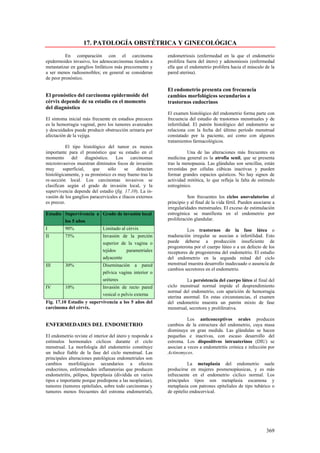 17. PATOLOGÍA OBSTÉTRICA Y GINECOLÓGICA
          En comparación con el carcinoma                  endometriosis (enfermedad en la que el endometrio
epidermoides invasivo, los adenocarcinomas tienden a       prolifera fuera del útero) y adenomiosis (enfermedad
metastatizar en ganglios linfáticos más precozmente y      ella que el endometrio prolifera hacia el músculo de la
a ser menos radiosensibles; en general se consideran       pared uterina).
de peor pronóstico.

                                                           El endometrio presenta con frecuencia
El pronóstico del carcinoma epidermoide del                cambios morfológicos secundarios a
cérvix depende de su estadio en el momento                 trastornos endocrinos
del diagnóstico
                                                           El examen histológico del endometrio forma parte con
El síntoma inicial más frecuente en estadios precoces      frecuencia del estudio de trastornos menstruales y de
es la hemorragia vaginal, pero los tumores avanzados       infertilidad. El patrón histológico del endometrio se
y descuidados puede producir obstrucción urinaria por      relaciona con la fecha del último período menstrual
afectación de la vejiga.                                   constatado por la paciente, así como con algunos
                                                           tratamientos farmacológicos.
          El tipo histológico del tumor es menos
importante para el pronóstico que su estadio en el                   Una de las alteraciones más frecuentes en
momento      del      diagnóstico.    Los    carcinomas    medicina general es la atrofia senil, que se presenta
microinvasivos muestran diminutos focos de invasión        tras la menopausia. Las glándulas son sencillas, están
muy      superficial,     que     sólo    se    detectan   revestidas por células cúbicas inactivas y pueden
histológicamente, y su pronóstico es muy bueno tras la     formar grandes espacios quísticos. No hay signos de
re-sección local. Los carcinomas invasivos se              actividad mitótica, lo que refleja la falta de estimulo
clasifican según el grado de invasión local, y la          estrogénico.
supervivencia depende del estadio (fig. 17.10). La in-
vasión de los ganglios paracervicales e ilíacos externos              Son frecuentes los ciclos anovulatorios al
es precoz.                                                 principio y al final de la vida fértil. Pueden asociarse a
                                                           irregularidades menstruales. El exceso de estimulación
Estadío Supervivencia a Grado de invasión local            estrogénica se manifiesta en el endometrio por
        los 5 años                                         proliferación glandular.
I         90%                Limitado al cérvix                      Los trastornos de la fase lútea o
II        75%                Invasión de la porción        maduración irregular se asocian a infertilidad. Esto
                             superior de la vagina o       puede deberse a producción insuficiente de
                                                           progesterona por el cuerpo lúteo o a un defecto de los
                             tejidos    parametriales      receptores de progesterona del endometrio. El estudio
                             adyacente                     del endometrio en la segunda mitad del ciclo
III       30%                Diseminación a pared          menstrual muestra desarrollo inadecuado o ausencia de
                                                           cambios secretores en el endometrio.
                             pélvica vagina interior o
                             uréteres                                La persistencia del cuerpo lúteo al final del
IV        10%                Invasión de recto pared       ciclo menstrual normal impide el desprendimiento
                                                           normal del endometrio, con aparición de hemorragia
                             vesical o pelvis externa
                                                           uterina anormal. En estas circunstancias, el examen
Fig. 17.10 Estadio y supervivencia a los 5 años del        del endometrio muestra un patrón mixto de fase
carcinoma del cérvix.                                      menstrual, secretora y proliferativa.

                                                                     Los anticonceptivos orales producen
ENFERMEDADES DEL ENDOMETRIO                                cambios de la estructura del endometrio, cuya masa
                                                           disminuye en gran medida. Las glándulas se hacen
El endometrio reviste el interior del útero y responde a   pequeñas e inactivas, con escaso desarrollo del
estímulos hormonales cíclicos durante el ciclo             estroma. Los dispositivos intrauterinos (DIU) se
menstrual. La morfología del endometrio constituye         asocian a veces a endometritis crónica e infección por
un índice fiable de la fase del ciclo menstrual. Las       Actinomyces.
principales alteraciones patológicas endometriales son
cambios morfológicos secundarios a efectos                            La metaplasia del endometrio suele
endocrinos, enfermedades inflamatorias que producen        producirse en mujeres posmenopáusicas, y es más
endometritis, pólipos, hiperplasia (dividida en varios     infrecuente en el endometrio cíclico normal. Los
tipos e importante porque predispone a las neoplasias),    principales tipos son metaplasia escamosa y
tumores (tumores epiteliales, sobre todo carcinomas y      metaplasia con patrones epiteliales de tipo tubárico o
tumores menos frecuentes del estroma endometrial),         de epitelio endocervical.




                                                                                                                369
 