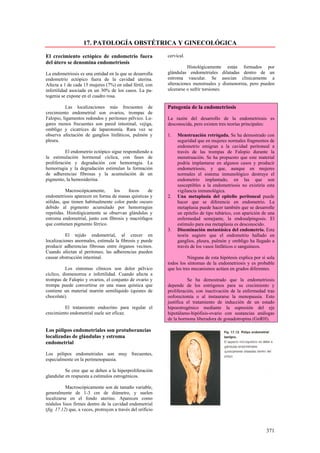 17. PATOLOGÍA OBSTÉTRICA Y GINECOLÓGICA

El crecimiento ectópico de endometrio fuera                  cervical.
del útero se denomina endometriosis
                                                                       Histológicamente están formados por
La endometriosis es una entidad en la que se desarrolla      glándulas endometriales dilatadas dentro de un
endometrio ectópico fuera de la cavidad uterina.             estroma vascular. Se asocian clínicamente a
Afecta a 1 de cada 15 mujeres (7%) en edad fértil, con       alteraciones menstruales y dismenorrea, pero pueden
infertilidad asociada en un 30% de los casos. La pa-         ulcerarse o sufrir torsiones.
togenia se expone en el cuadro rosa.

          Las localizaciones más frecuentes de               Patogenia de la endometriosis
crecimiento endometrial son ovarios, trompas de
Falopio, ligamentos redondos y peritoneo pélvico. Lu-        La razón del desarrollo de la endometriosis es
gares menos frecuentes son pared intestinal, vejiga,         desconocida, pero existen tres teorías principales:
ombligo y cicatrices de laparotomía. Rara vez se
observa afectación de ganglios linfáticos, pulmón y          1.   Menstruación retrógada. Se ha demostrado con
pleura.                                                           seguridad que en mujeres normales fragmentos de
                                                                  endometrio emigran a la cavidad peritoneal a
          El endometrio ectópico sigue respondiendo a             través de las trompas de Falopio durante la
la estimulación hormonal cíclica, con fases de                    menstruación. Se ha propuesto que este material
proliferación y degradación con hemorragia. La                    podría implantarse en algunos casos y producir
hemorragia y la degradación estimulan la formación                endometriosis, y que, aunque en mujeres
de adherencias fibrosas y la acumulación de un                    normales el sistema inmunológico destruye el
pigmento, la hemosiderina.                                        endometrio implantado, en las que son
                                                                  susceptibles a la endometriosis no existiría esta
          Macroscópicamente,      los    focos    de              vigilancia inmunológica.
endometriosis aparecen en forma de masas quísticas y         2.   Una metaplasia del epitelio peritoneal puede
sólidas, que tienen habitualmente color pardo oscuro              hacer que se diferencie en endometrio. La
debido al pigmento acumulado por hemorragias                      metaplasia puede hacer también que se desarrolle
repetidas. Histológicamente se observan glándulas y               un epitelio de tipo tubárico, con aparición de una
estroma endometrial, junto con fibrosis y macrófagos              enfermedad semejante, la endosalpingosis. El
que contienen pigmento férrico.                                   estímulo para esa metaplasia es desconocido.
                                                             3.   Diseminación metastásica del endometrio. Esta
          El tejido endometrial, al crecer en                     teoría sugiere que el endometrio hallado en
localizaciones anormales, estimula la fibrosis y puede            ganglios, pleura, pulmón y ombligo ha llegado a
producir adherencias fibrosas entre órganos vecinos.              través de los vasos linfáticos o sanguíneos.
Cuando afectan al peritoneo, las adherencias pueden
causar obstrucción intestinal.                                          Ninguna de esta hipótesis explica por sí sola
                                                             todos los síntomas de la endometriosis y es probable
          Los síntomas clínicos son dolor pélvico            que los tres mecanismos actúen en grados diferentes.
cíclico, dismenorrea e infertilidad. Cuando afecta a
trompas de Falopio y ovarios, el conjunto de ovario y                  Se ha demostrado que la endometriosis
trompa puede convertirse en una masa quística que            depende de los estrógenos para su crecimiento y
contiene un material marrón semilíquido (quistes de          proliferación, con inactivación de la enfermedad tras
chocolate).                                                  ooforectomía o al instaurarse la menopausia. Esto
                                                             justifica el tratamiento de inducción de un estado
         El tratamiento endocrino para regular el            hipoestrogénico mediante la supresión del eje
crecimiento endometrial suele ser eficaz.                    hipotálamo-hipófisis-ovario con sustancias análogas
                                                             de la hormona liberadora de gonadotropina (GnRH).

Los pólipos endometriales son protuberancias
localizadas de glándulas y estroma
endometrial

Los pólipos endometriales son muy frecuentes,
especialmente en la perimenopausia.

          Se cree que se deben a la hiperproliferación
glandular en respuesta a estímulos estrogénicos.

           Macroscópicamente son de tamaño variable,
generalmente de 1-3 cm de diámetro, y suelen
localizarse en el fondo uterino. Aparecen como
nódulos lisos firmes dentro de la cavidad endometrial
(fig. 17.12) que, a veces, protruyen a través del orificio



                                                                                                                371
 