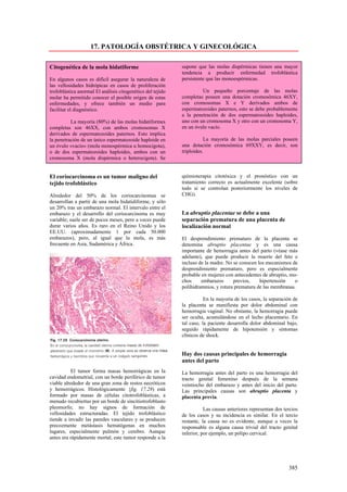 17. PATOLOGÍA OBSTÉTRICA Y GINECOLÓGICA

Citogenética de la mola hidatiforme                         supone que las molas dispérmicas tienen una mayor
                                                            tendencia a producir enfermedad trofoblástica
En algunos casos es difícil asegurar la naturaleza de       persistente que las monoespérmicas.
las vellosidades hidrópicas en casos de proliferación
trofoblástica anormal El análisis citogenético del tejido            Un pequeño porcentaje de las molas
molar ha permitido conocer el posible origen de estas       completas poseen una dotación cromosómica 46XY,
enfermedades, y ofrece también un medio para                con cromosomas X e Y derivados ambos de
facilitar el diagnóstico.                                   espermatozoides paternos, esto se debe probablemente
                                                            a la penetración de dos espermatozoides haploides,
          La mayoría (80%) de las molas hidatiformes        uno con un cromosoma X y otro con un cromosoma Y,
completas son 46XX, con ambos cromosomas X                  en un óvulo vacío.
derivados de espermatozoides paternos. Esto implica
la penetración de un único espermatozoide haploide en                  La mayoría de las molas parciales poseen
un óvulo «vacío» (mola monospérmica u homocigota),          una dotación cromosómica 69XXY, es decir, son
o de dos espermatozoides haploides, ambos con un            triploides.
cromosoma X (mola dispérmica o heterocigota). Se


El coriocarcinoma es un tumor maligno del                   quimioterapia citotóxica y el pronóstico con un
tejido trofoblástico                                        tratamiento correcto es actualmente excelente (sobre
                                                            todo si se controlan posteriormente los niveles de
Alrededor del 50% de los coriocarcinomas se                 CHG).
desarrollan a partir de una mola hidatidiforme, y sólo
un 20% tras un embarazo normal. El intervalo entre el
embarazo y el desarrollo del coriocarcinoma es muy          La abruptio placentae se debe a una
variable; suele ser de pocos meses, pero a veces puede      separación prematura de una placenta de
durar varios años. Es raro en el Reino Unido y los          localización normal
EE.UU. (aproximadamente 1 por cada 50.000
embarazos), pero, al igual que la mola, es más              El desprendimiento prematuro de la placenta se
frecuente en Asia, Sudamérica y África.                     denomina abruptio placentae y es una causa
                                                            importante de hemorragia antes del parto (véase más
                                                            adelante), que puede producir la muerte del feto e
                                                            incluso de la madre. No se conocen los mecanismos de
                                                            desprendimiento prematuro, pero es especialmente
                                                            probable en mujeres con antecedentes de abruptio, mu-
                                                            chos     embarazos      previos,    hipertensión    o
                                                            polihidramnios, y rotura prematura de las membranas.

                                                                       En la mayoría de los casos, la separación de
                                                            la placenta se manifiesta por dolor abdominal con
                                                            hemorragia vaginal. No obstante, la hemorragia puede
                                                            ser oculta, acumulándose en el lecho placentario. En
                                                            tal caso, la paciente desarrolla dolor abdominal bajo,
                                                            seguido rápidamente de hipotensión y síntomas
                                                            clínicos de shock.


                                                            Hay dos causas principales de hemorragia
                                                            antes del parto
          El tumor forma masas hemorrágicas en la           La hemorragia antes del parto es una hemorragia del
cavidad endometrial, con un borde periférico de tumor       tracto genital femenino después de la semana
viable alrededor de una gran zona de restos necróticos      veintiocho del embarazo y antes del inicio del parto.
y hemorrágicos. Histológicamente {fig. 17.28) está          Las principales causas son abruptio placenta y
formado por masas de células citotrofoblásticas, a          placenta previa.
menudo recubiertas por un borde de sincitiotrofoblasto
pleomorfo; no hay signos de formación de                               Las causas anteriores representan dos tercios
vellosidades estructuradas. El tejido trofoblástico         de los casos y su incidencia es similar. En el tercio
tiende a invadir las paredes vasculares y se producen       restante, la causa no es evidente, aunque a veces la
precozmente metástasis hematógenas en muchos                responsable es alguna causa trivial del tracto genital
lugares, especialmente pulmón y cerebro. Aunque             inferior, por ejemplo, un pólipo cervical.
antes era rápidamente mortal, este tumor responde a la




                                                                                                               385
 