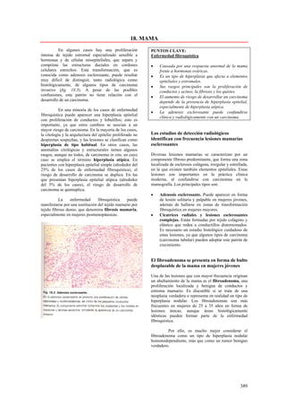 18. MAMA
          En algunos casos hay una proliferación             PUNTOS CLAVE:
intensa de tejido estromal especializado sensible a          Enfermedad fibroquística
hormonas y de células mioepiteliales, que separa y
comprime las estructuras ductales en cordones                •    Causada por una respuesta anormal de la mama
celulares estrechos. Esta transformación, que es                  frente a hormonas ováricas.
conocida como adenosis esclerosante, puede resultar          •    Es un tipo de hiperplasia que afecta a elementos
muy difícil de distinguir, tanto radiológica como                 epiteliales y estromales.
histológicamente, de algunos tipos de carcinoma              •    Sus rasgos principales son la proliferación de
invasivo (fig. 18.3). A pesar de las posibles                     conductos y acinos, la fibrosis y los quistes.
confusiones, este patrón no tiene relación con el            •    El aumento de riesgo de desarrollar un carcinoma
desarrollo de un carcinoma.                                       depende de la presencia de hiperplasia epitelial,
                                                                  especialmente de hiperplasia atípica.
           En una minoría de los casos de enfermedad
                                                             •    La adenosis esclerosante puede confundirse
fibroquística puede aparecer una hiperplasia epitelial
                                                                  clínica y radiológicamente con un carcinoma.
con proliferación de conductos y lobulillos; esto es
importante, ya que estos cambios se asocian a un
mayor riesgo de carcinoma. En la mayoría de los casos,
la citología y la arquitectura del epitelio proliferado no   Los estudios de detección radiológicos
despiertan sospechas, y las lesiones se clasifican como      identifican con frecuencia lesiones mamarias
hiperplasia de tipo habitual. En otros casos, las            esclerosantes
anomalías citológicas y estructurales tienen algunos
rasgos, aunque no todos, de carcinoma in situ, en cuyo       Diversas lesiones mamarias se caracterizan por un
caso se emplea el término hiperplasia atípica. En            componente fibroso predominante, que forma una zona
pacientes con hiperplasia epitelial simple (alrededor del    localizada de esclerosis colágena, irregular y estrellada,
25% de los casos de enfermedad fibroquística), el            en la que existen también elementos epiteliales. Estas
riesgo de desarrollo de carcinoma se duplica. En las         lesiones son importantes en la práctica clínica
que presentan hiperplasia epitelial atípica (alrededor       moderna, al confundirse con carcinomas en la
del 5% de los casos), el riesgo de desarrollo de             mamografía. Los principales tipos son:
carcinoma se quintuplica.
                                                             •    Adenosis esclerosante. Puede aparecer en forma
           La    enfermedad      fibroquística   puede            de lesión solitaria y palpable en mujeres jóvenes,
manifestarse por una sustitución del tejido mamario por           además de hallarse en zonas de transformación
tejido fibroso denso, que denomina fibrosis mamaria,              fibroquística en mujeres mayores.
especialmente en mujeres posmenopáusicas.                    •    Cicatrices radiales y lesiones esclerosantes
                                                                  complejas. Están formadas por tejido colágeno y
                                                                  elástico que rodea a conductillos distorsionados.
                                                                  Es necesario un estudio histológico cuidadoso de
                                                                  estas lesiones, ya que algunos tipos de carcinoma
                                                                  (carcinoma tubular) pueden adoptar este patrón de
                                                                  crecimiento.


                                                             El fibroadenoma se presenta en forma de bulto
                                                             desplazable de la mama en mujeres jóvenes

                                                             Una de las lesiones que con mayor frecuencia originan
                                                             un abultamiento de la mama es el fibroadenoma, una
                                                             proliferación localizada y benigna de conductos y
                                                             estroma mamario. Es discutible si se trata de una
                                                             neoplasia verdadera o representa en realidad un tipo de
                                                             hiperplasia nodular. Los fibroadenomas son más
                                                             frecuentes en mujeres de 25 a 35 años en forma de
                                                             lesiones únicas, aunque áreas histológicamente
                                                             idénticas pueden formar parte de la enfermedad
                                                             fibroquística.

                                                                      Por ello, es mucho mejor considerar el
                                                             fibroadenoma como un tipo de hiperplasia nodular
                                                             homonodependiente, más que como un tumor benigno
                                                             verdadero.




                                                                                                                  389
 