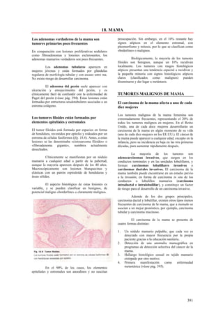 18. MAMA

Los adenomas verdaderos de la mama son                      preocupación. Sin embargo, en el 10% restante hay
tumores primarios poco frecuentes                           signos atípicos en el elemento estromal, con
                                                            pleomorfismo y mitosis, por lo que se clasifican como
En comparación con lesiones proliferativas nodulares        «boderline» o malignos.
como fibroadenomas y lesiones esclerosantes, los
adenomas mamarios verdaderos son poco frecuentes.                     Biológicamente, la mayoría de los tumores
                                                            filoides son benignos, aunque un 10% recidivan
          Los adenomas tubulares aparecen en                localmente. Los tumores con rasgos histológicos
mujeres jóvenes y están formados por glándulas              atípicos presentan una tendencia especial a recidivar y
regulares de morfología tubular y con escaso estro ma.      la pequeña minoría con signos histológicos atípicos
No existe riesgo de desarrollar carcinoma.                  claros (clasificados como malignos) pueden
                                                            diseminarse y dar lugar a metástasis.
          El adenoma del pezón suele aparecer con
ulceración y enrojecimiento del pezón, y es
clínicamente fácil de confundir con la enfermedad de        TUMORES MALIGNOS DE MAMA
Paget del pezón (véase pág. 394). Estas lesiones están
formadas por estructuras seudotubulares asociadas a un      El carcinoma de la mama afecta a una de cada
estroma colágeno.                                           diez mujeres

                                                            Los tumores malignos de la mama femenina son
Los tumores filoides están formados por                     extremadamente frecuentes, representando el 20% de
elementos epiteliales y estromales                          todos los tumores malignos en mujeres. En el Reino
                                                            Unido, una de cada doce mujeres desarrollarán un
El tumor filoides está formado por espacios en forma        carcinoma de la mama en algún momento de su vida
de hendidura, revestidos por epitelio y rodeados por un     (una de cada diez mujeres en los EE.UU.). El cáncer de
estroma de células fusiformes (fig. 18.6). Antes, a estas   la mama puede aparecer a cualquier edad, excepto en la
lesiones se las denominaba «cistosarcoma filoides» o        infancia, pero su incidencia es baja en las tres primeras
«fibroadenoma gigante», nombres actualmente                 décadas, para aumentar rápidamente después.
desechados.
                                                                      La mayoría de los tumores son
          Clínicamente se manifiestan por un nódulo         adenocarcinomas invasivos, que surgen en los
mamario a cualquier edad a partir de la pubertad,           conductos terminales y en las unidades lobulillares, y
aunque la mayoría aparecen después de los 40 años.          forman carcinomas lobulillares invasivos o
Macroscópicamente son lesiones blanquecinas y               carcinomas ductales invasivos. El carcinoma de la
elásticas con un patrón espiraloide de hendiduras y         mama también puede encontrarse en un estadio previo
áreas sólidas.                                              a la invasión, en forma de carcinoma in situ de los
                                                            conductos o lobulillos mamarios (carcinoma
          El aspecto histológico de estas lesiones es       intraductal e intralobulillar), y constituye un factor
variable, y se pueden clasificar en benignos, de            de riesgo para el desarrollo de un carcinoma invasivo.
potencial maligno «borderline» o claramente malignos.
                                                                      Además de los dos grupos principales,
                                                            carcinoma ductal y lobulillar, existen otros tipos menos
                                                            frecuentes de carcinoma de la mama, que a menudo se
                                                            asocian a un mejor pronóstico, por ejemplo, carcinoma
                                                            tubular y carcinoma mucinoso.

                                                                      El carcinoma de la mama se presenta de
                                                            cuatro formas distintas:

                                                            1.   Un nódulo mamario palpable, que cada vez es
                                                                 detectado con mayor frecuencia por la propia
                                                                 paciente gracias a la educación sanitaria.
                                                            2.   Detección de una anomalía mamográfica en
                                                                 programas de detección selectiva del cáncer de la
                                                                 mama.
                                                            3.   Hallazgo histológico casual en tejido mamario
                                                                 extirpado por otro motivo.
                                                            4.   Primera     manifestación     como      enfermedad
           En el 90% de los casos, los elementos                 metastásica (véase pág. 395).
epiteliales y estromales son anoodinos y no suscitan




                                                                                                                391
 