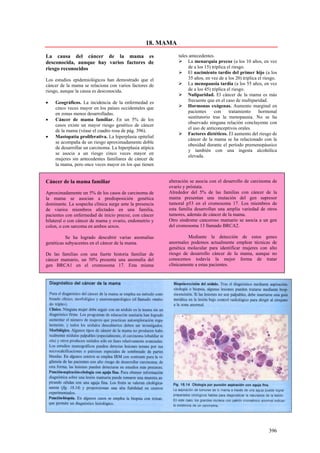 18. MAMA

La causa del cáncer de la mama es                             tales antecedentes.
desconocida, aunque hay varios factores de                         La menarquia precoz (a los 10 años, en vez
riesgo reconocidos                                                  de a los 15) triplica el riesgo.
                                                                   El nacimiento tardío del primer hijo (a los
Los estudios epidemiológicos han demostrado que el                  35 años, en vez de a los 20) triplica el riesgo.
cáncer de la mama se relaciona con varios factores de              La menopausia tardía (a los 55 años, en vez
riesgo, aunque la causa es desconocida.                             de a los 45) triplica el riesgo.
                                                                   Nuliparidad. El cáncer de la mama es más
•   Geográficos. La incidencia de la enfermedad es                  frecuente que en el caso de multiparidad.
    cinco veces mayor en los países occidentales que               Hormonas exógenas. Aumento marginal en
    en zonas menos desarrolladas.                                   pacientes     con      tratamiento    hormonal
                                                                    sustitutorio tras la menopausia. No se ha
•   Cáncer de mama familiar. En un 5% de los
                                                                    observado ninguna relación concluyente con
    casos existe un mayor riesgo genético de cáncer
                                                                    el uso de anticonceptivos orales.
    de la mama (véase el cuadro rosa de pág. 396).
                                                                   Factores dietéticos. El aumento del riesgo de
•   Mastopatía proliferativa. La hiperplasia epitelial
                                                                    cáncer de la mama se ha relacionado con la
    se acompaña de un riesgo aproximadamente doble
                                                                    obesidad durante el período premenopáusico
    de desarrollar un carcinoma. La hiperplasia atípica
                                                                    y también con una ingesta alcohólica
    se asocia a un riesgo cinco veces mayor en
                                                                    elevada.
    mujeres sin antecedentes familiares de cáncer de
    la mama, pero once veces mayor en los que tienen


Cáncer de la mama familiar                                alteración se asocia con el desarrollo de carcinoma de
                                                          ovario y próstata.
Aproximadamente un 5% de los casos de carcinoma de        Alrededor del 5% de las familias con cáncer de la
la mama se asocian a predisposición genética              mama presentan una mutación del gen supresor
dominante. La sospecha clínica surge ante la presencia    tumoral p53 en el cromosoma 17. Los miembros de
de viarios miembros afectados en una familia,             esta familia desarrollan una amplia variedad de otros
pacientes con enfermedad de inicio precoz, con cáncer     tumores, además de cáncer de la mama.
bilateral o con cáncer de mama y ovario, endometrio y     Otro síndrome canceroso mamario se asocia a un gen
colon, o con sarcoma en ambos sexos.                      del cromosoma 13 llamado BRCA2.

          Se ha logrado descubrir varias anomalías                 Mediante la detección de estos genes
genéticas subyacentes en el cáncer de la mama.            anormales podemos actualmente emplear técnicas de
                                                          genética molecular para identificar mujeres con alto
De las familias con una fuerte historia familiar de       riesgo de desarrollo cáncer de la mama, aunque no
cáncer mamario, un 50% presenta una anomalía del          conocemos todavía la mejor forma de tratar
gen BRCA1 en el cromosoma 17. Esta misma                  clínicamente a estas pacientes.




                                                                                                               396
 