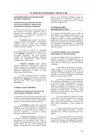 19. SISTEMAS NERVIOSO Y MUSCULAR

ENFERMEDADES PARASITARIAS DEL                             aparecer en los hemisferios cerebrales, aunque son
SISTEMA NERVIOSO                                          más frecuentes en el cerebelo. El tratamiento con
                                                          antibióticos suele ser ineficaz, por lo que es necesario
Las infecciones parasitarias del sistema                  extirparlos quirúrgicamente.
nervioso por protozoos y metazoos está
aumentando en los países occidentales
                                                          ENFERMEDADES
La infección del sistema nervioso por protozoos era       DESMIELINIZANTES
poco frecuente en los países occidentales, pero su
frecuencia está aumentando debido a los viajes            Los trastornos desmielinizantes son un grupo de
internacionales y al aumento de sensibilidad en           enfermedades cuya principal manifestación es una
pacientes inmunosuprimidos.                               lesión de la mielina del SNC. La mielina puede
                                                          desaparecer también en muchas enfermedades con
           Toxoplasma puede producir una infección        pérdida axonal, pero este tipo de pérdida secundaría de
congénita que provoca hidrocefalia y calcificaciones      mielina no se considera que forme parte del grupo de
cerebrales. Ahora es, además, una enfermedad              las enfermedades desmielinizantes. La enfermedad
frecuente en pacientes con SIDA, en los que produce       más importante causante de desmielinización es la
cerebritis y abscesos cerebrales.                         esclerosis múltiple.

          En todo el mundo, la enfermedad
protozoaria que con mayor frecuencia afecta al cerebro    La esclerosis múltiple es una enfermedad
es el paludismo (especialmente, la infección por          inmunológica de causa desconocida
Plasmodium falciparum), que causa trombosis
vasculares con hemorragias petequiales (paludismo         La esclerosis múltiple (EM) es una enfermedad con
cerebral). La tripanosomiasis puede producir              episodios recurrentes de desmielinización por un
encefalomielitis en casos agudos.                         mecanismo inmunológico en el SNC. La pérdida de la
                                                          mielina altera la función axonal y produce disfunción
           Entamoeba histolytica puede producir           neurológica.
abscesos amebianos por diseminación a partir del
intestino, mientras que la meningitis es causada por                Las lesiones de la EM afectan a encéfalo y
amebas normalmente no parasitarias, como Naegleria,       médula espinal. Las zonas de desmielinización se
adquiridas habitualmente al nadar en aguas                denominan placas y se visualizan mejor en los án-
contaminadas en países cálidos.                           gulos de los ventrículos laterales, en los pedúnculos
                                                          cerebrales y en el tronco del encéfalo, aunque pueden
          Los dos principales parásitos metazoarios       aparecer en cualquier lugar del SNC.
que infectan el cerebro son Echinococcus granulosus
(productor de la hidatidosis) y la forma larvaria de la              Las zonas de desmielinización reciente son
tenía del cerdo, Tenia solium (causante de la             áreas granulares reblandecidas, de color asalmonado,
cisticercosis).                                           en la sustancia blanca. Histológicamente se observa
                                                          pérdida de mielina acompañada de agregados
                                                          linfocitarios alrededor de los pequeños vasos. En la
TUBERCULOSIS CEREBRAL                                     lesión entran macrófagos que fagocitan la mielina
                                                          lesionada, acumulan lípidos y forman células
La infección del sistema nervioso por la TB               espumosas. Los astrocitos que rodean el borde de la
puede producir meningitis o abscesos                      placa aumentan de tamaño.

La infección del SNC por Mycobacterium tuberculosis                  Las zonas antiguas de pérdida de mielina
se produce mediante diseminación hematógena a partir      son de color rosa grisáceo, gelatinosas y firmes (fig.
de una zona de infección primaria, generalmente           19.21). Estas placas inactivas, a veces llamadas
pulmonar. Hay dos tipos principales de infección.         «placas curadas», presentan pérdida de mielina y muy
                                                          pocas células inflamatorias, y están ocupadas por
         La meningitis se caracteriza por numerosos       astrocitos.
granulomas en las leptomeninges, con síntomas de
meningitis crónica (véase pág. 409). La infección es               Aunque la mayoría de los axones que cruzan
más intensa en la zona de la base del encéfalo y, a       una placa están bastante preservados, se observa
pesar del tratamiento, es frecuente la fibrosis           claramente que se pierde una pequeña parte de los
meníngea, que provoca hidrocefalia.                       mismos.

         Los abscesos tuberculosos (tuberculomas)                   La mayoría de los pacientes que desarrollan
se forman al infectarse el parénquima cerebral. Los       EM tienen entre 20 y 40 años. Los síntomas clínicos
tuberculomas son normalmente masas firmes y               iniciales más frecuentes son debilidad de miembros,
lobuladas de inflamación granulomatosa con necrosis       visión borrosa, incoordinación y sensibilidad anormal.
caseosa central, de hasta varios centímetros de
diámetro y encapsuladas por un tejido fibroso. Pueden



                                                                                                             413
 