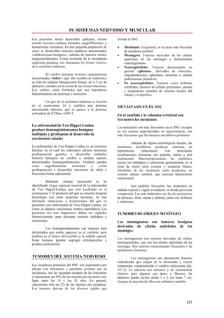 19. SISTEMAS NERVIOSO Y MUSCULAR
Los pacientes suelen desarrollar epilepsia, retraso        forman el SNC.
mental, lesiones cutáneas llamadas «angiofibromas» y
hamartomas retinianos. En una pequeña proporción de        •   Metástasis. En general, es la causa más frecuente
casos se desarrollan tumores cardíacos denominados             de neoplasia cerebral.
«rabdomiomas benignos», además de tumores renales          •   Meníngeos. Tumores derivados de las células
(angiomiolipomas). Como resultado de la incompleta             epiteliales de las meninges y denominados
expresión genética, son frecuentes les formes frustres         «meningiomas».
de la esclerosis tuberosa.                                 •   Neuroepiteliales. Tumores denominados en
                                                               general «gliomas», derivados de astrocitos,
           El cerebro presenta lesiones características        oligodendrocitos, epéndimo, neuronas o células
denominadas «tuber» (que dan nombre al síndrome);              embrionarias primitivas.
se trata de nódulos blanquecinos firmes, de 1-3 cm de      •   No neuroepiteliales. Tumores como linfomas
diámetro, situados en la cresta de las circunvoluciones.       cerebrales, tumores de células germinales, quistes
Los «tuber» están formados por una hiperplasia                 y expansiones neurales de tumores locales del
hamartomatosa de neuronas y astrocitos.                        cráneo y la hipófisis.

          Un gen de la esclerosis tuberosa se localiza
en el cromosoma 16 y codifica una proteína                 METÁSTASIS EN EL SNC
denominada tuberina, que se parece a la proteína
activadora de GTPasa, GAP-3.
                                                           En el encéfalo y la columna vertebral son
                                                           frecuentes las metástasis
La enfermedad de Von Hippel-Lindau                         Las metástasis son muy frecuentes en el SNC; excepto
produce hemangioblastomas benignos                         en los centros especializados en neurociencias, son
múltiples y predispone al desarrollo de                    más frecuentes que los tumores encefálicos primarios.
carcinomas renales
                                                                     Además de signos neurológicos focales, las
La enfermedad de Von Hippel-Lindau es un trastorno         metástasis encefálicas producen síntomas de
familiar en el cual los individuos afectos presentan       hipertensión     intracraneal.   Las     principales
predisposición genética a desarrollar múltiples            localizaciones primarias son pulmón, mama y piel
tumores benignos de cerebro y médula espinal,              (melanoma). Macroscópicamente, las metástasis
denominados hemangioblastomas. También pueden              suelen ser múltiples y comienzan generalmente en la
verse    angioblastomas     retinianos   y     existe      zona de unión entre corteza y sustancia blanca.
predisposición a desarrollar carcinoma de riñón y          Alrededor de las metástasis suele producirse un
feocromocitoma suprarrenal.                                extenso edema cerebral, que provoca hipertensión
                                                           intracraneal.
          Mediante clonaje posicional se ha
identificado el gen supresor tumoral de la enfermedad                Son también frecuentes las metástasis en
de Von Hippel-Lindau, que está localizado en el            médula espinal y región extradural, en donde provocan
cromosoma 3. El producto del gen no muestra ninguna        compresión. Las más habituales son las de carcinomas
homología con otras proteínas humanas. Se han              de próstata, riñón, mama y pulmón, junto con linfomas
detectado mutaciones y borramientos del gen en             y mielomas.
pacientes con enfermedad de Von Hippel-Lindau, así
como en algunos carcinomas renales esporádicos. Los
pacientes con este diagnóstico deben ser vigilados         TUMORES DE ORIGEN MENÍNGEO
intensivamente, para descartar tumores múltiples y
recurrentes.                                               Los meningiomas son tumores benignos
                                                           derivados de células epiteliales de las
          Los hemangioblastomas son tumores bien
delimitados que suelen aparecer en el cerebelo, pero       meninges.
también en el tronco del encéfalo y la médula espinal.
Estas lesiones pueden segregar eritropoyetina y            Los meningiomas son tumores derivados de células
producir policitemia.                                      meningoteliales, que son las células epiteliales de las
                                                           meninges. Son tumores intracraneales frecuentes y de
                                                           predominio femenino.
TUMORES DEL SISTEMA NERVIOSO                                         Los meningiomas son típicamente lesiones
                                                           redondeadas que surgen en la duramadre y crecen
Las neoplasias primarias del SNC son importantes por       lentamente, comprimiendo el cerebro subyacente (fig.
afectar con frecuencia a pacientes jóvenes; por su         19.31). La mayoría son carnosos y de consistencia
incidencia, son las segundas después de las leucemias      elástica, pero algunos son duros y fibrosos. Su
y representan un 10% de las muertes por un tumor ma-       diámetro puede oscilar desde 1 o 2 cm hasta 7 cm.
ligno entre los 15 y los 35 años. En general,              Aunque la mayoría de ellos son solitarios, también
representan sólo un 2% de las muertes por neoplasia.
Los tumores derivan de los diversos tejidos que



                                                                                                             423
 