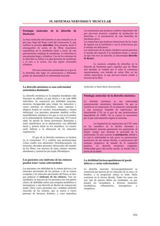 19. SISTEMAS NERVIOSO Y MUSCULAR

Patología molecular          de   la    distrofia    de    Las mutaciones que producen cambios importantes del
Duchenne                                                   gen provocan ausencia completa de producción de
                                                           distrofina, y la presentación de una distrofina de
La base molecular del trastorno es una mutación en un      Duchenne grave.
gen muy largo del brazo corto del cromosoma X, que         Las mutaciones que producen alteraciones de las zonas
codifica la proteína distrofina. Esta proteína ancla el    de ligazón con la membrana o con la actina hacen que
citoesqueleto de actina de las fibras musculares           el anclaje sea defectuoso.
esqueléticas de la membrana basal a través de una          Las mutaciones de la región cilíndrica central permiten
glucoproteína compleja de membrana. La distrofina es       el anclaje del músculo a la membrana basal, y causan
una proteína larga y cilíndrica. Uno de los extremos de    un tipo más leve de distrofia, la denominada distrofia
la distrofina se enlaza a la glucoproteína de membrana     de Becker.
y el otro a la actina, con una región intermedia
cilíndrica.                                                          La ausencia completa de distrofina en la
                                                           distrofia de Duchenne grave significa que las fibras
           Diversas mutaciones producidas en el gen de     mal ancladas se rompen por sí solas al contraerse
la distrofina dan lugar en consecuencia a diferentes       repentinamente, con entrada de calcio libre en las
grados de intensidad de la enfermedad muscular.            células musculares, lo que provoca muerte celular y
                                                           necrosis de la fibra.


La distrofia miotónica es una enfermedad                   molecular es hasta ahora desconocida.
autosómica dominante

La distrofia miotónica es la miopatía hereditaria más      Patología molecular de la distrofia miotónica
frecuente en adultos, ya que afecta a 1 de cada 8000
individuos. Se caracteriza por debilidad muscular,         La distrofia miotónica es una enfermedad
miotonía (incapacidad para relajar los músculos) y         neuromuscular autosómica dominante. Su gen se
varios síntomas no musculares, como cataratas y            localiza en el cromosoma 19; la mutación corresponde
alopecia frontal en varones, miocardiopatía y retraso      a una secuencia inestable de repeticiones del
intelectual. Los pacientes presentan también ovillos       trinucleótido CTG en el gen de una proteinocinasa
neurofibrilares similares a los que se ven en el cerebro   dependiente de AMPc. No se conoce el mecanismo
en la enfermedad de Alzheimer (véase pág. 417) con la      por el que esta mutación origina la miotonía.
edad. Se hereda de forma autosómica dominante y
suele manifestarse en la adolescencia, con debilidad                  La longitud de las repeticiones de CTG varía
facial y paresia distal en los miembros. La muerte         en los miembros de la familia afectados y
suele deberse a la afectación de los músculos              generalmente aumenta generación tras generación, al
respiratorios.                                             mismo tiempo que aumenta la gravedad de la
                                                           enfermedad. En esto consiste la anticipación, debido a
          El gen de la distrofia miotónica se localiza     la cual la enfermedad es más grave en generaciones
en el cromosoma 19 y codifica una proteinocinasa           posteriores de una misma familia, a consecuencia del
(véase cuadro rosa adyacente). Histológicamente, los       aumento progresivo de tamaño de la expansión
músculos afectados presentan alteraciones del tamaño       genética. La distrofia miotónica congénita,
de las fibras, con necrosis de éstas, núcleos internos     enfermedad grave del recién nacido, se hereda sólo a
abundantes y sustitución por tejido fibroadiposo.          través de la madre.


Los pacientes con síndrome de las cinturas                 La debilidad facioescapulohumeral puede
pueden tener varias enfermedades                           deberse a varias enfermedades
Los pacientes con debilidad de la cintura pélvica y los    La distrofia muscular facioescapulohumeral se
músculos proximales de las piernas, o de la cintura        caracteriza por paresia de los músculos de la cara y el
escapular y los músculos proximales del brazo, se dice     hombro, y su progresión clínica es lenta. Suele
que padecen el síndrome de las cinturas. Tras ser          comenzar en la tercera década. Todos los casos con
estudiados, la mayoría de los pacientes con este patrón    este tipo de paresia deben ser estudiados, ya que
clínico de debilidad sufren una miopatía metabólica o      pueden ser secundarios a diversos trastornos
neurogénica, o una distrofia de Becker de instauración     metabólicos,     inflamatorios,    neurogénicos      y
tardía. Otros casos presentan una verdadera distrofia      miopáticos.
muscular de las cinturas, que se asocia a varios
patrones de herencia distintos, y cuya naturaleza




                                                                                                             434
 