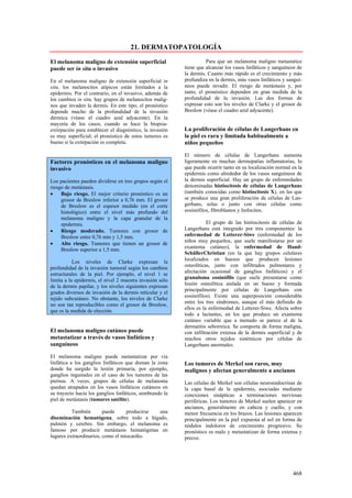 21. DERMATOPATOLOGÍA

El melanoma maligno de extensión superficial                        Para que un melanoma maligno metastatice
puede ser in situ o invasivo                              tiene que alcanzar los vasos linfáticos y sanguíneos de
                                                          la dermis. Cuanto más rápido es el crecimiento y más
En el melanoma maligno de extensión superficial in        profundiza en la dermis, más vasos linfáticos y sanguí-
situ, los melanocitos atípicos están limitados a la       neos puede invadir. El riesgo de metástasis y, por
epidermis. Por el contrario, en el invasivo, además de    tanto, el pronóstico dependen en gran medida de la
los cambios in situ, hay grupos de melanocitos malig-     profundidad de la invasión. Las dos formas de
nos que invaden la dermis. En este tipo, el pronóstico    expresar esto son los niveles de Clarke y el grosor de
depende mucho de la profundidad de la invasión            Breslow (véase el cuadro azul adyacente).
dérmica (véase el cuadro azul adyacente). En la
mayoría de los casos, cuando se hace la biopsia-
extirpación para establecer el diagnóstico, la invasión   La proliferación de células de Langerhans en
es muy superficial; el pronóstico de estos tumores es     la piel es rara y limitada habitualmente a
bueno si la extirpación es completa.                      niños pequeños

                                                          El número de células de Langerhans aumenta
Factores pronósticos en el melanoma maligno               ligeramente en muchas dermopatías inflamatorias, lo
invasivo                                                  que puede ocurrir tanto en su localización normal en la
                                                          epidermis como alrededor de los vasos sanguíneos de
Los pacientes pueden dividirse en tres grupos según el    la dermis superficial. Hay un grupo de enfermedades
riesgo de metástasis.                                     denominadas histiocitosis de células de Langerhans
•    Bajo riesgo. El mejor criterio pronóstico es un      (también conocidas como histiocitosis X), en las que
     grosor de Breslow inferior a 0,76 mm. El grosor      se produce una gran proliferación de células de Lan-
     de Breslow es el espesor medido (en el corte         gerhans, solas o junto con otras células como
     histológico) entre el nivel más profundo del         eosinófilos, fibroblastos y linfocitos.
     melanoma maligno y la capa granular de la
     epidermis.                                                      El grupo de las histiocitosis de células de
•    Riesgo moderado. Tumores con grosor de               Langerhans está integrado por tres componentes: la
     Breslow entre 0,76 mm y 1,5 mm.                      enfermedad de Letterer-Siwe (enfermedad de los
                                                          niños muy pequeños, que suele manifestarse por un
•    Alto riesgo. Tumores que tienen un grosor de
                                                          exantema cutáneo), la enfermedad de Hand-
     Breslow superior a 1,5 mm.
                                                          SchüllerChristian (en la que hay grupos celulares
                                                          localizados en huesos que producen lesiones
           Los niveles de Clarke expresan la
                                                          osteolíticas, junto con infiltrados pulmonares y
profundidad de la invasión tumoral según los cambios
                                                          afectación ocasional de ganglios linfáticos) y el
estructurales de la piel. Por ejemplo, el nivel 1 se
                                                          granuloma eosinófilo (que suele presentarse como
limita a la epidermis, el nivel 2 muestra invasión sólo
                                                          lesión osteolítica aislada en un hueso y formada
de la dermis papilar, y los niveles siguientes expresan
                                                          principalmente por células de Langerhans con
grados diversos de invasión de la dermis reticular y el
                                                          eosinófilos). Existe una superposición considerable
tejido subcutáneo. No obstante, los niveles de Clarke
                                                          entre los tres síndromes, aunque el más definido de
no son tan reproducibles como el grosor de Breslow,
                                                          ellos es la enfermedad de Letterer-Siwe. Afecta sobre
que es la medida de elección.
                                                          todo a lactantes, en los que produce un exantema
                                                          cutáneo variable que a menudo se parece al de la
                                                          dermatitis seborreica. Se comporta de forma maligna,
El melanoma maligno cutáneo puede                         con infiltración extensa de la dermis superficial y de
metastatizar a través de vasos linfáticos y               muchos otros tejidos sistémicos por células de
sanguíneos                                                Langerhans anormales.

El melanoma maligno puede metastatizar por vía
linfática a los ganglios linfáticos que drenan la zona    Los tumores de Merkel son raros, muy
donde ha surgido la lesión primaria, por ejemplo,         malignos y afectan generalmente a ancianos
ganglios inguinales en el caso de los tumores de las
piernas. A veces, grupos de células de melanoma           Las células de Merkel son células neuroendocrinas de
quedan atrapados en los vasos linfáticos cutáneos en      la capa basal de la epidermis, asociadas mediante
su trayecto hacia los ganglios linfáticos, sembrando la   conexiones sinápticas a terminaciones nerviosas
piel de metástasis (tumores satélite).                    periféricas. Los tumores de Merkel suelen aparecer en
                                                          ancianos, generalmente en cabeza y cuello, y con
          También        puede     producirse una         menor frecuencia en los brazos. Las lesiones aparecen
diseminación hematógena, sobre todo a hígado,             principalmente en la piel expuesta al sol en forma de
pulmón y cerebro. Sin embargo, el melanoma es             nódulos indoloros de crecimiento progresivo. Su
famoso por producir metástasis hematógenas en             pronóstico es malo y metastatizan de forma extensa y
lugares extraordinarios, como el miocardio.               precoz.




                                                                                                            468
 