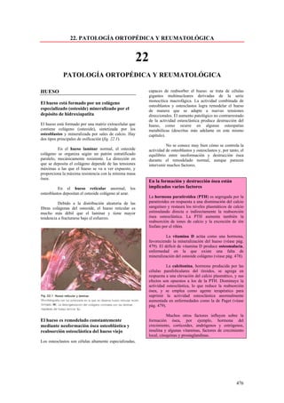 22. PATOLOGÍA ORTOPÉDICA Y REUMATOLÓGICA


                                                         22
            PATOLOGÍA ORTOPÉDICA Y REUMATOLÓGICA

HUESO                                                         capaces de reabsorber el hueso: se trata de células
                                                              gigantes multinucleares derivadas de la serie
                                                              monocítica macrofágica. La actividad combinada de
El hueso está formado por un colágeno
                                                              osteoblastos y osteoclastos logra remodelar el hueso
especializado (osteoide) mineralizado por el                  de manera que se adapte a nuevas tensiones
depósito de hidroxiapatita                                    direccionales. El aumento patológico no contrarrestado
                                                              de la actividad osteoclástica produce destrucción del
El hueso está formado por una matriz extracelular que         hueso, como ocurre en algunas osteopatías
contiene colágeno (osteoide), sintetizada por los             metabólicas (descritas más adelante en este mismo
osteoblastos y mineralizada por sales de calcio. Hay          capítulo).
dos tipos principales de osificación (fig. 22.1).
                                                                        No se conoce muy bien cómo se controla la
          En el hueso laminar normal, el osteoide             actividad de osteoblastos y osteoclastos y, por tanto, el
colágeno se organiza según un patrón estratificado            equilibrio entre neoformación y destrucción ósea
paralelo, mecánicamente resistente. La dirección en           durante el remodelado normal, aunque parecen
que se deposita el colágeno depende de las tensiones          intervenir muchos factores.
máximas a las que el hueso se va a ver expuesto, y
proporciona la máxima resistencia con la mínima masa
ósea.
                                                              En la formación y destrucción ósea están
          En el hueso reticular anormal, los                  implicados varios factores
osteoblastos depositan el osteoide colágeno al azar.
                                                              La hormona paratiroidea (PTH) es segregada por la
          Debido a la distribución aleatoria de las           paratiroides en respuesta a una disminución del calcio
fibras colágenas del osteoide, el hueso reticular es          sanguíneo y restaura los niveles plasmáticos de calcio
mucho más débil que el laminar y tiene mayor                  estimulando directa o indirectamente la reabsorción
tendencia a fracturarse bajo el esfuerzo.                     ósea osteoclástica. La PTH aumenta también la
                                                              reabsorción de iones de calcio y la excreción de ión
                                                              fosfato por el riñón.

                                                                        La vitamina D actúa como una hormona,
                                                              favoreciendo la mineralización del hueso (véase pág.
                                                              479). El déficit de vitamina D produce osteomalacia,
                                                              enfermedad en la que existe una falta de
                                                              mineralización del osteoide colágeno (véase pág. 478).

                                                                        La calcitonina, hormona producida por las
                                                              células parafoliculares del tiroides, se agrega en
                                                              respuesta a una elevación del calcio plasmático, y sus
                                                              efectos son opuestos a los de la PTH. Disminuye la
                                                              actividad osteoclástica, lo que reduce la reabsorción
                                                              ósea, y se emplea como agente terapéutico para
                                                              suprimir la actividad osteoclástica anormalmente
                                                              aumentada en enfermedades como la de Paget (véase
                                                              pág. 479).

                                                                         Muchos otros factores influyen sobre la
El hueso es remodelado constantemente                         formación ósea, por ejemplo, hormona del
mediante neoformación ósea osteoblástica y                    crecimiento, corticoides, andrógenos y estrógenos,
reabsorción osteoclástica del hueso viejo                     insulina y algunas vitaminas, factores de crecimiento
                                                              local, citoquinas y prostaglandinas.
Los osteoclastos son células altamente especializadas,




                                                                                                                  476
 