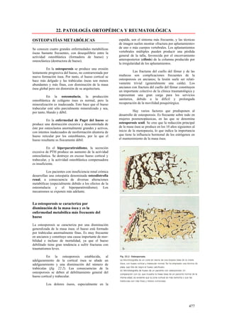 22. PATOLOGÍA ORTOPÉDICA Y REUMATOLÓGICA

OSTEOPATÍAS METABÓLICAS                                   espalda, son el síntoma más frecuente, y las técnicas
                                                          de imagen suelen mostrar «fractura por aplastamiento»
Se conocen cuatro grandes enfermedades metabólicas        de uno o más cuerpos vertebrales. Los aplastamientos
óseas bastante frecuentes, con desequilibrio entre la     vertebrales múltiples pueden producir una pérdida
actividad osteoblástica (formadora de hueso) y            general de la talla, favorecida por el encorvamiento
osteoclástica (destructora de hueso).                     anteroposterior (cifosis) de la columna producido por
                                                          la irregularidad de los aplastamientos.
         En la osteoporosis se produce una erosión
lentamente progresiva del hueso, no contrarrestada por               Las fracturas del cuello del fémur y de las
nueva formación ósea. Por tanto, el hueso cortical se     muñecas son complicaciones frecuentes de la
hace más delgado y las trabéculas óseas son menos         osteoporosis en ancianos; la lesión suele ser relati-
abundantes y más finas, con disminución de la masa        vamente trivial (generalmente una caída). Los
ósea global pero sin distorsión de su arquitectura.       ancianos con fractura del cuello del fémur constituyen
                                                          un importante colectivo de la clínica traumatológica y
           En la osteomalacia, la producción              representan una gran carga para los servicios
osteoblástica de colágeno óseo es normal, pero la         sanitarios, debido a la difícil y prolongada
mineralización es inadecuada. Esto hace que el hueso      recuperación de la movilidad posquirúrgica.
trabecular esté sólo parcialmente mineralizado y sea,
por tanto, blando y débil.                                          Hay varios factores que predisponen al
                                                          desarrollo de osteoporosis. Es frecuente sobre todo en
          En la enfermedad de Paget del hueso se          mujeres posmenopáusicas, en las que se denomina
produce una destrucción excesiva y descontrolada de       osteoporosis senil. Se cree que la reducción principal
éste por osteoclastos anormalmente grandes y activos,     de la masa ósea se produce en los 10 años siguientes al
con intentos inadecuados de neoformación aleatoria de     inicio de la menopausia, lo que indica la importancia
hueso reticular por los osteoblastos, por lo que el       que tiene la influencia hormonal de los estrógenos en
hueso resultante es físicamente débil.                    el mantenimiento de la masa ósea.

           En el hiperparatiroidismo, la secreción
excesiva de PTH produce un aumento de la actividad
osteoclástica. Se destruye en exceso hueso cortical y
trabecular, y la actividad osteoblástica compensadora
es insuficiente.

          Los pacientes con insuficiencia renal crónica
desarrollan una osteopatía denominada osteodistrofia
renal, a consecuencia de diversas alteraciones
metabólicas (especialmente debido a los efectos de la
osteomalacia y el hiperparatiroidismo). Los
mecanismos se exponen más adelante.


La osteoporosis se caracteriza por
disminución de la masa ósea y es la
enfermedad metabólica más frecuente del
hueso

La osteoporosis se caracteriza por una disminución
generalizada de la masa ósea; el hueso está formado
por trabéculas anormalmente finas. Es muy frecuente
en ancianos y constituye una causa importante de mor-
bilidad e incluso de mortalidad, ya que el hueso
debilitado tiene gran tendencia a sufrir fracturas con
traumatismos leves.

          En la osteoporosis establecida,           al
adelgazamiento de la cortical ósea se añade        un
adelgazamiento y una disminución del número         de
trabéculas (fig. 22.2). Las consecuencias de        la
osteoporosis se deben al debilitamiento general    del
hueso cortical y trabecular.

         Los dolores óseos, especialmente en la




                                                                                                            477
 