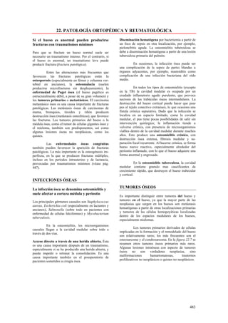 22. PATOLOGÍA ORTOPÉDICA Y REUMATOLÓGICA

Si el hueso es anormal pueden producirse                   Diseminación hematógena por bacteriemia a partir de
fracturas con traumatismos mínimos                         un foco de sepsis en otra localización, por ejemplo,
                                                           pielonefritis aguda. La osteomielitis tuberculosa se
Para que se fracture un hueso normal suele ser             debe a diseminación hematógena a partir de una lesión
necesario un traumatismo intenso. Por el contrario, si     tuberculosa primaria del pulmón.
el hueso es anormal, un traumatismo leve puede
producir fractura (fractura patológica).                            En ocasiones, la infección ósea puede ser
                                                           una complicación de la sepsis de partes blandas u
          Entre las alteraciones más frecuentes que        órganos adyacentes, por ejemplo, mastoiditis como
favorecen las fracturas patológicas están la               complicación de una infección bacteriana del oído
osteoporosis (especialmente en fémur y columna ver-        medio.
tebral en ancianos), la osteomalacia (suelen
producirse microfracturas sin desplazamiento), la                     En todos los tipos de osteomielitis (excepto
enfermedad de Paget ósea (el hueso pagético es             en la TB) la cavidad medular es ocupada por un
estructuralmente débil, a pesar de su gran volumen) y      exudado inflamatorio agudo purulento, que provoca
los tumores primarios o metastásicos. El carcinoma         necrosis de las trabéculas óseas intermedulares. La
metastásico óseo es una causa importante de fracturas      destrucción del hueso cortical puede hacer que pase
patológicas. Las metástasis óseas de carcinomas de         pus al tejido conectivo extraóseo, lo que ocasiona una
mama, bronquios, tiroides y riñón producen                 fístula crónica supurativa. Dado que la infección se
destrucción ósea (metástasis osteolíticas), que favorece   localiza en un espacio limitado, como la cavidad
las fracturas. Los tumores primarios del hueso o la        medular, el pus tiene pocas posibilidades de salir sin
médula ósea, como el tumor de células gigantes óseo y      intervención quirúrgica; la inflamación tiende a
el mieloma, también son predisponentes, así como           volverse crónica, con presencia de microorganismos
algunas lesiones óseas no neoplásicas, como los            viables dentro de la cavidad medular durante muchos
quistes.                                                   años. Esto produce una osteomielitis crónica, con
                                                           destrucción ósea extensa, fibrosis medular y su-
          Las enfermedades óseas congénitas                puración focal recurrente. Al hacerse crónica, se forma
también pueden favorecer la aparición de fracturas         hueso nuevo reactivo, especialmente alrededor del
patológicas. La más importante es la osteogénesis im-      periostio inflamado, con lo que el hueso adquiere una
perfecta, en la que se producen fracturas múltiples,       forma anormal y engrosada.
incluso en los períodos intrauterino y de lactancia,
provocadas por traumatismos mínimos (véase pág.                       En la osteomielitis tuberculosa, la cavidad
487).                                                      medular contiene granulo mas caseificantes de
                                                           crecimiento rápido, que destruyen el hueso trabecular
                                                           y cortical.
INFECCIONES ÓSEAS

La infección ósea se denomina osteomielitis y
                                                           TUMORES ÓSEOS
suele afectar a corteza médula y periostio
                                                           Es importante distinguir entre tumores del hueso y
                                                           tumores en el hueso, ya que la mayor parte de las
Los principales gérmenes causales son Staphylococcus
                                                           neoplasias que surgen en los huesos son metástasis
aureus, Escherichia coli (especialmente en lactantes y
                                                           hematógenas a partir de otras localizaciones primarias
ancianos), Salmonella (sobre todo en pacientes con
                                                           y tumores de las células hemopoyéticas localizadas
enfermedad de células falciformes) y Mycobacterium
                                                           dentro de los espacios medulares de los huesos,
tuberculosis.
                                                           especialmente mielomas.
          En la osteomielitis, los microorganismos
                                                                      Los tumores primarios derivados de células
causales llegan a la cavidad medular sobre todo a
                                                           implicadas en la formación y el remodelado del hueso
través de dos vías.
                                                           son relativamente raros; los más frecuentes son el
                                                           osteosarcoma y el condrosarcoma. En la figura 22.7 se
Acceso directo a través de una herida abierta. Ésta
                                                           resumen otros tumores óseos primarios más raros.
es una causa importante después de un traumatismo,
                                                           Algunas lesiones intraóseas con aspecto de tumores
especialmente si se ha producido una herida abierta, y
                                                           óseos no son verdaderas neoplasias, sino
puede impedir o retrasar la consolidación. Es una
                                                           malformaciones        hamartomatosas,         trastornos
causa importante también en el posoperatorio de
                                                           proliferativos no neoplásicos o quistes no neoplásicos.
pacientes sometidos a cirugía ósea.




                                                                                                              483
 