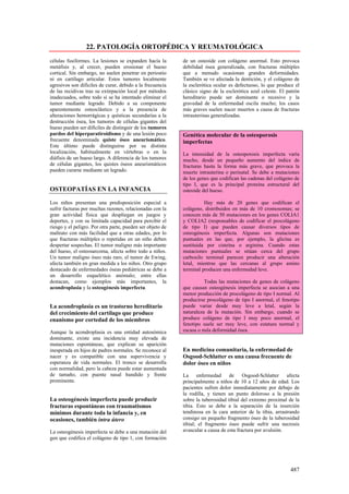 22. PATOLOGÍA ORTOPÉDICA Y REUMATOLÓGICA
células fusiformes. La lesiones se expanden hacía la        de un osteoide con colágeno anormal. Esto provoca
metáfisis y, al crecer, pueden erosionar el hueso           debilidad ósea generalizada, con fracturas múltiples
cortical. Sin embargo, no suelen penetrar en periostio      que a menudo ocasionan grandes deformidades.
ni en cartílago articular. Estos tumores localmente         También se ve afectada la dentición, y el colágeno de
agresivos son difíciles de curar, debido a la frecuencia    la esclerótica ocular es defectuoso, lo que produce el
de las recidivas tras su extirpación local por métodos      clásico signo de la esclerótica azul celeste. El patrón
inadecuados, sobre todo sí se ha intentado eliminar el      hereditario puede ser dominante o recesivo y la
tumor mediante legrado. Debido a su componente              gravedad de la enfermedad oscila mucho; los casos
aparentemente osteoclástico y a la presencia de             más graves suelen nacer muertos a causa de fracturas
alteraciones hemorrágicas y quísticas secundarias a la      intrauterinas generalizadas.
destrucción ósea, los tumores de células gigantes del
hueso pueden ser difíciles de distinguir de los tumores
pardos del hiperparatiroidismo y de una lesión poco         Genética molecular de la osteoporosis
frecuente denominada quiste óseo aneurismático.             imperfectas
Este último puede distinguirse por su distinta
localización, habitualmente en vértebras o en la            La intensidad de la osteoporosis imperfecta varía
diáfisis de un hueso largo. A diferencia de los tumores     mucho, desde un pequeño aumento del índice de
de células gigantes, los quistes óseos aneurismáticos       fracturas hasta la forma más grave, que provoca la
pueden curarse mediante un legrado.                         muerte intrauterina o perinatal. Se debe a mutaciones
                                                            de los genes que codifican las cadenas del colágeno de
                                                            tipo I, que es la principal proteína estructural del
OSTEOPATÍAS EN LA INFANCIA                                  osteoide del hueso.

Los niños presentan una predisposición especial a                     Hay más de 20 genes que codifican el
sufrir facturas por muchas razones, relacionadas con la     colágeno, distribuidos en más de 10 cromosomas; se
gran actividad física que despliegan en juegos y            conocen más de 50 mutaciones en los genes COLIA1
deportes, y con su limitada capacidad para percibir el      y COLIA2 (responsables de codificar el procolágeno
riesgo y el peligro. Por otra parte, pueden ser objeto de   de tipo I) que pueden causar diversos tipos de
maltrato con más facilidad que a otras edades, por lo       osteogénesis imperfecta. Algunas son mutaciones
que fracturas múltiples o repetidas en un niño deben        puntuales en las que, por ejemplo, la glicina es
despertar sospechas. El tumor maligno más importante        sustituida por cisteína o arginina. Cuando estas
del hueso, el osteosarcoma, afecta sobre todo a niños.      mutaciones puntuales se sitúan cerca del grupo
Un tumor maligno óseo más raro, el tumor de Ewing,          carboxilo terminal parecen producir una alteración
afecta también en gran medida a los niños. Otro grupo       letal, mientras que las cercanas al grupo amino
destacado de enfermedades óseas pediátricas se debe a       terminal producen una enfermedad leve.
un desarrollo esquelético anómalo; entre ellas
destacan, como ejemplos más importantes, la                           Todas las mutaciones de genes de colágeno
acondroplasia y la osteogénesis imperfecta.                 que causan osteogénesis imperfecta se asocian a una
                                                            menor producción de procolágeno de tipo I normal. Al
                                                            producirse procolágeno de tipo I anormal, el fenotipo
La acondroplasia es un trastorno hereditario                puede variar desde muy leve a letal, según la
del crecimiento del cartílago que produce                   naturaleza de la mutación. Sin embargo, cuando se
enanismo por cortedad de los miembros                       produce colágeno de tipo I muy poco anormal, el
                                                            fenotipo suele ser muy leve, con estatura normal y
Aunque la acondroplasia es una entidad autosómica           escasa o nula deformidad ósea.
dominante, existe una incidencia muy elevada de
mutaciones espontáneas, que explican su aparición
inesperada en hijos de padres normales. Se reconoce al      En medicina comunitaria, la enfermedad de
nacer y es compatible con una supervivencia y               Osgood-Schlatter es una causa frecuente de
esperanza de vida normales. El tronco se desarrolla         dolor óseo en niños
con normalidad, pero la cabeza puede estar aumentada
de tamaño, con puente nasal hundido y frente                La enfermedad de Osgood-Schlatter afecta
prominente.                                                 principalmente a niños de 10 a 12 años de edad. Los
                                                            pacientes sufren dolor inmediatamente por debajo de
                                                            la rodilla, y tienen un punto doloroso a la presión
La osteogénesis imperfecta puede producir                   sobre la tuberosidad tibial del extremo proximal de la
fracturas espontáneas con traumatismos                      tibia. Esto se debe a la separación de la inserción
mínimos durante toda la infancia y, en                      tendinosa en la cara anterior de la tibia, arrastrando
ocasiones, también intra útero                              consigo un pequeño fragmento óseo de la tuberosidad
                                                            tibial; el fragmento óseo puede sufrir una necrosis
La osteogénesis imperfecta se debe a una mutación del       avascular a causa de esta fractura por avulsión.
gen que codifica el colágeno de tipo 1, con formación




                                                                                                              487
 
