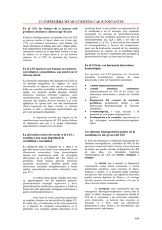 23. ENFERMEDADES MULTISISTEMICAS IMPORTANTES

En el LES, las lesiones de la mucosa oral                  membrana basal (lo que produce un engrosamiento de
producen erosiones y úlceras superficiales                 la membrana) o en el mesangio (con expansión
                                                           mesangial); los métodos de inmunofluorescencia
Clínica e histológicamente, las lesiones orales del LES    muestran cómo los complejos contienen tres tipos de
se parecen mucho al liquen plano oral (véase pág.          inmunoglobulina, IgG, IgA e IgM, y dos tipos de
195), con erosiones eritematosas, pero afectan con         complemento, C3 y Clq. La detección de este conjunto
mayor frecuencia al paladar duro que el liquen plano.      de inmunoglobulinas y factores del complemento,
Una característica histológica típica del LE oral es la    junto con la localización especial de los complejos
destrucción extensa de la capa basal, similar a la que     inmunológicos en relación con la membrana basal
se observa en el liquen plano y en las lesiones            glomerular son factores importantes para distinguir la
cutáneas. En el 20% de pacientes hay lesiones              glomerulonefritis lúpica de otros tipos no lúpicos.
mucosas.

                                                           En el LES hay con frecuencia alteraciones
En el LES aparecen con frecuencia trastornos               hematológicas
neurológicos y psiquiátricos, que pueden ser el
síntoma inicial                                            Los pacientes con LES presentan con frecuencia
                                                           anomalías hematológicas, algunas de causa
La afectación neurológica más frecuente en el LES es       desconocida y otras por mecanismo autoinmune.
un trastorno psiquiátrico no orgánico de causa
desconocida; en algunos casos que se autopsian se          •    Anemia hipocroma normocítica.
halla una vasculitis neutrofílica o linfocítica cerebral   •    Anemia           hemolítica          autoinmune
aguda. Los pacientes pueden presentar también                   (aproximadamente un 10% de los casos), con
numerosos trastornos cerebrales orgánicos, como                 anticuerpos eritrocitarios y prueba de Coombs
desmielinización focal, microinfartos y pérdida                 positiva.
neuronal, que originan diversos síntomas. Las crisis       •    Disminución del recuento de leucocitos
epilépticas de «grand mal» son una manifestación                periféricos, generalmente debido a una
clínica importante del lupus cerebral. La oclusión              disminución desproporcionada de linfocitos
vascular se debe a anticuerpos antifosfolípidos que             (linfopenia).
provocan agregación plaquetaria.                           •    Trombocitopenia, a veces asociada a la
                                                                presencia de anticuerpos antiplaquetarios.
         Es importante recordar que algunas de las         •    Predisposición a la trombosis, especialmente si
manifestaciones neurológicas del LES pueden deberse             hay anticuerpos anticardiolipina/anticoagulante
al tratamiento más que a la propia enfermedad,                  lúpico.
especialmente la terapia con corticoides.

                                                           Los síntomas mioesqueléticos pueden ser la
La afectación renal es frecuente en el LES y               manifestación más precoz del LES
constituye una causa importante de
morbilidad y mortalidad                                    El LES con frecuencia se manifiesta clínicamente por
                                                           síntomas mioesqueléticos. Alrededor del 90% de los
La afectación renal es frecuente en el lupus y su          pacientes pueden sufrir dolor articular y otros síntomas
gravedad puede oscilar desde leves alteraciones (como      de artritis, que pueden preceder al diagnóstico de LES
albuminuria asintomática) hasta glomerulopatía             en unos años. Los principales trastornos
intensa con insuficiencia renal. Las principales           reumatológicos del LES son artritis, osteopatía y
alteraciones de la nefropatía del LES afectan al           mialgias.
glomérulo, donde pueden aparecer numerosas
anomalías estructurales. También puede haber                          La artritis, que a menudo se diagnostica
alteraciones vasculares extraglomerulares y lesión         erróneamente como artritis reumatoide o artritis
tubular, especialmente una nefritis intersticial (véase    poliarticular asimétrica, suele comenzar en dedos,
pág. 333).                                                 muñecas y rodillas. A la artropatía puede contribuir
                                                           una necrosis ósea avascular. Las superficies sinoviales
          La nefritis lúpica puede remedar otros tipos     pueden mostrar depósitos de fibrina y el cartílago
de glomerulopatía con los siguientes patrones:             articular presenta alteraciones similares a las que se
glomerulonefritis mesangial segmentaria y focal,           observan en la artritis reumatoide.
glomerulonefritis proliferativa segmentaría y focal con
lesión del ovillo glomerular, nefropatía membranosa y                 La osteopatía suele manifestarse por una
patrón membranoproliferativo.                              osteoporosis desproporcionadamente intensa para la
                                                           edad. Es difícil distinguir la osteoporosis debida al
          Estos tipos de lesión estructural glomerular     LES de la secundaria a los corticoides empleados
se estudian e ilustran con más detalle en la página 333.   como tratamiento. La necrosis ósea avascular es
En todos ellos, el fundamento de la lesión glomerular      frecuente en el LES, tiene una distribución
es el depósito de complejos inmunológicos en el            poliarticular y suele afectar a las articulaciones que
glomérulo. Los complejos pueden depositarse en la          presentan artritis más intensa.



                                                                                                              498
 