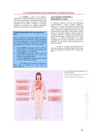 23. ENFERMEDADES MULTISISTEMICAS IMPORTANTES
          Las mialgias, o dolor en los músculos           ESCLEROSIS SISTÉMICA
esqueléticos, es una manifestación muy frecuente del      PROGRESIVA (ESP)
LES, pero a menudo no se valoran clínicamente, dado
que el dolor que originan es difícil de separar del
producido por la artritis coexistente. La biopsia         La esclerosis sistémica es una de las denominadas
muscular en pacientes con mialgias importantes            «conectivopatías» y afecta a muchos sistemas y
muestran con frecuencia una vasculitis linfocítica.       órganos. Es tres veces más frecuente en mujeres que
                                                          en hombres, y afecta sobre todo a mujeres de edad
                                                          media o avanzada. La principal alteración es un exceso
                                                          de formación de tejido fibroso en los tejidos. El tejido
Estudio inmunológico ante una sospecha de                 fibroso es sobre todo colágeno y provoca rigidez de
LES                                                       los tejidos afectados, a menudo con destrucción de
                                                          células especializadas. El engrosamiento de la pared
Hay un conjunto de anticuerpos dirigidos contra los       vascular y la fibrosis perivascular son signos
núcleos (anticuerpos antinucleares: ANA) que pueden       característicos de la esclerosis sistémica y son los res-
servir para el diagnóstico. No son específicos del LES,   ponsables de una lesión isquémica progresiva en
sino que pueden aparecer en algunos de los síndromes      numerosos tejidos.
con superposición del lupus y otras conectivopatías.
                                                                    La piel es el órgano más afectado por la
•   El anti-ADNds (anticuerpos frente a ADN de            esclerosis sistémica, pero también pueden serlo otros,
    doble cadena) es el anticuerpo detectado con          como tracto digestivo, pulmón, riñón y corazón (fig.
    mayor frecuencia y más específico.                    23.3).
•   El anti-ADNss (anticuerpo frente a ADN de
    cadena única) puede hallarse en el LES, pero
    también en otras enfermedades.
•   La historia anti-ADN es especialmente frecuente
    en el LES inducido por fármacos.

         En la página 104 se exponen los anticuerpos
útiles para la detección de otros tipos de
conectivopatías.




                                                                                                              499
 