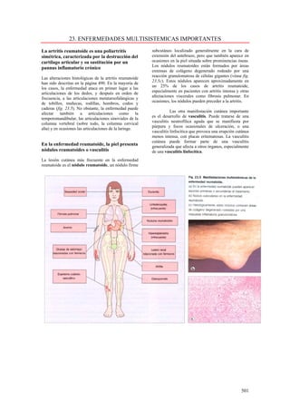23. ENFERMEDADES MULTISISTEMICAS IMPORTANTES

La artritis reumatoide es una poliartritis                subcutáneo localizado generalmente en la cara de
simétrica, caracterizada por la destrucción del           extensión del antebrazo, pero que también aparece en
cartílago articular y su sustitución por un               ocasiones en la piel situada sobre prominencias óseas.
                                                          Los nódulos reumatoides están formados por áreas
pannus inflamatorio crónico
                                                          extensas de colágeno degenerado rodeado por una
                                                          reacción granulomatosa de células gigantes (véase fig.
Las alteraciones histológicas de la artritis reumatoide
                                                          23.5c). Estos nódulos aparecen aproximadamente en
han sido descritas en la página 490. En la mayoría de
                                                          un 25% de los casos de artritis reumatoide,
los casos, la enfermedad ataca en primer lugar a las
                                                          especialmente en pacientes con artritis intensa y otras
articulaciones de los dedos, y después en orden de
                                                          afectaciones viscerales como fibrosis pulmonar. En
frecuencia, a las articulaciones metatarsofalángicas y
                                                          ocasiones, los nódulos pueden preceder a la artritis.
de tobillos, muñecas, rodillas, hombros, codos y
caderas (fig. 23.5). No obstante, la enfermedad puede
                                                                     Las otra manifestación cutánea importante
afectar también a articulaciones como la
                                                          es el desarrollo de vasculitis. Puede tratarse de una
temporomandibular, las articulaciones sinoviales de la
                                                          vasculitis neutrofílica aguda que se manifiesta por
columna vertebral (sobre todo, la columna cervical
                                                          púrpura y focos ocasionales de ulceración, o una
alta) y en ocasiones las articulaciones de la laringe.
                                                          vasculitis linfocítica que provoca una erupción cutánea
                                                          menos intensa, con placas eritematosas. La vasculitis
                                                          cutánea puede formar parte de una vasculitis
En la enfermedad reumatoide, la piel presenta             generalizada que afecta a otros órganos, especialmente
nódulos reumatoides o vasculitis                          de una vasculitis linfocítica.
La lesión cutánea más frecuente en la enfermedad
reumatoide es el nódulo reumatoide, un nódulo firme




                                                                                                            501
 
