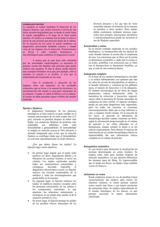 examen post mortem                                                    diversos procesos a los que han de verse
La autopsia se realiza mediante la disección de los                   sometidos durante la inclusión de la muestra
órganos internos, que suelen extraerse a través de una                en parafina u otros medios. Silos tejidos
única incisión longitudinal que va desde el cuello hasta              deben examinarse mediante técnicas espe-
la región suprapúbica a lo largo de la línea media                    ciales (por ejemplo, microscopio electrónico
anterior. El cerebro se examina tras levantar la calota a             o inmunocitoquímica) puede ser necesario el
través de una incisión que pasa por detrás de la cabeza.              uso de fijadores especiales.
En la mayoría de los casos se puede establecer un
diagnóstico provisional mediante examen a simple             hematoxilina y eosina
vista de los órganos tras la disección. Posteriormente          Es la tinción estándar empleada en los estudios
se llevan a cabo estudios histológicos y                        histológicos. La hematoxilina tiñe los núcleos de
microbiológicos para establecer el diagnóstico exacto.          color morado intenso; la eosina tiñe el citoplasma
                                                                de rosa. Las estructuras que se tiñen con la eosina
          A menos que el caso haya sido solicitado              se denominan eosinófilas o, dado que la eosina es
por las autoridades medicolegales, es necesario el              un ácido, acidófilas. Las estructuras que se tiñen
permiso escrito del familiar más próximo para poder             con la hematoxilina se denominan basófilas, ya
realizar una autopsia. Si éste lo desea, puede hacerse          que se trata de una sustancia básica.
una «autopsia limitada» en la que, por ejemplo, sólo se
examine el corazón o el cerebro, si cree que la              hemograma completo
enfermedad está localizada en esa zona.                         Es la base de los estudios hematológicos iniciales
                                                                y se realiza habitualmente con aparatos que dan
           Tras la extirpación y disección de los               en cifras los niveles de hemoglobina, el número y
órganos, éstos son repuestos en las cavidades                   el tamaño (diámetro y volumen) de los glóbulos
corporales, que se levan, y se suturan las incisiones. La       rojos, el número de leucocitos y el de plaquetas.
reconstrucción del cuerpo es una parte importante de            El examen microscópico de un frotis de sangre
la autopsia. Cuando se cubre al difunto con el sudario,         proporciona valiosa información sobre la
el cuerpo no debe presentar signos visibles del estudio         naturaleza de eritrocitos y leucocitos, especial-
realizado.                                                      mente sobre la presencia de formas anormales de
                                                                cualquiera de estas células. El aspecto citológico
                                                                puede ser una pista diagnóstica muy importante,
fijación y fijadores                                            pero no todas las muestras se examinan
     El diagnóstico histológico de los procesos                 microscópicamente, dado que es muy laborioso y
     patológicos se basa todavía en gran medida en el           caro, y requiere mucho tiempo. En la mayoría de
     examen microscópico de un corte tisular fino (3-5          los casos, el personal de laboratorio de
     µm), incluido en parafina después de haber sido            hematología decidirá cuándo examinar un frotis,
     fijado. Las sustancias fijadoras de proteínas más          según la información proporcionada en el volante
     empleadas      son    aldehídos,    sobre     todo         de petición y las cifras obtenidas en el
     formaldehído y glutaraldehído. El formaldehído             hemograma, aunque siempre lo harán si se les
     se emplea en solución acuosa al 10% (formol), a            solícita expresamente. Para obtener el máximo de
     menudo tamponada para evitar que la solución               información de un estudio hematológico básico es
     fijadora se acidifique (dado que el formaldehído           imprescindible dar una información clínica
     se convierte espontáneamente en ácido fórmico).            completa en el volante de petición.

           ¿Por que deben fijarse los tejidos? La
     fijación logra varios objetivos:                        histoquímica enzimática
                                                                  Es una técnica para demostrar la localización de
     •    En primer lugar impide que el tejido sufra              enzimas determinadas en cortes tisulares. Se
          autólisis (es decir, degradación debido a la            emplea sobre todo para estudiar biopsias de
          liberación de enzimas tisulares al morir las            músculo esquelético, ya que permite diferenciar
          células). Los tejidos autolisados pierden               los distintos tipos de fibras. Es imprescindible
          todas sus características estructurales y               que el tejido sea fresco, no fijado (véase también
          citológicas,    haciendo       imposible      el        «corte en fresco»).
          diagnóstico microscópico exacto. La fijación
          inactiva las enzimas responsables de la
          autólisis y mata los microorganismos que           inclusiones en resma
          pueda haber en la muestra.                              Puede emplearse resma en vez de parafina (véase
     •    En segundo lugar, la fijación endurece los              «procesamiento del tejido») para incluir las
          tejidos al establecer puentes cruzados entre            muestras tisulares; la resma permite realizar
          las proteínas estructurales de las células y            cortes mucho más finos y con mayor resolución
          los componentes estromales, lo que                      de estructuras finas. Se emplea especialmente en
          mantiene las relaciones estructurales y                 el estudio histológico de los huesos, ya que
          citológicas en un estado muy similar al de la           permite seccionar la matriz densamente
          situación normal en vivo.                               calcificada.
     •    En tercer lugar, la fijación protege los tejidos
          de los posibles efectos indeseados de los
 