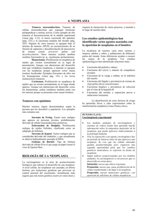 4. NEOPLASIA
           Tumores neuroendocrinos. Tumores de              requiere la interacción de varios procesos, a menudo a
células neuroendocrinas que segregan hormonas               lo largo de muchos años.
polipeptídicas o aminas activas. Como ejemplo de ello
tenemos el feocromocitoma de la médula suprarrenal
(véase pág. 3.12), el tumor carcinoide del apéndice         Los estudios epidemiológicos han
(pág. 233) y el carcinoma medular del tiroides (pág.        identificado varios agentes asociados con
305). Algunos de estos tumores se agrupan bajo el
término de tumores APUD, en reconocimiento de su            la aparición de neoplasias en el hombre
función de captación y descarboxilación de precursores
de     aminas     (amine    precursor     uptake    and     La incidencia de tumores varía entre varones y
decarboxylation). Otros tumores reciben también             mujeres, adultos y niños, y poblaciones de diferentes
nombres funcionales (p. ej.. insulinoma, prolactinoma).     partes del mundo. Estas diferencias ayudan a conocer
           Hamartomas. Proliferación no neoplásica de       las causas de la neoplasia. Los estudios
tejidos que existen normalmente en su lugar de              epidemiológicos han identificado relaciones entre:
presentación. Aunque son alteraciones del desarrollo
más que verdaderas neoplasias, a menudo se agrupan          •   Carcinoma del pulmón y tabaco.
con las neoplasias porque aparecen corno masas              •   Carcinoma del cérvix y número de compañeros
tisulares localizadas. Ejemplos frecuentes de ellos son         sexuales.
los hemangiomas (véase pág. 141) y los nevus                •   Carcinoma de la vejiga y trabajo en la industria
melanocíticos (lunares).                                        del caucho.
           Coristomas. Proliferación no neoplásica de       •   Carcinoma del hígado y prevalencia de toxinas de
tejidos que no existen normalmente en el lugar donde            Aspergillius flavus (micotoxinas).
aparece. Aunque son alteraciones del desarrollo, como       •   Carcinoma hepático y prevalencia de infección
los hamartomas, suelen estudiarse también junto con             por el virus de la hepatitis B.
los tumores porque se presentan como masas tisulares.       •   Carcinoma del tiroides y exposición previa a
                                                                radiaciones ionizantes.

Tumores con epónimos                                                 La identificación de estos factores de riesgo
                                                            ha permitido llevar a cabo experimentos sobre la
Muchos tumores siguen denominándose según la                transformación neoplásica (véase Puntos clave).
persona que los descubrió o popularizó. Los ejemplos
más comunes son:
                                                            PUNTOS CLAVE:
          Sarcoma de Ewing. Tumor óseo maligno              Carcinogénesis experimental
que aparece en personas jóvenes, probablemente
derivado de células neuroendocrinas primitivas.             •   Los modelos animales de carcinogénesis y
          Enfermedad de Hodgkin. Proliferación                  sistemas de cultivo tisular han aportado mucha
maligna de tejidos linfoides, clasificada como un               información sobre la naturaleza molecular de la
subgrupo de linfomas.                                           neoplasia, que puede aplicarse indirectamente a
          Sarcoma de Kaposi. Tumor maligno que se               la patología humana.
consideraba derivado del endotelio, y que actualmente       •   Tras la exposición a un agente carcinogénico hay
se observa habitualmente asociado al SIDA.                      un período de latencia antes de que aparezca una
          Linfoma de Burkitt. Tipo de linfoma                   neoplasia. Se cree que las células alteradas
derivado de células B en el que juega un papel causal el        quedan predeterminadas pero requieren una
virus de Epstein-Barr.                                          segunda oportunidad para que los cambios
                                                                genéticos moleculares se expresen en forma de
                                                                neoplasia.
BIOLOGÍA DE LA NEOPLASIA                                    •   Según indicios proporcionados por los modelos
                                                                animales, la carcinogénesis es un proceso que se
La carcinogénesis es la serie de acontecimientos                desarrolla en varias fases:
biológicos que subyace al desarrollo de una neoplasia.      •   Iniciación: suceso que altera el genoma.
A nivel celular, las neoplasias son causadas, en último     •   Promoción: suceso que causa proliferación de la
término, por mutaciones genéticas que provocan un               célula transformada y da lugar a la neoplasia.
control anormal del crecimiento. Actualmente todo           •   Progresión: nuevas mutaciones genéticas, con
sugiere que esta lesión genética ocurre en varias fases y       aparición de subclones de células neoplásicas.




                                                                                                               46
 