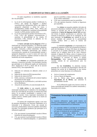 5. RESPUESTAS TISULARES A LA LESIÓN
          El ácido araquidónico se metaboliza siguiendo            para los neutrófilos e induce moléculas de adherencia
dos vías principales                                               de las células endoteliales.
                                                               •   C345, que es quimiotáctico para los neutrófilos.
1.   La vía de la ciclooxigenasa produce: tromboxano A2        •   C3b, que opsoniza bacterias y facilita su fagocitosis
     (TXA2), que agrega las plaquetas y produce                    por neutrófilos.
     vasoconstricción; prostaciclina (PGI2), que inhibe la
     agregación plaquetaria y dilata los vasos, y                        Las cininas son pequeños péptidos derivados de
     prostaglandinas estables (PGE2, PGFα, PGD2) que           precursores plasmáticos mediante división proteolitica. El
     producen vasodilatación y aumentan la permeabilidad       sistema es activado por una de las proteínas de la
     vascular. La PGE2 produce también dolor.                  coagulación, el factor de Hageman (factor XII) activado;
2.   La vía de la lipoxigenasa produce leucotrienos (LTC4,     éste divide el péptido precalicreina en calicreina. Esta
     LTD4, LTE4) que producen vasoconstricción y               estimula la formación, a partir de un cininógeno de alto
     aumentan la permeabilidad de las vénulas. El              peso molecular, de bradicinina que, además de ser un
     leucotrieno LTB4 estimula la adhesión de los              potente mediador del aumento de la permeabilidad
     leucocitos al endotelio.                                  vascular, produce dolor y activa el sistema del
                                                               complemento.
          El factor activador de las plaquetas (PAF) es
sintetizado por mastocitos/basófilos y su liberación puede                La vía de la coagulación es la responsable de la
ser estimulada por IgE. También lo sintetizan plaquetas,       coagulación sanguínea a través de la formación de fibrina a
neutrófilos, monocitos y células endoteliales. Se trata de     partir del fibrinógeno. El factor XII (factor de Hageman)
un compuesto fosfolípido especializado que produce             es activado en el exudado inflamatorio cuando entra en
vasoconstricción, aumento de la permeabilidad vascular y       contacto con el colágeno fuera de los vasos. Entonces
agregación plaquetaria y es por lo menos mil veces más         estimula el deposito de fibrina, activa el sistema de las
potente que la histamina. También estimula la síntesis de      cininas y estimula también el sistema trombolítico. Cuando
metabolitos del ácido araquidónico.                            el fibrinógeno se convierte en fibrina, se forman
                                                               fibrinopéptidos; éstos aumentan la permeabilidad
           Las citocinas son polipéptidos producidos por       vascular, además de ser quimiotácticos para los
linfocitos y monocitos activados. Las principales citocinas    neutrófilos.
que participan en la inflamación aguda son interleucina-l
(ILI). interleucina 8 (IL-8) y factor alfa de la necrosis                 La vía trombolítica. La plasmina (enzima
tumoral (TNFα). Son responsables de:                           generada por el activador del plasminógeno derivado del
                                                               endotelio por acción de la bradicinina) es una enzima
•    Inducción de moléculas de adhesión celular en el          proteolítica con varias funciones en la inflamación:
     endotelio.
•    Inducción de síntesis de PGI2 (prostaciclina).            •   Activa el sistema del complemento.
•    Inducción de síntesis de PAF.                             •   Activa el factor de Hageman.
•    Fiebre, anorexia y estimulación de la síntesis hepática   •   Lisa la fibrina para formar productos de
     de proteínas de fase aguda.                                   degradación de la fibrina, que aumentan la
•    Estimulación de la proliferación y actividad secretora        permeabilidad vascular.
     de los fibroblastos.
•    Atracción de neutrófilos a la zona lesionada (IL-8).                En la inflamación aguda estos factores actúan de
                                                               forma concertada para producir los cambios estructurales y
          El óxido nítrico es una pequeña molécula             funcionales de la misma.
sintetizada localmente por el endotelio y los macrófagos a
través de la actividad de una enzima, la sintetasa del óxido
nítrico. Es un potente vasodilatador y aumenta la per-
meabilidad vascular. Como importante intermediario de          Tratamiento farmacológico de la inflamación
oxígeno reactivo, también puede mediar en la muerte de
células y bacterias.
                                                               aguda

          El sistema del complemento agrupa a una serie        La respuesta inflamatoria aguda puede tratarse con
de proteínas plasmáticas con funciones importantes en la       fármacos antiinflamatorios, que impiden la producción de
inmunidad y la inflamación. Existe una cascada de              los mediadores fundamentales de la inflamación.
activación, produciéndose numerosos péptidos intermedios
activados. Los principales productos que participan en la      •   Los esteroides inhiben la actividad de la fosfolipasa
inflamación aguda son:                                             A2, limitando la producción de ácido araquidónico y,
                                                                   por tanto, la formación de sus metalbolitos.
•    C3a, que aumenta la permeabilidad vascular al liberar     •   Aspirina e indometacina inhiben la vía de la
     histamina de mastocitos/plaquetas.                            ciclooxigenasa e impiden la producción de
•    C5a, que aumenta la permeabilidad vascular al liberar         prostaglandinas y tromboxano A2.
     histamina de mastocitos/plaquetas, es quimiotáctico




                                                                                                                       66
 