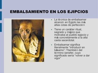 EMBALSAMIENTO EN LOS EJIPCIOS
● La técnica de embalsamar
alcanzó en Egipto las más
altas cotas de perfecció n
● Tiene un carácter ritual,
sagrado y mágico que
motivaba al pueblo egipcio y
más concretamente a la alta
casta sacerdotal.
● Embalsamar significa
literalmente “introducir en
bálsamo”; Ytambién del
término senefer, cuyo
significado sería “volver a dar
vigor”
 